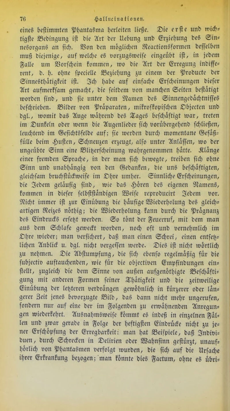 etnc§ bestimmten PhantaSma Verleiten ließe. £)te er fte unb wichs tigffe Sebingung ift bie 2frt ber Hebung unb ©rjiehuttg beS ©in; neSorganS an ftd). SSon ben möglichen SReactionSformen beffelben muß biejenige, auf welche eS oorjugSweife eingeübt ift, in jebem gälte um SSorfchein fommen, wo bie 2lrt ber (Erregung inbiffe; rent, b. I). ohne fpecielle Sejteljung ju einem ber Probucte ber ©inneSthdtigfeit ift. Sch habe auf einfache ©rfcheinungen biefer Tfrt aufmerffam gemacht, bie feitbem non mandhen ©eiten beftatigt roorben ftnb, unb fte unter bem tarnen beS ©innengebdchtniffeS bcfchriebcn. Silber oon Präparaten, ntifroffopifdhen Objecten unb bgl., womit baS 2fuge wafrenb beS SEageS befchaftigt war, treten im £>unfeln ober wenn bie 2fugenlieber ftd) oorübergefenb Schließen, leudftenb im ©eftcbtSfelbe auf; fte werben burd) momentane ©efdß; fülle beim duften, ©chneujen erzeugt, alfo unter 2lnldffen, wo ber ungeübte ©inn eine Sli^erfcheinung wahrgenommen hatte. Älange einer frentben ©prache, in ber man ftd) bewegte, treiben ftd) ohne ©inn unb unabhängig oon ben ©ebanfen, bie uns beschäftigten, gleichfatn bruchftüdweife im £>l)re umher, ©innliche ©rfcheinungen, bie Sebent geläufig ftnb, wie baS i)oren beS eigenen SftamenS, fomrnen in biefer felbftfianbigen Sßeife reprobucirt Sebent oor. sticht immer ift jur ©inübung bie häufige 2Steberf)olung beS gleich^ artigen SieijeS notfig; bie SBieberholung bann burch bie Pragnanj beS ©tnbrucfS erfe^t werben, ©o tont ber geuerruf, mit bem man aus bem ©d)lafe gewed’t worben, nod) oft unb oernehmlid) im £>hre wieber; man oerfiefert, baß man einen ©ehret, einen entfeh5 liehen 2lnbli<f u. bgl. nicht oergeffen werbe. £)teS ift nicht wörtlich ju nehmen. £Me 2Cbftumpfung, bie ftd) ebenfo regelmäßig für bie fubjectio auftauchenben, wie für bie objectioen ©mpftnbuttgen eins Stellt, jugleid) bie bem ©inne oon außen aufgenothigte Sefd)dfti; gung mit anberen gönnen feiner £l)dtigfeit unb bie jeitweilige ©tnübung ber lebteren oerbrdngen gewöhnlich in fürjerer ober lan; gerer Seit jenes beoorjugte Silb, baS bann nicht mehr ungerufen, fonbern nur auf eine ber im golgenben ju erwahnenben ?lnregun; gen wieberfehrt. 2CttSnahmSweife fommt eS inbeß in einzelnen gal* len unb jwar gerabe in golge ber heftigften ©inbrüefe nicht ju j[e= ner ©rfefopfung ber ©rregbarfeit: man hat Seifpiele, baß Snbioi; buen, burd) ©dfreden in Delirien ober SBahnftnn geftürjt, unaufs horltd) oon Phantasmen oerfolgt würben, bie ftd) auf bie Urfache ihrer ©rfranfung bezogen; man fonnte bieS gactum, ohne eS übrts