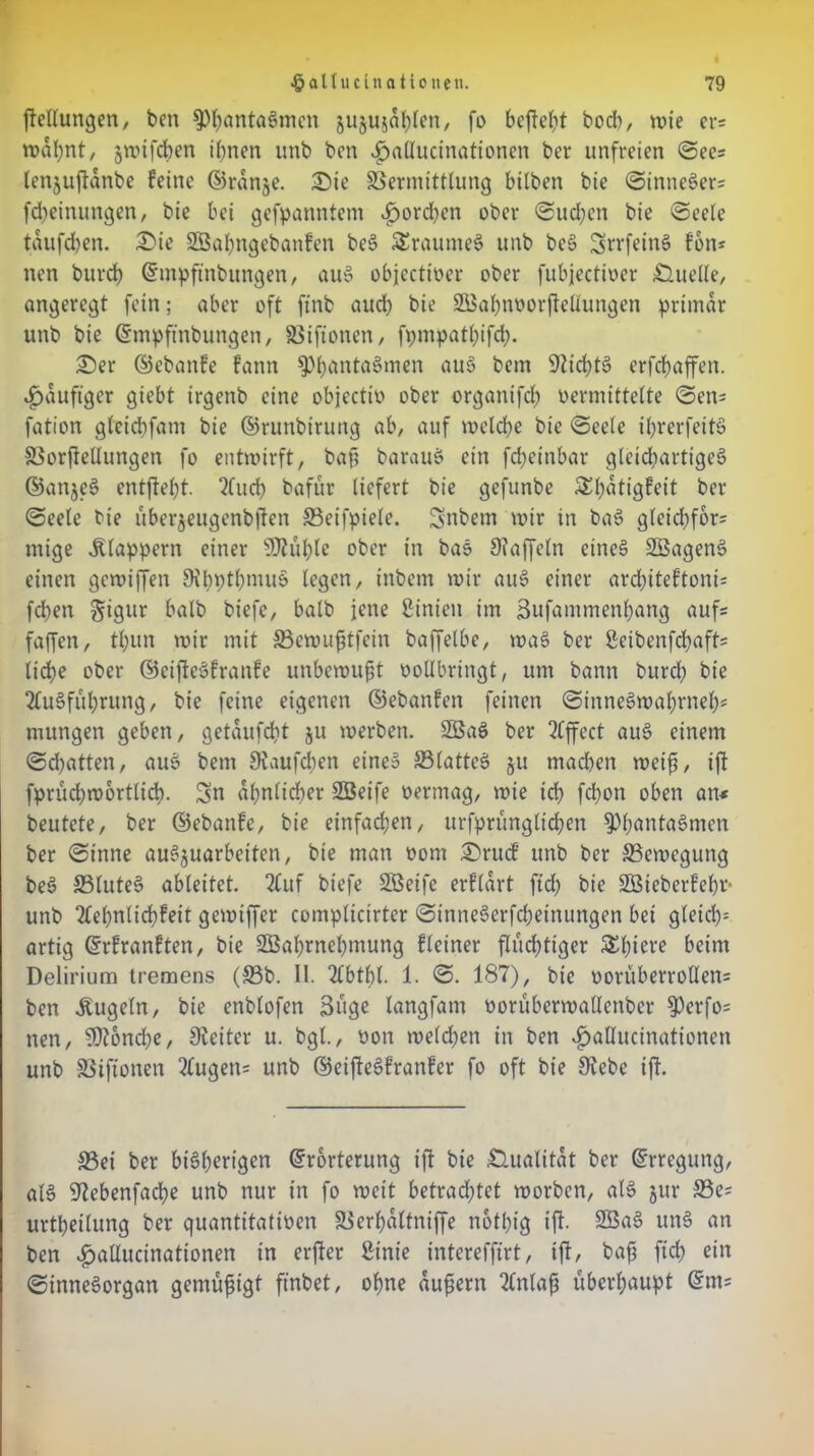 {Teilungen, ben ^)^anta6mcn jujujdhlen, fo befielt bocb, rote ers roabnt, jrotfcben ihnen unb bcn ^»aducinationen ber unfreien See? lenjufldnbe feine ©ränge. 2>te Vermittlung bilben bie SinneSer? fcheinungen, bie bet gekanntem ^orcben ober Suchen bie Seele tdufchen. 2>ie SBaljngebanfen beS SEraumeS unb beS SrrfeinS fott* nen burd; ©mpftnbungen, auS objeettoer ober fubjectioer Quelle, angeregt fein; aber oft ftnb aud; bie SBahnoorflellungen primär unb bie ©mpftnbungen, §8 i ft o nen , fi;mpatl;ifd;. £>er ©ebanfe fann $Phünta8men au§ ^cm Nichts erfdjaffen. häufiger giebt irgenb eine objectio ober organifd) oermittelte Sen* fation gleicbfatn bie ©runbirung ab, auf roeld;e bie Seele il;rerfeitS SSorfiellungen fo entroirft, bah barauS ein fd;einbar gleichartige^ ©anjeS entftebt. Auch bafur liefert bie gefunbe £l;dtigfeit ber Seele bie übergeugenbften Seifpiele. Snbem rotr in baS gletchfor= mige klappern einer SJlühlc ober in baS Staffeln eines SBagenS einen gerotffen 9Hn;tl;muS legen, inbem rotr auS einer architeftont* fchen §igur halb btefc, halb jene Linien im Bufammenhang auf« faffen, tl;un rotr mit S3eroupfein baffelbe, roaS ber ßeibenfd;aft= liehe ober ©eiftcSfranfe unberoupt vollbringt, um bann burd; bie Ausführung, bie feine eigenen ©ebanfen feinen SinneSroahrnel;* mungen geben, getaufcht ju roerben. SBaS ber Affect auS einem Schatten, aus bent Slaufcben eines SBlattcS 51t machen roeifs, iff fprüd;roortlicb. Sn ähnlicher SBeife oermag, roie ich fd)on oben an* beutete, ber ©ebanfe, bie einfachen, urfprünglid;en $>l;nntaSmcn ber Sinne auSjuarbeiten, bie man 00m 25rucf unb ber SSeroegung beS SSluteS ableitet. Auf biefe SBeifc erfldrt ftd; bie SBieberfehr* unb Aehnlichfeit gerotffer complicirter SinneSerfcheinungen bet gleich- artig ©rfranften, bie SBahrnehmung fleiner flüchtiger SEhtet* beim Delirium tremens (33b. II. Abtf)l. 1. S. 187), bie oorüberroUens ben Äugeln, bie enblofen Büge langfam oorüberroallenber $erfo= nen, 9)?6nd;e, Sleiter u. bgl., oott roe(d;en in ben $aUucinationen unb SSiftonen Augen* unb ©eifteSfranfer fo oft bie Siebe ijl. 33ei ber bisherigen ©rorterung ift bie Qualität ber ©rregung, als Siebenfache unb nur in fo roeit betrachtet roorben, als jur 33e= urtheilung ber quantitativen SSerhdltniffe nothig ijl. unS an ben £>aIIucinationen in erjler Binie interefftrt, ijl, bah ftd; ein Sinnesorgan gemüfigt ftnbet, ohne duftem Aniah überhaupt ©ttt*