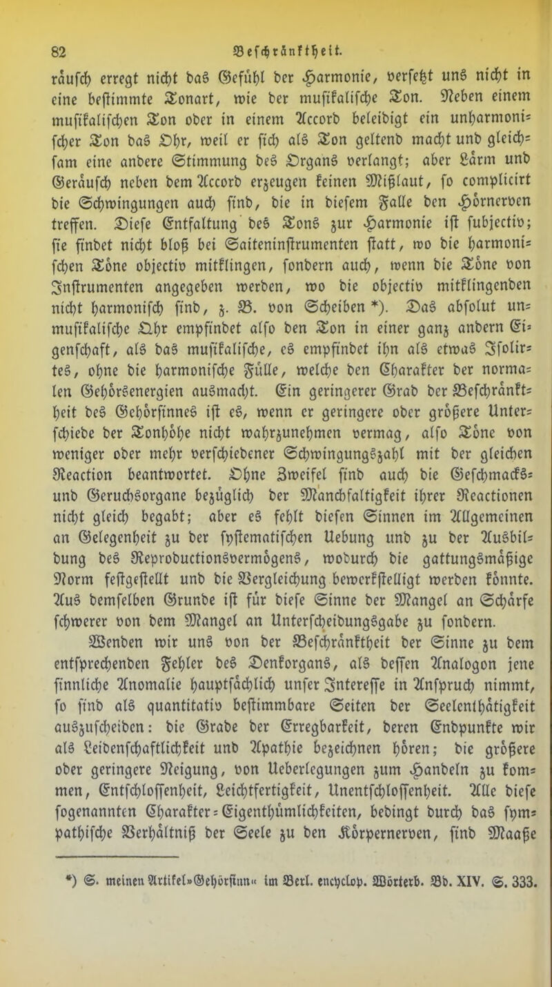 raufet erregt nidbt baS ©efühl ber Harmonie/ verfemt uns niefjt in eine beftimmte £onart, wie ber mufifatifd)e £on. Sieben einem muftfalifchen £on ober in einem Accorb beleibigt ein unharmoni* fd;er £on baS £)ßr, weil er ftcb als £on geltenb macht unb g(eich= fam eine anbere Stimmung beS £)rganS verlangt; aber ßarm unb ©eraufch neben bem Accorb erzeugen feinen SWißlaut, fo complicirt bie Schwingungen auch finb, bie in biefem gatte ben £6rncrvcn treffen. Siefe Entfaltung beS SEonS jur Harmonie ift fubjectiv; fie ft'nbet nicht bloß bei Saiteninjtrumenten ftatt, wo bie hnrmonis fchen SEone objectiv mitflingen, fonbern auch, wenn bie &one von Snjtrumenten angegeben werben, wo bie objectiv mitftingenben nicht h^rmonifd) finb, 5. 33. von Scheiben *). SaS abfolut uns muftfalifche £l^r empftnbet alfo ben Son in einer ganj anbern Et= genfehaft, als baS muftfalifche, cS empftnbet ihn als etwas Sfolir* teS, ohne bie horrrtontfehe gütte, welche ben Eßarafter ber nornias len ©ehorSenergien auSmad;t. Ein geringerer ©rab ber 33efchranft= heit beS ©ehorfinneS ift eS, wenn er geringere ober größere Unters fchiebe ber SEonh&he nicht wahrjunehmen vermag, alfo £one von weniger ober mehr verfchiebener SchwingungSjaljl mit ber gleichen Sieaction beantwortet. £>hne 3weifel finb auch bie ©efcpmacfSs unb ©erud)Sorgane bezüglich ber SDtanbbfaltigfeit ihrer Üteactionen nicht gleich begabt; aber eS fehlt biefen Sinnen im Allgemeinen an ©elegenheit ju ber fpjiematifchen Uebung unb ju ber AuSbils bung beS SJteprobuctionSvermogenS, woburdh bie gattungsmäßige üftorm feftgejtettt unb bie Vergleichung bewertfleüigt werben fonnte. AuS bemfelben ©runbe ift für biefe Sinne ber Mangel an Scharfe fchwerer von bem Mangel an UnterfcbeibungSgabe ju fonbern. SBcnben wir unS von ber SSefdhranftßeit ber Sinne ju bem entfprechenben gehler beS SenforganS, als beffen Analogon jene ftnnltche Anomalie hauptfachlid; unfer Sntereffe in Anfpruch nimmt, fo finb als quantitativ beftimmbare Seiten ber Seelcnlhatigfeit auSjufcheibcn: bie ©rabe ber Erregbarfeit, beren Enbpunfte wir als Ceibenfchaftlidjfeit unb Apathie bezeichnen hören; bie größere ober geringere Neigung, von Ucberlcgungen jum «£>anbeln ju foms men, Entfchloffenheit, Seichtfertigf’eit, Unentfchloffenheit. Alle biefe fogenannten Eßarafter s Eigenthümlichfeiten, bebingt burch baS fprn* pathifche 33erhaltniß ber Seele ju ben Äorpernerven, finb SDtaaße *) ©. meinen 9lrtifel»®ehürftun« im 33erl. encpclop. SQörtetb. 23b. XIV. <S. 333.