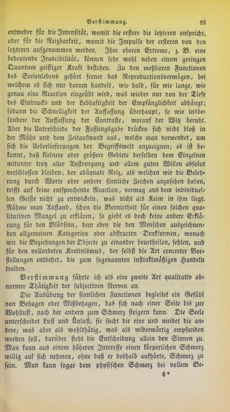 entweber für bie Sntenfitat, womit bie crfferc bie lederen anfpricht, ober für bie 8?eijbarfeit, womit bie Smpulfe ber erfteren von ben Icptcren aufgenommen werben. Shre oberen drtreme, §. 33. eine bebcutenbe ^raöcibilitat, fonnen fcf>r wohl neben einem geringen Quantum geiziger »Kraft beftepen. 3u ben tnepbaren Functionen beS Seelenlebens gebort ferner baS SteprobuctionSvermogen, bei welchem eS fidb nur barum hnnbelt, wie halb, für wie lange, wie genau eine Sveaction eingeübt wirb, waS wieber nur von ber SEiefe beS dinbrucfS unb ber Sebbaftigfcit ber dmpfanglichfeit abbangt; fobann bie ScpncUigfeit ber 2luffaffung überbauet, fo wie inSbe» fonberc ber 2(uffaffung ber dontrafe, worauf ber SBip beruht. 2lbcr bie Unterfd)iebe ber ffung^gabe brüefen fiep nicht blop in ber Sftüpe unb bem Scitaufwanb aus, welche man verwenbet, um ftcb bie Ueberlieferungen ber 33egriffSwelt anjucignen; eS ifl be» fannt, bap flcinere ober gropere ©ebt'ete berfelben bem dinjelnen mitunter trop aller 2lnfrengung unb allem guten SBillen abfolut verfdfoffen bleiben; ber abaquate 9?ei§, als welchen wir bie SBelep* rung burd) 3Sorte ober anbere ftnnlicpe Seichen anjufchen höben, trifft auf feine entfpreepenbe JReaction, vermag aus bem inbivibuel» len (Seifte nicht ju entwicfeln, waS nicht als Keim in ihm liegt, bahnte man 2lnfanb, febon bie SSornirtpeit für einen folgen qua* litativen Stängel ju erflaren, fo giebt eS bocp feine anbere drfla= rung für ben 33lboftnn, bem eben bie ben Sfflenfcpen auSjeichnen» ben allgemeinen Kategorien ober abftracten Senfformen, wonach wir bie ^Beziehungen ber Sbjecte ju einanber beurteilen, fehlen, unb für ben vollenbeten Kretinismus, ber felbft bie 2(rt concreter SSor« ftellungen entbehrt, bie jum fogenannten infiinftmafigen .fmnbeln treiben. . SSerftimmung führte ich olS eine zweite 2lrt qualitativ ab= normer SEpatigFeit ber fubjectiven Nerven an. Sie Ausübung ber finntiepen Functionen begleitet ein ©efübl von SSepagen ober SDftpbepagen, baS ftcf> nach einer Seite bis jur SBoplluft, nad) ber anbern jum Schmerz feigem fann. Sie Seele unterfcheibet 2uft unb finlujt, fte fuept bie eine unb meibet bie an» bere; waS aber als wohltätig, waS als wiberwarttg empfunben werben foll, barüber fteht bie dntfepeibung allein ben Sinnen ju. SPtan fann auS einem höheren Sntereffe einen forderlichen Sd)merj willig auf fiep nehmen, ohne bap er beSpalb aufhorte, Scpmerz ju fein. SJtan fann fogar bem pppftfepen Scpmerz bei vollem 33e» 6*