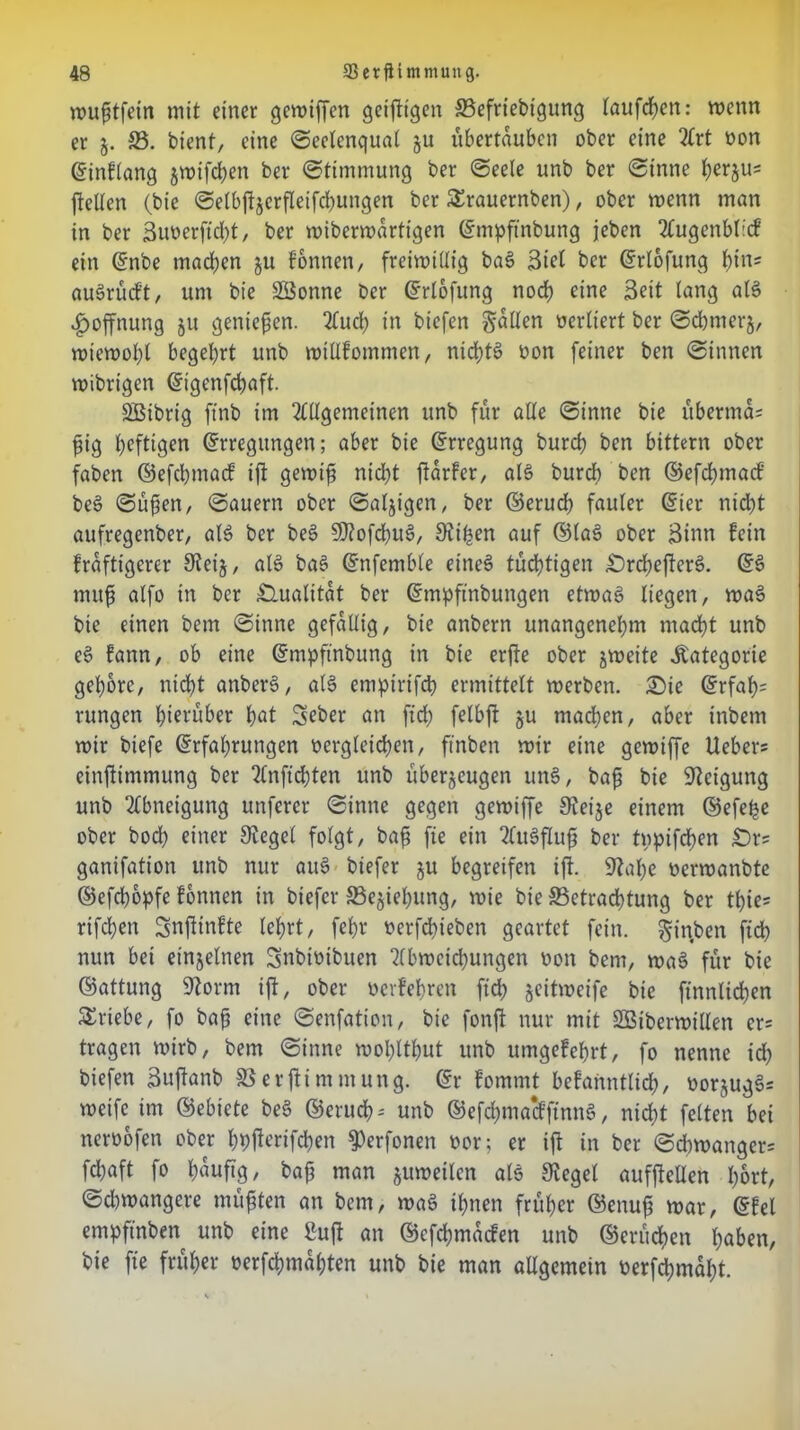 wufitfein mit einer gcwiffen geifttgen ©efriebigung tauften: wenn er 5. 33. bient, eine «Seelenqual ju ubertauben ober eine Art oon Einflang jmifdEjen ber «Stimmung ber «Seele unb ber «Sinne fyerjus jfellen (bie «Selbftzcrfleifchungen ber £rauernben), ober menn man in ber Suoerft d)t, ber wiberwartigen Empftnbung jeben AugenMicf ein Enbe machen ju fonnen, freiwillig ba§ Biel ber Erlofung l)in; auSrücft, um bie SSonne ber Erlofung noch eine Beit lang als Hoffnung ju genießen. Auch in biefen fallen oertiert ber «Schmerz, wiewohl begehrt unb wtüfommen, nichts oon feiner ben «Sinnen wibrigen Eigcnfchaft. Sßibrig ftnb im Allgemeinen unb für alle «Sinne bie übermcU füg heftigen Erregungen; aber bie Erregung burch ben bittern ober faben ©efchmacf ift gewtfj nicht ftarfcr, als burch ben ©efchmacf be§ «Süfien, «Säuern ober Salzigen, ber ©erud) fauler Eier nicht aufregenber, al$ ber beg 5Stofd)Ug, Stilen auf ©lag ober Sinn fein kräftigerer £Rei§, alg bag Enfemble eineg tüdhtigen £)rchefterg. Eg muf$ alfo in ber Qualität ber Empftnbungen etwag liegen, wag bie einen bem «Sinne gefällig, bie anbern unangenehm macht unb eg fann, ob eine Empftnbung in bie erfte ober zweite Kategorie gehöre, nicht anberg, alg empirifcp ermittelt werben. £)ie Erfaf)= rungen hierüber hat Seber an ftd; felbft ju machen, aber inbem wir biefe Erfahrungen vergleichen, ftnben wir eine gewtffe lieber* einftimmung ber Anftdjten unb überzeugen ung, baf? bie Neigung unb Abneigung unfcrer «Sinne gegen gewiffe Steife einem ©efe^e ober hoch einer Siegel folgt, bafi fie ein Augflufi ber typifchen £)r* ganifation unb nur aug biefer ju begreifen ift. Stahe oerwanbte ©efchopfe fonnen in biefer 33ejiehung, wie bie {Betrachtung ber thie- rifchen Snftinfte lehrt, fehr oerfchieben geartet fein, ^inben fidh nun bei einzelnen Snbioibuen Abweichungen oon bem, wag für bie ©attung Storni ift, ober oerfehren fid; z«ütweife bie finnlichen Triebe, fo bafj eine «Senfation, bie fonft nur mit SBiberwillen er* tragen wirb, bem «Sinne wohtthut unb umgefehrt, fo nenne ich biefen Suftanb SSerftimmung. Er fommt bekanntlich, oorzugg* weife im ©ebicte beg ©eruch* unb ©efehmaeffinng, nicht feiten bei neroofen ober hhfterifchen ^erfonen vor; er ift in ber «Schwanger* fchaft fo häufig, bafj man zuweilen als Siegel aufftellen hört, Schwangere müßten an bem, wag ihnen früher ©enufj war, Efel empftnben unb eine ßuft an ©efehmaefen unb ©crüchen haben, bie fie früher oerfchmahten unb bie man allgemein oerfchmaht.