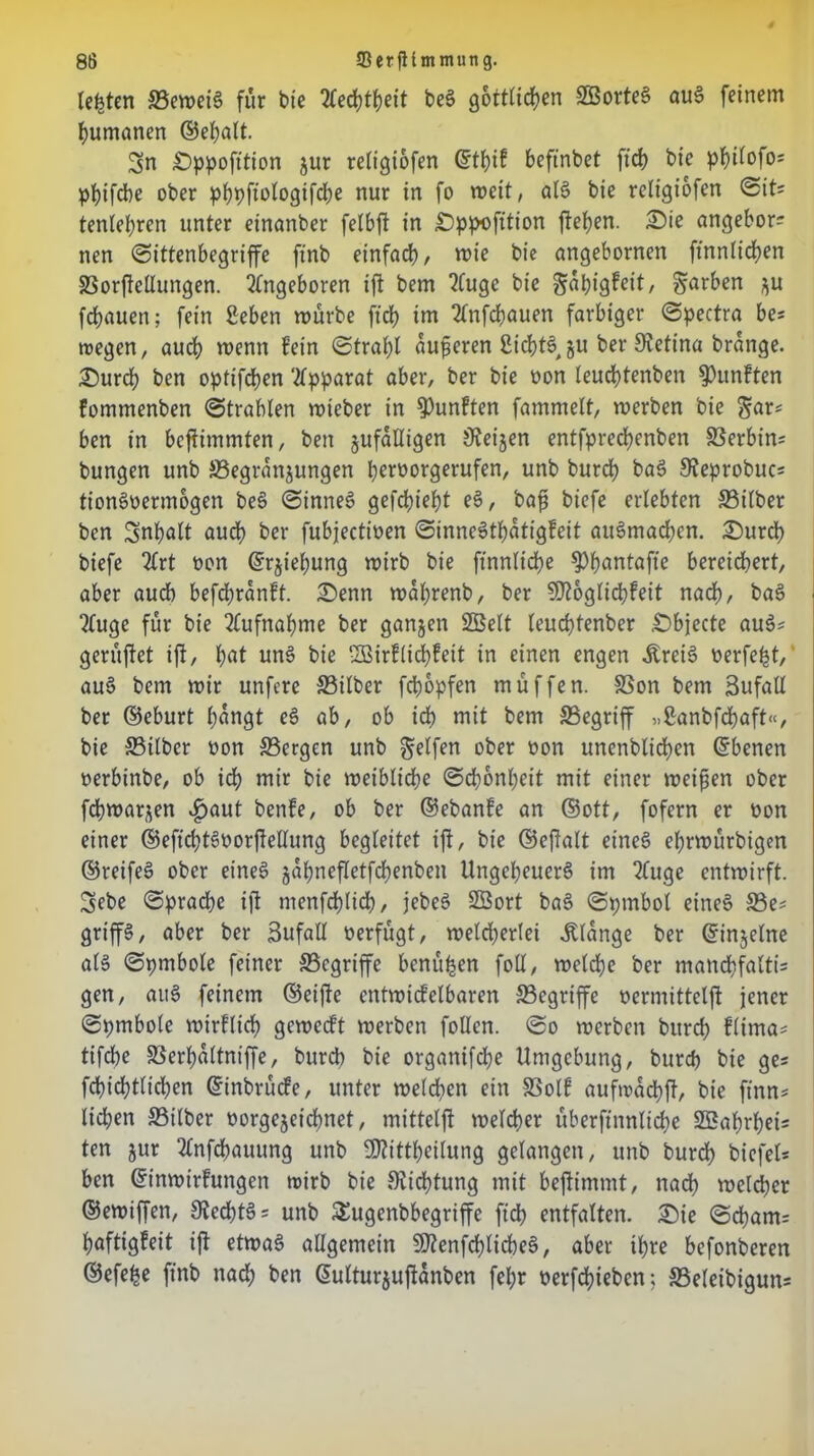 testen SemeiS für bte 2Ced?t|>ett beS göttlichen SBorteS auS feinem humanen ©epalt. 3n £)ppofition jur reltgiofen ©tf)if beftnbet ftd> bie phüofo* phifcbe ober ^fjpftologifdbe nur in fo weit, al§ bie religiofcn Sit= tenlehren unter einanber fetbft in £)ppofition flehen. £>ie angebor? nen «Sittenbegriffe ftnb einfach, wie bie angebornen ft'nnlichen Sorftellungen. ingeboren iff bem ?fuge bie gapigfeit, färben ^u flauen; fein geben mürbe ftch im 2lnfd)auen farbiger Spectra be= wegen, auch menn fein Strahl aufieren SicptS §u ber Retina brange. £)urd) ben optifchen Apparat aber, ber bie oon leuchtenben fünften fommenben Strahlen wteber in fünften fammelt, mcrben bie $ar* ben in bcftimmten, ben zufälligen jReijen entfprechenben Serbin* bungen unb ^Begründungen perporgerufen, unb burdh baS SJeprobuc* tionSoermogen beS Sinnet gefchiept e3, bafj biefe erlebten Silber ben Inhalt auch ber fubjecttpen SinneSthatigfeit auSmachcn. 2)urd) biefe 2lrt Pon ©rjiepung mirb bie finnliche ^>f?antafte bereichert, aber audh befdpranff. £)enn mahrenb, ber SD?6glid?feit nach, ba3 ?(uge für bie Aufnahme ber ganzen 2Belt leuchtenber £)bjecte au3* gerüftet ift, hat un3 bie ‘33irflid)feit in einen engen Ärei6 Perfept, au§ bem mir unfcre Silber fchopfen müffen. Son bem Sufatl ber ©eburt hangt eS ab, ob ich mit bem Segriff „ganbfcpaft“, bie Silber Pon Sergen unb Reifen ober Pon unenblichen ©benen perbinbe, ob ich mir bie meibliche Schönheit mit einer meinen ober fchmarjen ^>aut benfe, ob ber ©ebanfe an ©ott, fofern er Pon einer ©eftchtSoorftellung begleitet iff, bie ©effalt eines eprwürbigen ©reifes ober eineg jahnefletfchenben Ungeheuers im 2(uge entmirft. Sebe Spradhe ift menfchlid), jebeS Sßort baS Spmbol eines Se* grifft, aber ber 3ufall Perfügt, meld;erlei Klange ber ©injelne als Spmbole feiner Scgriffe benüpen foll, melche ber mancpfaltis gen, auS feinem ©eifte entmicfelbaren Scgriffe permittelff jener Spmbole mirflich gewedt merben follcn. So mcrben bitrch flima* tifd)e Serpaltniffe, burep bie organifd;e Umgebung, burep bie ge* fchidfflichen ©inbrüde, unter melden ein Solf aufwadpff, bie ftnn* liehen Silber Porgejeidjnet, mittelff melcher überft'nnlidje SSahrpei* ten jur 2lnfcpauung unb ffRittpeilung gelangen, unb burd) bicfel* ben ©inwirfungen wirb bie Dichtung mit beffimmt, nach welcher ©emiffen, Siecptg* unb £ugenbbegriffe fiep entfalten. £)ie Scpam= paftigfeit iff etwas allgemein SftenfcplicpeS, aber tpre befonberen ©efepe ftnb nach hen ©ulturjuffanben fepr oerfepieben; Seleibigun*