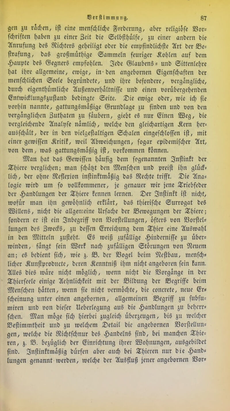 gen ju ratfen, iß eine menfd)Iid?c ^orberttng, aber religicffe Bors febriften haben ju einer Seit bie ©elbßbülfe, ju einer anbern bie Anrufung beS £Rid?tcrS geheiligt ober bie empffnblicbße 2frt ber Bes ßrafung, baS großmütige ©ammein feuriger Noblen auf bem Raupte beS ©egnerS empfohlen. Sebe ©laubenSs unb ©itrenlebre bat ihre allgemeine, ewige, in-ben angebornen ©igenfebaften ber menfdfficben ©eeie begrünbete, unb ihre befonbere, vergängliche, bitrcb eigentümliche 2fußenverbaltniffe unb einen vorübergebenben ©ntwicflungSjußanb bebingte ©eite. ©ie ewige ober, wie id; fie vorhin nannte, gattungsmäßige ©runblage ju ft'nben unb von ben vergänglichen ßutbaten $u faubern, giebt eS nur ©inen 2Beg, bie vergleicbenbe 2lnalpfe nämlid;, welche ben gleichartigen Äern bers auSfcbalt, ber in ben vielgeßalttgen ©cbalen eingefcbloffen iß, mit einer gewiffen «ftritif, weil 2lbweid;ungen, fogar epibemifeber 2lrt, von bem, waS gattungsmäßig iß, vorfommen fonnen. 50?an bat baS ©ewiffen häufig bem fogenannten Snßinft ber Schiere verglichen; man feba^t ben ffftenfeben unb pretß ihn glürf» lieb, ber ohne 9?eßerion inßinftmaßig baS 9?ed)te trifft. ©ie 2Cnas logie wirb um fo vottfommener, je genauer mir jene SSriebfeber ber «fjanblungen ber &biere fennen lernen, ©er Snßinft iß nicht, wofür man ihn gewöhnlich erflart, baS tlfferifcbe ©urrogat beS SBillenS, nicht bie allgemeine Urfacbe ber Bewegungen ber Spiere; fonbern er iß ein Inbegriff von Borßellungen, öfters von Borßels lungen beS SwecfS, zu beffen ©rreidjung bem Ziffer eine Auswahl in ben Mitteln jußebt. ©S weiß zufällige ^inberniffe ju übers winben, fangt fein SBerf nadb zufälligen ©torungen von Steuern an; eS bebtent ficb, wie §. 33. ber Bogel beim sJleßbau, menfd)* lieber Jtunßprobucte, beren Äenntniß ihm nicht angeboren fein fann. 2llleS bieS wäre nicht möglich, wenn nicht bie Vorgänge in ber SElfferfeele einige ?Cebnlid)feit mit ber 33ilbung ber Begriffe beim sD?enfcben batten, wenn fie nicht vermochte, bie concrete, neue ©rs fdßeinung unter einen angebornen, allgemeinen Begriff ju fitbfus miren unb von biefer Ueberlegung auS bie £anblungen 5U beherr* feben. 9)?an möge ffd; hierbei zugleid) überzeugen, bis ju welcher Beßimmtbeit unb ju welchem ©etail bie angebornen Borßelluns gen, welche bie 3£icbtfcbnur beS ^anbelnS ftnb, bei manchen £bie= ren, 5. B. bc§üglirf> ber ©inrid)tung ihrer SÖobnungen, auSgebilbet ftnb. Snßinltmaßig bürfen aber auch bei Spieren nur bie £anb< lungen genannt werben, welche ber 2tuSßuß jener angebornen Bor*