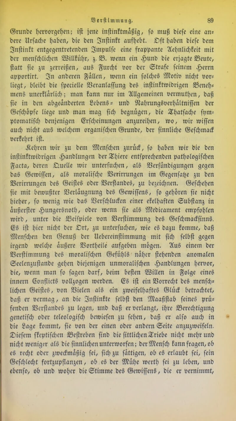 ©runbe beroorgehen; tft jene inflinftmaftig, fo mufj biefe eine ans bevc Urfacbe hüben, bie ben Snftinft aufbebt. £)ft buben biefe bem Snjtinft entgegentretenben Sntpulfe eine frappante Aebnlidjfcit mit ber menfcblicbcn SBiUführ, §. 33. wenn ein v£ntnb bie erjagte 33eute, ftatt fic ju zerreiben, au§ gurebt oor ber Strafe feinem £errn apportirt. Sn anberen galten, wenn ein fotd;e§ Üftotio nicht oor; liegt, bleibt bie fpecielle Beranlaffung bes> infttnftwibrigen 33eneb* mens? unerflarlicb; man fann nur im Allgemeinen oermutben, bafs ft'e in ben abgeanberten 2ebenS; unb 9labrung3oerba(tniffen ber ©efebopfe liege unb man mag fid; begnügen, bie &butfacbe fpms ptomatifcb benjenigen ©rfebeinungen anjuretben, wo, mir miffen aueb nicht au§ melcbem organifdjen ©runbe, ber ftnnlidje ©efebmaef oerfebrt ift. lehren mir §u bem $0Zenfd)en jurücf, fo buben mir bie ben inftinftwibrigen £anblitngen ber &biere entfpreebenben patbologifcben gacta, beren Quelle mir unterfueben, aB SSerfünbigungen gegen ba$ ©emiffen, aB moralifebe SSerirrungen im ©egenfa^e gu ben SSerirrungcn bes? ©eifte§ ober Berftanbes?, ju bezeichnen, ©efdbeben fie mit bemühter SSerlaugnung be§ ©emiffetB, fo geboren ft'e nicht bieber, fo menig mie bas> Berfcbtucfen einer efelbaften Subffanj in auhcrjler £unger§notb, ober menn fie aB SDZebicament empfohlen mirb, unter bie SSeifpiele oon Berflimmung bee> ©efebmaefftnns?. ©6 ift bie* nicht ber £)rt, ju unterfueben, mie es? baju fomtne, bafi 50?enfd)en ben ©enufj ber Uebereinftimtnung mit fid) felbft gegen irgenb melcbe aupere SSortbetfe aufgeben mögen. Aus? einem ber Berjtimmung bes? moralifdjen ©efübB naher jtebenben anomalen Seclcnjujtanbe geben biejenigen unmoralifeben ^anblungen b^rwor, bie, menn man fo fagen barf, beim beften SBillen in golge eines? innern ©onfltcB ootljogen merben. ©S ift ein Vorrecht be$ menfd)s lieben ©eiffes?, oon fielen aB ein zweifelhaftes? ©lücf betrachtet, baff er oermag, an bie Snffinfte felbft ben SfJtaaftfiab fetneö prüs fenben Berftanbes? ju legen, unb bafj er oerlangt, ihre Berechtigung genetifdb ober teleologifd) bemiefen ju feben, bafi er alfo auch in bie £age fommt, fie oon ber einen ober anbern Seite anjuzmeifeln. liefern ffeptifeben Bcftreben ft'nb bie fittlicben Triebe nicht mehr unb nicht weniger aB bie finnlid;en unterworfen; bcrSJtenfcb fann fragen, ob e3 recht ober jmeefma^ig fei, fid) ju fattigen, ob es? erlaubt fei, fein ©efd)led;t fortjupflanjen, ob e§ ber $Zübe werth fei ju leben, unb ebenfo, ob unb woher bie Stimme bes? ©emiffetB, bie er oernimmt,