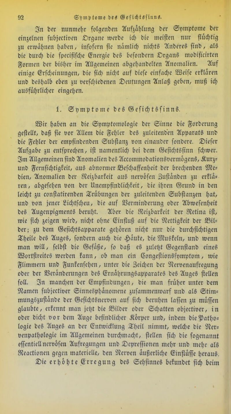 Sn ber nunmehr fotgenben 2fufja^fung ber Symptome ber einjelnen fubjecfioen Organe werbe icp bie meinen nur flüchtig ju erwähnen paben, infofern fte ndmltcp nt'cptS Anbereö ftnb, al§ bie burep bie fpecififdpe Energie bc§ befonbern £)rganö mobifteirten formen ber bisher im Allgemeinen abgepanbelten Anomalien. Auf einige ©rfepetnungen, bie fiep nid)t auf biefc einfache Sßeife erklären unb be»palb eben ju nerfepiebenen Deutungen Anlafj geben, mup id; auSfuprlicper eingeben. 1. ©pmptome be§ © eftep tsfinnS. 2Bir paben an bie ©pmptomologie ber (Sinne bie Sorberung geftellt, baff fte oor Allem bie ^efjler be3 juleitenben Apparats unb bie geiler ber empftnbenben ©ubftanj oon einanber fonbere. tiefer Aufgabe ju entfpreepen, ift namentlich bei bem ©eftdptSftnn fcpwer. Sm 2£Ugemcinen ftnb Anomalien be§ AccommobationSüermogenS, Äurj= unb Sernftdpttgfett, au§ abnormer ©efepaffenpeit bcr bredpenben SD? es bien, Anomalien ber Stetjbarfeit au§ neroofen Suftanben ju erflcU ren, abgefepen oon bcr Unempftnblicpfeit, bie ipren ©runb tn ben leidet §u conftatirenben Trübungen ber juleitenben ©ubftanjen pat, unb oon jener 2idptfd;eu, bie auf ©ermtnberung ober Abwefenpett be§ AugenpigmentS berupt. 2£bcr bie Steijbarfeit ber Retina tft, wie fiep geigen wirb, nidpt opne ©influjj auf bie Dfetttgfeit ber ©tl= ber; ju bem ©efidptSapparate geporen nidpt nur bie burdpfidptigen &peile bee> AugeS, fonbern audp bie £>dute, bie SDhiSfeln, unb wenn man will, felbft bie ©efdfie, fo bafs e3 julept ©egenftanb eines SBortftreiteS werben !ann, ob man ein G>ongeftionSfpmptom, wie Stimmern unb Swnfenfepen, unter bie Setcpen ber ^eroenaufregung ober ber SSerdnberungen be§ ©rndprung3apparate§ be§ 2CugeS fteüen foll. Sn manepen ber ©mpftnbungen, bie man fruper unter bem tarnen fubjeetwer ©inne§ppdnomene jufammenwarf unb al§ ©tim* mungSjuftanbe ber ©eficptSnemn auf ftd; berupen taffen ju muffen glaubte, erfennt man jept bie ©über ober ©epatten objectioer, tn ober biept oor bem Auge beffnblicper Körper unb, inbetn bie$atpo= logie be§ 2£ugeS an ber ©nfwicflung SSpeil nimmt, wclcpe bie öfters üenpatpologie im Allgemeinen burcpmadpt, fteüen fiep bie fogenannt effentiettneruofen Aufregungen unb £)epreffionen ntepr unb mepr al§ Sieactionen gegen materielle, ben Heroen dufjerlicpe ©inflüffe pcrau§. £)ie erpopte ©rregung beö ©epftnneö befunbet ftdp beim