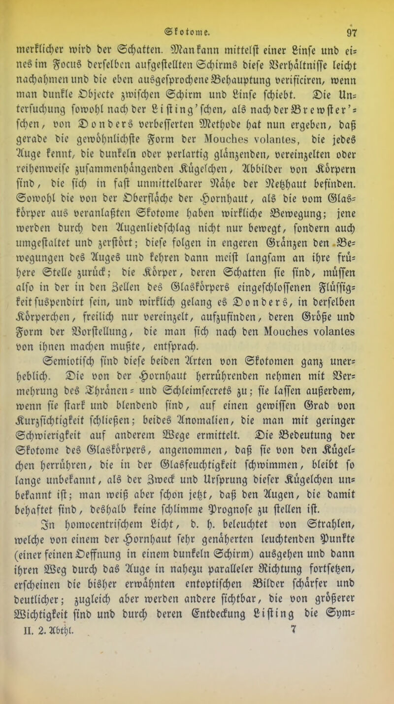 merfticber wirb ber ©chatten. SWanfann mittelft einer Sinfe unb ets ttcS im ^octtS berfelbcn aufgejtetlten ©cbirntS biefe 33erbattniffe leicht nacbabmen unb bic eben auSgefprocbene {Behauptung oeriftcircn, wenn man bunfle Objecte jwtfdjen ©cbirm unb ßinfe fcfyiebt. 0>ie Un= terfudjung fowobt nad) ber ßißing’fdten, als nadjberffirewfter’s [eben, non OonberS nerbefferten SDtetbobe bat nun ergeben, baß gerabe bic gewobttlicbße ^orm ber Mouches volantes, bie jebeS ?(uge fennt, bie bunfeln ober perlartig glanjenbett, oereinjelten ober reibenweife jufammenbattgenben .Kügelchen, 2tbbilber non .Körpern ftnb, bie ftcb in faft unmittelbarer {Rabe ber üftefcbaut beftnben. ©owobl bie non ber Oberfläche ber Hornhaut, als bie nom ©la§= forper aus neranlafjten ©fotome haben wtrflidbe Bewegung; jene werben bureb beit ‘2lttgenliebfd)lag nicht nur bewegt, fonbern audb umgejlaltet unb jerftort; biefe folgen in engeren ©ranjen ben S3e= wegungen beS TCugeS unb {'ehren bann mcift langfam an ihre fru* bere ©teile jttrüd; bie Äorper, beren ©chatten fte ftnb, muffen alfo in ber in ben Sellen beS ©laSforperS etngefd)loffenen §lüfftg= feitfuSpenbirt fein, unb wirflicb gelang eS OonberS, in berfelben .Körperchen, freilich nur vereinzelt, aufjuftnben, beren ©roße unb §orm ber S3orftelIung, bie man ftcb nad; ben Mouches volantes von ihnen machen mußte/ entfpracb. ©emiotifeb ftnb biefe betben 2(rten von ©fotomen ganj uner= beblid). Oie von ber Hornhaut f^rrübrenben nehmen mit SSers mebrung beS 5Ebranen = unb ©d>leimfecret§ ju; fte taffen außerbem, wenn fte ftarf unb blenbenb ftnb, auf einen gewiffen ©rab von .Kurjftcbtigfeit fd;lteßen; beibeS Anomalien, bie man mit geringer ©cbwierigfeit auf attberem SBege ermittelt. Oie 33ebeutung ber ©fotome beS ©laöforperS, angenommen, baß fte von ben -Kügel= eben berühren, bie in ber ©laSfeudjtigfeit fcbwtmmen, bleibt fo lange unbefannt, al§ ber Swed unb Urfprung biefer .Kügelchen un= befannt ift; man weiß aber febon jeßt, baß ben 2lugen, bie bamit behaftet ftnb, beShntb feine fcblimme Q3rognofe ju ftellen ift. Sn boinocentrtfd)em 8id;t, b. b- beleuchtet von ©trabten, welche von einem ber Hornhaut fet>r genäherten leucßtenben fünfte (einer feinen Oeffnung in einem bunfeln ©cbirm) auSgeben unb bann ihren 2Beg bureb baS 2luge in nal)eju paralleler {Richtung fortfehen, erfd;einett bie bisher erwähnten entoptifdjen S3t(ber fdharfer unb beutlicßer; zugleich aber werben anbere ftcbtbar, bie von größerer SSidjtigfeit ftnb unb bureb beren ©ntbedung Stfting bie ©pnt- II. 2.. 7