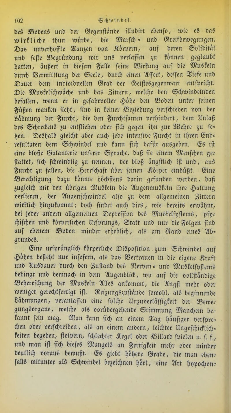 beg Vobeng unb ber ©egenjidnbe illubirt ebenfo, wie eg bag wirf liebe tijun würbe, bie SWarfcf) * unb ©reifbewegungen. £>ag unverhoffte SEanjen von Körpern, auf bereu ©olibitdt unb feffe 33egrünbung wir ung verlaffen gu fonnen geglaubt batten, äußert in biefem ftalle feine SBirfung auf bie 9J?ugfeln burcb Vermittlung ber ©eele, burcb einen Effect, beffen £iefe unb £)«uer bem tnbivibuellen ©rab ber ©eifleggegenwart entfpricbt. £)ie 9)?ugfelfd)wdd)e unb bag Sittern, weldje ben ©cbwinbelnben befallen, wenn er in gefahrvoller £>obe ben Voben unter feinen 3?üßen wanfen fiet)t, ft'nb in feiner S5e§ief)ung verfebteben von ber ßdbmung ber furcht, bie ben ^urebtfamen verbinbert, bem Einlaß beg ©ebreefeng $it entfliehen ober ftdb gegen ihn jur SSebre gu fe= ben. £)e6balb gleicht aber auch jebe intenfive furcht in ihren ©nb; refultaten bem ©cbwinbel unb fann ftcb bafür auggeben. ©g ift eine bloße ©alanterie unfern* ©pracbe, baß fte einem 9)?enfd)en ge= ftattet, ftcb fcbwinblig gu nennen, ber bloß dngftlicb ift unb, aug furcht gu fallen, bie dperrfdjaft über feinen Körper einbüßt. ©ine ^Berechtigung bagu fonnte poebfteng barin gefuttben werben, baß gugleid) mit ben übrigen SDtugfeln bie 2lugentnugfeln ihre Haltung verlieren, ber 2lugenfcbwtnbel alfo gu bem allgemeinen Sittern wirflid) binjufommt; bocf> ftnbet auch bieg, wie bereite erwähnt, bet jeber anbern allgemeinen £>epreffton beg Sftugfelfpftemg, pfp= ebifeben unb forperlicßen Urfprungg, ©tatt unb nur bie folgen ft'nb auf ebenem £3oben rninber erheblich, alg am 9tanb etneg %b' grunbeg. ©ine urfprünglid; forperlicbe £)igpofttton gurn ©djwinbel auf $oben bejtebt nur infofern, alg bag Vertrauen in bie eigene Äraft unb 2tugbauer burcb ben Suffanb beg Nerven * unb SDiugfelfpftcmg bebingt unb bemnad) in bem 2lugenblicf, wo auf bie vollftdnbige Veberrfcbung ber 9flu§feln 2llleg anfommt, bie 2(ngft mehr ober weniger gerechtfertigt ift. 0teigunggguftanbe fowobl, alg beginnenbe ßabmungen, veranlaffcn eine folcbe Unguverlaffigfeit ber Vewe= gunggorgane, welche alg vorübergebenbe ©timmung Manchem be* fannt fein mag. SÖtan fann ftd) an einem £ag häufiger verfpre* eben ober vertreiben, alg an einem anbern, leidster Ungefcbicflid); feiten begeben, fblpern, fdüecbter Äegel ober Villarb fpielcn u. f. f., unb man ift ftcb biefeg Mangels an gertigfeit mehr ober rninber beutlicb voraug bewußt, ©g giebt höhere ©rabe, bie man eben; fallg mitunter afg ©cbwinbel begegnen hört, eine 2frt bbpocbon=