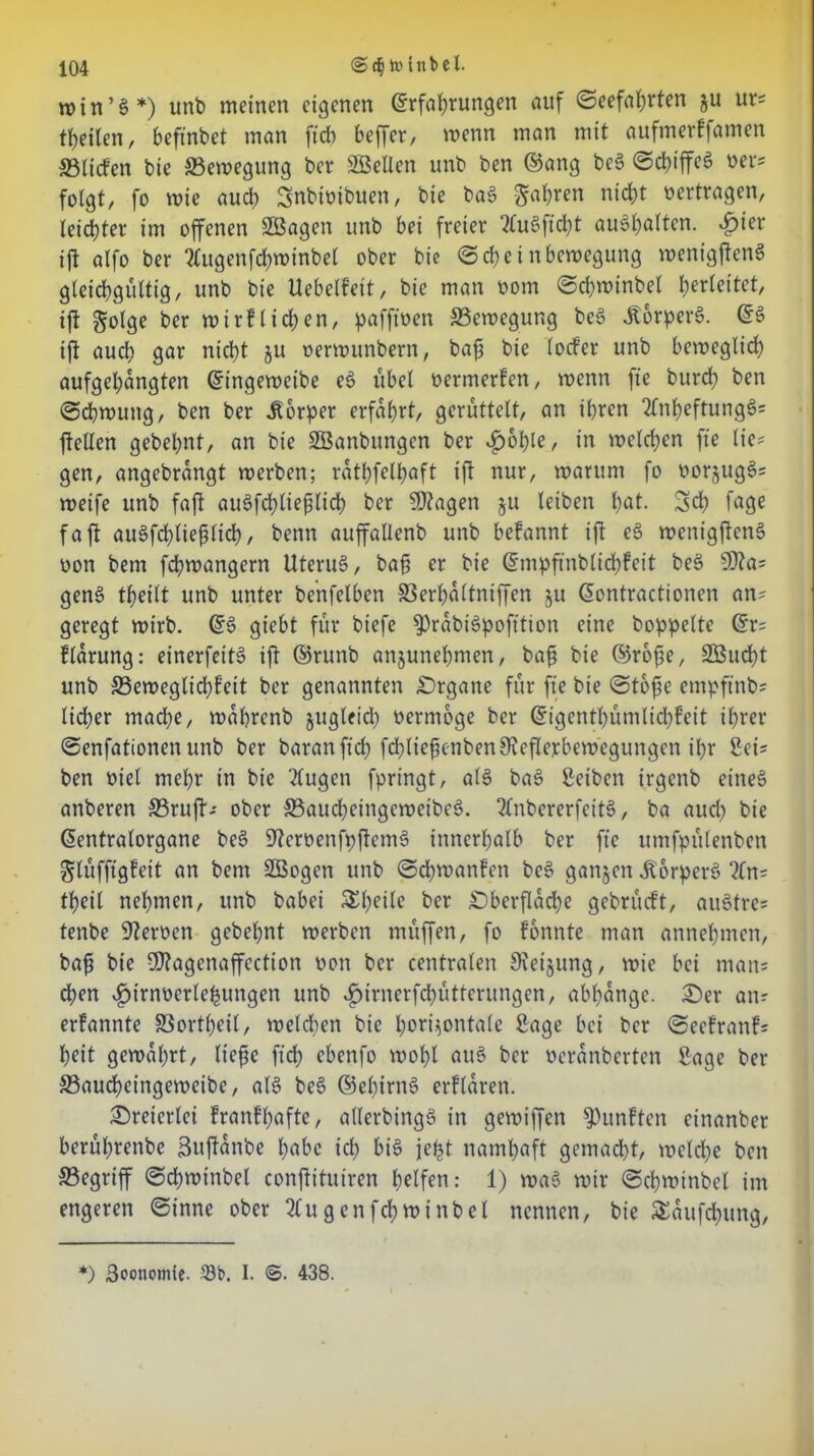 roin’g*) unb meinen eigenen Erfahrungen auf (Seefahrten ju ur? tbeilen, beftnbet man fid) beffer, wenn man mit aufmerffamen 33Hefen bie ©ewegung ber Söellen unb ben ©ang beg ScbiffeS oer? folgt, fo wie aud? Snbiotbuen, bie bag gölten nicht oertragen, leichter im offenen Söagen unb bei freier Plugftdjt auähalten. dpier ift alfo ber Plugenfchwinbel ober bie Seheinbewegung wenigjien« gleichgültig, unb bie Uebelfett, bie man oom Schwinbel b^leitet, ift golge ber wirflidpen, pafftoen ©ewegung beg Äorperg. ES ift auch gar nicht ju oerwunbern, baft bie lod’er unb beweglich aufgebangten Eingeweibe eg übel oermerfen, wenn fte burd) ben Schwung, ben ber Körper erfahrt, gerüttelt, an ihren 2lnbeftungg? ftellen gebelpnt, an bie SBanbungen ber £oble, in welchen fte lic= gen, angebrangt werben; rathfelhaft ift nur, warum fo oorjugg? weife unb faft augfd)lieplid) ber SDtagen §u leiben hot. 3d) fö9e faft augfchlieplich, benn auffallenb unb befannt ift eg wenigfteng oon bem fchwangern Uterug, ba§ er bie Empftnblichfcit beg SDta? geng theilt unb unter benfelbcn ©erbaltniffen $u Eontractionen an? geregt wirb. Eg giebt für biefe ^rabigpofttion eine hoppelte Er? flarung: einerfeitg ift ©ruttb anjunehmen, bafj bie ©rofte, 3ßud)t unb ©eweglid;feit ber genannten Organe für fte bie Stbfse empftnb? lieber mache, wahrenb jugleid) oermoge ber Eigcntbümltcbfeit ihrer Senfationen unb ber baranftch fdbliefjenbenReflexbewegungen ihr Sei? ben oiel mehr in bie tfugen fpringt, alg bag Seiben irgenb eineg anberett ©ruft? ober ©audheingewetbeg. Plnbererfeitg, ba aud; bie Eentralorgane beg Reroenfpftemg innerhalb ber fte umfpülenben glüfftgfeit an bem SBogen unb Schwanken beg ganjen Äorperg ?(n? theil nehmen, unb babei SEh^le ber Oberfläche gebrüeft, aitgtrc? tenbe Heroen gebehnt werben müffen, fo fonnte man annehmen, bafü bie SD?agenaffection oon ber centralen Steigung, wie bei man? eben $irnoerlehungen unb $irnerfchütterungen, abhange. Oer an? erfannte ©ortheil, welchen bie horizontale Sage bei ber Seefrattf? heit gewahrt, Hefte ft'dh ebenfo wohl aug ber oeranberten Sage ber ©audfjcingeweibe, alg beg ©elnrng erflaren. Oreicrlci franfbafte, allerbingg in gewiffen fünften einanber berührenbe Buftanbe h«bc ich big jefet namhaft gcmad)t, welche ben ©egriff Schwinbel conftituiren helfen: 1) wag wir Schwinbel im engeren Sinne ober 2lugenfchwinbel nennen, bie ffiaufd&ung, *) Boonomte- 33b. I. ©. 438.