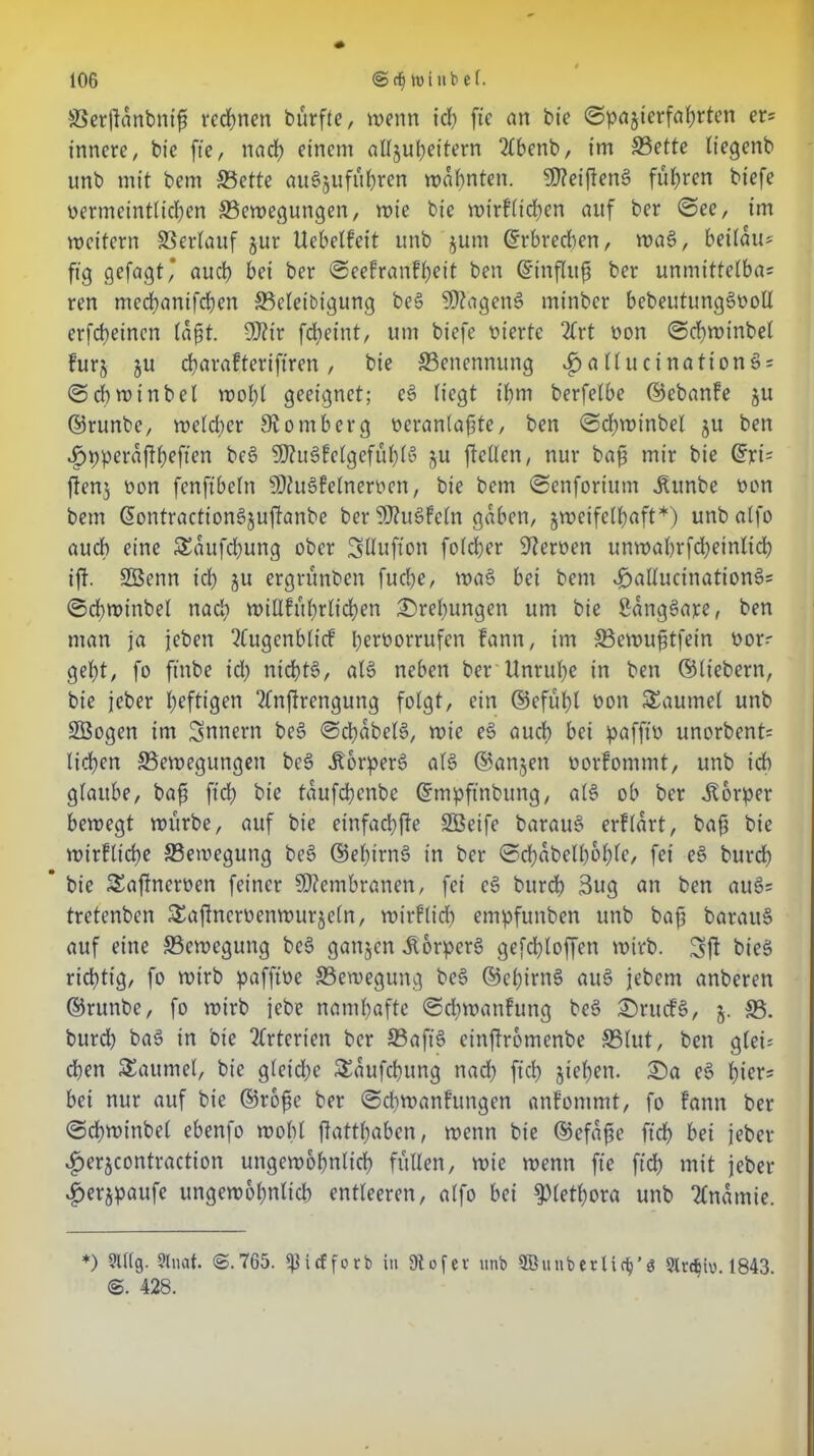 SSerftanbnifj rechnen bürfte, wenn ich fte an bie ©pajterfahrten er* innere, bie fte, nach einem aU§ul;eitern 2lbenb, im 33ette liegenb unb mit bem 33ette au§jufuhren mahnten. SDteifteng führen biefe vermeintlichen ^Bewegungen, wie bie wirfltchen auf ber ©ee, im weitern SSerlauf jur Uebelfeit unb jum ©rbrechen, wag, beilau* ftg gefagt* auch bei ber ©eefranfheit ben ©tnflitfi ber unmittelbas ren mechanifchen ^Beleidigung beg SDtageng minber bebeutunggvoll erfcheincn laßt. 9J?ir fcheint, um biefe vierte 2frt von ©chwinbel furz §u charafteriftren , bie ^Benennung ^»attucinationäs ©diwtnbel wobt geeignet; eg liegt ihm berfelbe ©ebanfe 51t ©runbe, welcher 9? 0 mb erg veranlagte, ben ©chwinbel 5U ben «£>pperaftheften bc6 9D?ugfelgefüf)lS zu ftetXen, nur bafj mir bie ©ri5 flenj von fenftbeln SKugfelnerven, bie bem ©enforittm jtunbe von bem ©ontraction§juj!anbe ber SWugfeln gaben, zweifelhaft*) unbalfo auch eine Saufdjung ober Sllufion fold;er Nerven unwahrfdheinlidh ift. Sßenn ich ju ergrünben fuche, wag bei bem £>allucinationgs ©chwinbel nad; willfitbrlichen Drehungen um bie Sanggaxe, ben man ja jeben 2Cugenblicf l;eiworrufen fann, im SBewufjtfein vors geht, fo ftnbe id; nichts, alg neben ber Unruhe in ben ©liebem, bie jeber heftigen 2fnjtrengung folgt, ein ©efühl von Saume! unb SSogen im Innern beg ©chabelg, wie eg auch bei pafffv unorbent= liehen ^Bewegungen beg Äorperg alg ©anjen vorfommt, unb id) glaube, bafi ftch bie täufchenbe ©mpftnbung, alg ob ber Körper bewegt würbe, auf bie einfachfie SBeife baraug erflärt, bafj bie wirfltche ^Bewegung beg ©el;trng in ber ©d;abcll;ol;lc, fei eg burch * bie Saftnerven feiner Membranen, fei cg burch 3ug an ben auö= tretenben Saftncrvenwurjeln, mtrfltd; empfunben unb bafj baraug auf eine ^Bewegung beg ganzen Äorpcrg gefchloffen wirb. Sjt bieg richtig, fo wirb pafftve ^Bewegung beg ©ehirng aug jebem anberett ©runbe, fo wirb jebe namhafte ©d;wanfung beg Srucfg, j. SB. burch bag in bie Arterien ber SBaft'g einjtromenbe SBlut, ben gleis d;en Saumei, bie gleiche Saufchung nad; ftd> ziehen. Sa eg hier5 bei nur auf bie ©rofie ber ©chwanfungen anlommt, fo fann ber ©chwinbe! ebenfo wohl ftatt(;abcn, wenn bie ©efafse ftch bei jeber ^erzcontraction ungewöhnlich füllen, wie wenn fte ftch mit jeber Jperzpaufc ungewöhnlich entleeren, alfo bei Plethora unb Tlnatnie. *) Slllg. 5lat- @.765. i<f f0rb in ütofev unb Söunbetüc^’ö 9ln§iv. 1843 ©. 428.