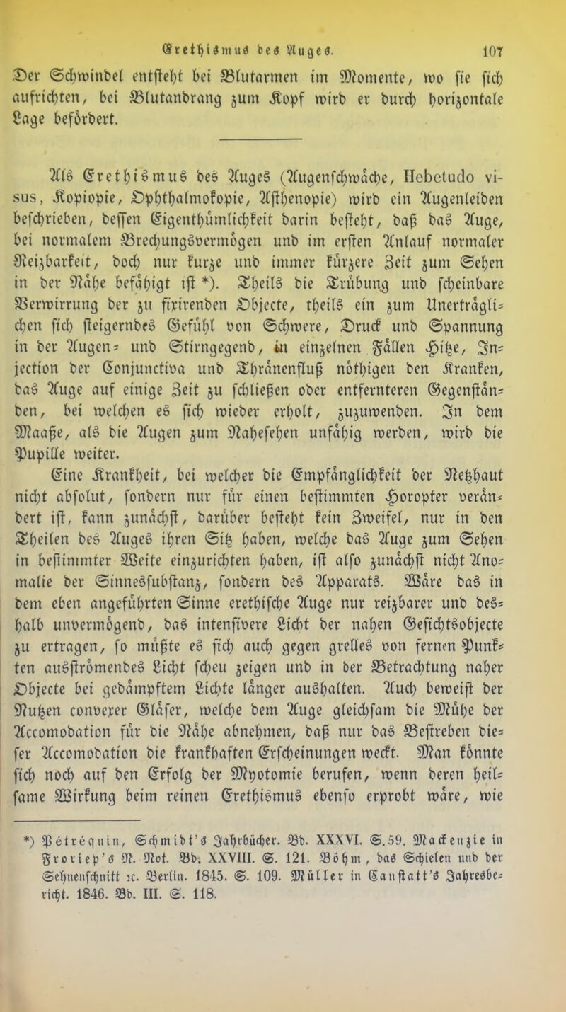 Ser Sdjwinbel entfielt bet ^Blutarmen tm Womente/ wo fte ftch aufrichten, bet SMutanbrang junt .Ropf wirb er burcb bort^onfale Sage befbrbert. 2113 ©rethi3ntu3 be$> 2lugc§ (2lugenfchwacbe, Hebetudo vi- sus, Jfopiopie, £>pbthalmofopte, 2£fthenopie) wirb ein 2lugenleiben betrieben, beffen ©igenthümlichfett barin befielt, baf ba3 2luge, bei normalem 33red)ung3üermogen unb im erflen Tlnlauf normaler SReijbarfeit, bod? nur frtrje unb immer fürjere Seit jum Sehen in ber 9?al;e befähigt tfl *). &heit3 bie Trübung unb fcbeinbare Verwirrung ber ju ftrtrenbcn Sbjecte, thei(3 ein jum ünertragli* dien ftcb fleigernbeö ©efüht oott Schwere, Srurf unb (Spannung in ber Eugens unb Sttrngegenb, in einzelnen fallen £ihe, 3>n= jection ber ©onjunctioa unb &h™nenflufi nötigen bcn Ärattfen, ba3 2luge auf einige Seit 511 fddiefsen ober entfernteren ©egenftan* ben, bei welchen ee> ftch wieber erholt, jujuwenben. 3« bem 50?aafe, al3 bie 2(ugen $um Skhefehen unfähig werben, wirb bie Pupille weiter. ©ine ^ranfheit, bet welker bie ©mpfanglidrfeit ber 9tehh«ut nid)t abfolut, fonbern nur für einen bcftimmten Horopter ueran* bert ift, fann junadjft, barüber befteht fein Zweifel, nur in ben Steilen bcs 2luge3 ihren Sih haben, weldje ba§ 2luge jum Sehen in befünimter SBcite einjurichten haben, ift alfo junachft nicht 2ltio= tnalie ber SinneSfubftanj, fonbern be3 Apparats. SBare baS in bem eben angeführten Sinne erethifdje 2luge nur reizbarer unb be§; halb unoermogcnb, ba§ intenftoere Siebt ber nahen ©eftchtSobjecte ju ertragen, fo müfite e§ ftch auch gegen grelle^ oon fernen $)unf* ten au§ftromcnbe§ Sicht fd?eu jeigen unb in ber ^Betrachtung naher £)bjecte bei gebampftem Sichte tanger au§halten. 2lud) beweift ber 9?uhen conoerer ©lafer, weldje bem 2luge gleidjfam bie 9)tühe ber 2lccomobation für bie sJtahe abnehmen, bafj nur ba3 33eftreben bie* fer 2lccomobation bie franfbaften ©rfdjeinungen werft. SD?an fonnte ftch noch auf ben ©rfolg ber $D?potomie berufen, wenn berett hcil= fame SBirfung beim reinen ©rethi3mu§ ebenfo erprobt wäre, wie *) Ißetrequin, ©djmibt’d Sabrbücber. 53b. XXXVI. @.59. 9Jiacfeti$ie in fttoriep’ö 9t. 9tot. S3b. XXVIII. @. 121. 53öf)m , ba<5 ©fielen unb ber @ef)neufcf)nUt k. 33er(in. 1845. @. 109. 311 älter in (Saufiatt’ö virf)t. 1846. 99b. III. @. 118.