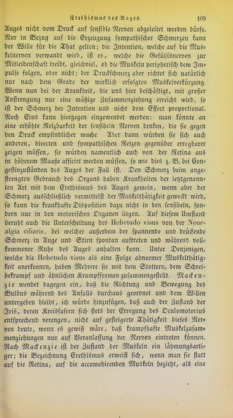 2(uge§ nicfyt uont drucf auf fenfible Heroen abgeleitet werben bürfe. 9htr in ©ejug auf bie ©rjeugung fptnpathifcher ©chmerjen fann ber Söille für bic £f)at gelten; bie Intention, welche auf bic 93?uö= felneroen oerwanbt wirb, ift es, welche bie ©efühlSneroen jur 9)iitleibenfd)aft treibt, gleichviel, ob bie SDtu»felti pertpherifd) bem 3ms pulfe folgen, ober nicht; ber drucffchmerj aber richtet fiel) natürlich nur nach bem ©rabc ber wtrflich erfolgten SDhiSfeloerfttrjung. SCßenn nun bei ber Jtranfheit, bie un§ füer befchaftigt, mit großer 2lnftrengung nur eine mäßige Sufammenjiehung erreicht wirb, fo ift ber ©chmerj ber Intention unb nicht bem ©ffect proportional. 9toch ©in3 fann hiergegen eingevoenbet werben: man fontite an eine erhöhte Sieijbarfeit ber fenftbeln 9teroen benfen, bie fie gegen ben druef empft’nblicber madje. 2tbcr bann würben fie ficb aud) anberen, birecten unb fpmpathifchen 9?eijen gegenüber erregbarer jeigen muffen, fie würben namentlich auch *>on ber Sietina au3 in höherem SDZaaße affteirt werben mttffen, fo wie bie$ j. ©. bet G>on= geftiojuftanben Ded 2luge3 ber gall ift. den ©chmerj beim ange= ftrengten ©ebraud) be§ drganS haben jtranfheiten ber letztgenannt ten 2(rt mit bem ©rethiSmuS be§ 2luge6 gemein, wenn aber ber ©chmerj au§fd;ließlich vermittelt! ber sH?u3felthatigfeit geweeft wirb, fo fann bie franfßafte dtSpofition baju nicht in ben fenftbeln, fon= bern nur in ben motorifeben Organen liegen. 2fuf btefem Umftanb beruht auch bie Unterfcheibung be» Hebetudo visus oon ber Neur- algia ciliaris, bei weldjer außerbem ber fpannenbe unb britcfenbe ©chmerj in 2(uge unb ©tim fpontan auftreten unb wahrenb voll* fomtnener Siuße bes> 2luge§ anhalten fann. Unter denjenigen, we(d)e bie Hebetudo visus al» eine §olge abnormer SD?uöfeltf;dtig= feit anerfennen, haben Mehrere fie mit bem ©tottern, bem ©cf>rei= beframpf unb ahnltd;en ürantpfformen jufammengeftellt. Sßtacfent 5ie wenbet bagegen ein, baß bie Dichtung unb ©ewegung beS ©ulbuS waßrenb bee> Ttnfallö bttrchauö georbnet unb bem SBillen untergeben bleibt, td) würbe hinjuftigen, baß auch ber ßuffanb ber Srt§, beren Äret’Sfafern fich ftetS ber ©rregung be§ dculomotoriuö entfprechenb oerengen, nicht auf gefteigerte Sßatigfeit biefeS 9?er* ven beute, wenn e§ gewiß wäre, baß frampfßafte 9ftu§feljufams menjiehungen nur auf ©erattlaffung ber Heroen eintreten fbnnett. üftach SO?acfenjie ift ber äuftanb ber 9)?u3feln ein lahmung§arti= ger; bie ©ejeidmung ©rethtSmuS erweift fid), wenn man fte ftatt auf bie Retina, auf bie accontobirenben 9fluöfeln bejietjt, als eine