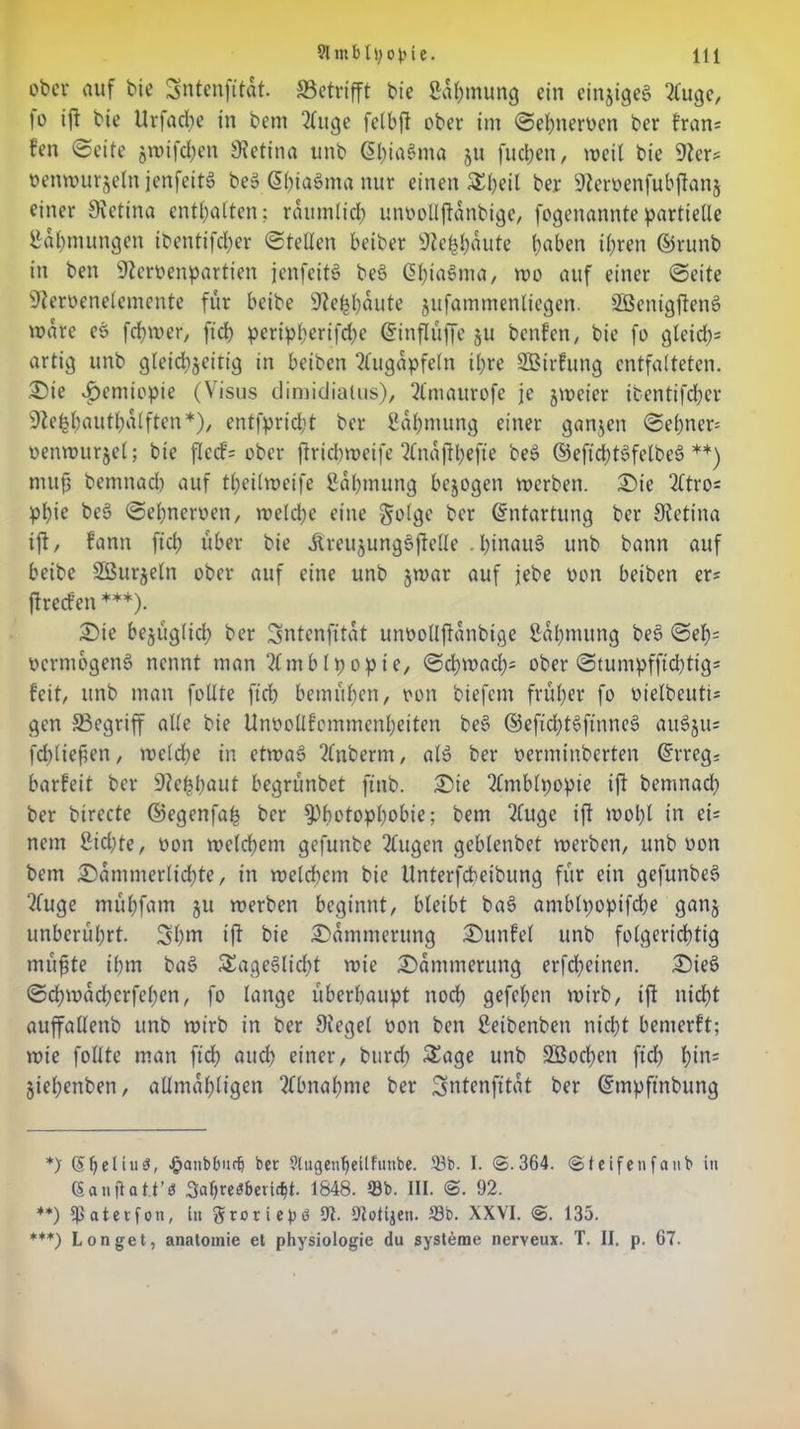 ober auf bie Sntenfttdt. SBetrifft bie ßdfimung ein einziges 2fuge, io ift bie llrfacbe in bem 2(uge felbft ober im Sebneroen ber fran* fen (Seite gwifdjen Retina unb 6l;ia§ma ju [neben, weit bie 9ier* oenwurjeln jenfeit» beS ßbiaSma nur einen &beil ber 9icroen[ubftan§ einer Retina enthalten; räumlich unoollftdnbige, fogenannte partielle Zähmungen ibentifeber Stellen beiber ÜJiehhdute bfl&en ihren ©runb in ben üfteroenpartien jenfettö beS ßhiaSma, wo auf einer Seite üfteroenelemente für beibe üftefcbdute jufammenliegen. SBenigftenS wäre es fd;wer, ficb peripf;crifd;c (Jinflüffe ju benfen, bie fo gleich* artig unb gleichzeitig in beiben Augäpfeln ihre SBirfung entfalteten. Sie £emiopte (Visus dimidialus), 2(maurofe je zweier ifcentifdber Siekbautbalftcn*), entfprid;t ber ßdhmung einer ganjen Sel)ner= oenwurjel; bie flecf= ober firiebweife 2(najtbefte beS ©eftddSfclbeS **) mu(3 bemnad) auf tbeilroeife ßdbmung bezogen werben. Sie 2ftro* pl)te beS Sebneroen, n?etd>e eine golge ber Entartung ber Stetina ift, fann ficb über bie ÄreujungSftelle . hinaus unb bann auf beibe Söurjeln ober auf eine unb §war auf jebe oon beiben er= ftreden ***). Sic bezüglich ber Sntenfttat unoollftdnbige ßdbmung beS Seb* ocrmogenS nennt man 2tmbIpopte, Schwach* ober Stumpfftdbtig* feit, unb man foUte ficb bemühen, oon biefem früher fo oielbeuti* gen ^Begriff alle bie Unoollfommcnheiten beS ©eficbtSfinneS auSjus fd)lief?en, welche in etwas 2lnberm, als ber oerminberten ©rregs barfeit ber S^e^fjaut begrünbet ft'nb. Sie 2fntMpopie ift bemnad; ber birecte ©egenfah ber ^)h*>topl;obie; bem 2(uge ift wohl in ei- nem £id;te, oon welchem gefunbe 2(ugen geblenbet werben, unb oon bem Sdmmerlichte, in welchem bie tlnterfcbeibung für ein gefunbeS 2fuge mühfam ju werben beginnt, bleibt baS amblpopifcbe ganz unberührt. 3hm ift bie Sdmmerung Sunfel unb folgerichtig müfjte ihm baS SEageSlicht wie Sdmmerung erfebetnen. SieS Schwächeren, fo lange überhaupt noch gefchen wirb, ift nicht auffallenb unb wirb in ber Siegel oon ben ßetbenben nicht bemerft; wie füllte man [ich auch einer, bureb £age unb SSochen ftd) bin* jiehenben, allmdhligen Abnahme ber Sntenfitdt ber ©mpftnbung *> (Sl)etiii3, #anbbiiri} ber Slugenljellfunbe. 93b. I. @.364. ©teifenfaub in (Saniloü’ö Sabre^beridjt. 1848. Sb. III. @. 92. **) Ißaterfon, in ^roriepö 9t. 9iotijen. Sb. XXVI. @. 135. ***) Longet, anatomie et physiologie du Systeme nerveux. T. II. p. 67.