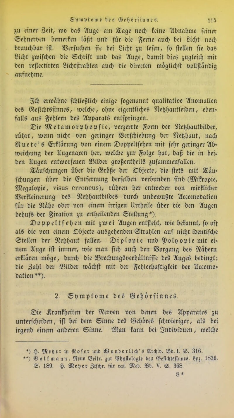 ju einer 3eit, wo bag luge am Sage noch feine Ibnabme feiner ©elmerben bemerfen lafjt unb für bie gerne auch bei Sicht noch brauchbar ift. Serfudpen ft'e bei Sicht 51t lefen, fo (feilen fte bag Sicht jmifdpen bie ©d)rift unb bag luge, bamit bieg jugleicp mit ben reflectirten Sichtfirahlen auch bie birecten moglicpft öolljfanbig aufnehme. Sch ermahne fcpliefilidp einige fogenannt qualitatibe Anomalien beg ©eftcptgfinneg, meldpe, opne eigentlicpeg 9^e^f>autleiben r eben= fallg aug gehlem beg Ipparatg entfpringen. £)ie SOtetamorppopfie, berjerrte gorm ber ^tcppautbilber, rührt, menn nicht oon geringer SSerfchiebung ber 9?eppaut, nach 9iuetc’g Erflarung bon einem £)oppeltfepen mit fepr geringer 2£b= meidhung ber lugenaren per, melche jur golgc hot, baff bie in bei* ben klugen entmorfenen Silber grofientheifg jufammenfatlen. Saufcbungen über bie ©roße ber Objecte, bie jfetg mit Sau* fdpungen über bie Entfernung berfelben berbunben ftnb ($D?ifropie, SEltegalopie, visus erroneus), rühren per entmeber bon mirflidier SSerfleinerung beg S'teppautbilbeg burd) unbemuffte Iccomobation für bie 9fape ober bon einem irrigen Urtheile über bie ben lugen behufg ber giration §u ertheilenben ©tellung*). £>oppeltf epen mit §mei lugen entfielt, mie befannt, fo oft alg bie bon einem £)bjecte auggehenben ©traplen auf nid;t ibentifche ©teilen ber üfteppaut fallen. Diplopie unb $olpopiemit ei= nem luge i(f immer, mie man fiep auch ben Vorgang beg kapern erflaren möge, burd) bie Sredpunggberpaltniffc beg lugeg bebingt; bie 3apt ber Silber madpjt mit ber geplerpaftigfeit ber Iccomo« bation**). 2. ©pmptome beg ©eporfinneg. £3ie ^ranfpeiten ber fernen bon benen beg Ipparateg ju unterfepeiben, ift bei bem ©inne beg ©eporeg fepmieriger, alg bet irgenb einem anberen ©inne. 9J?an fann bei Snbibibuen, melcpe +) .£>. 9Jteper in Ütofer unb 9Bunberlid)’ö Slrcfyto. 93b. I. <&. 316. **) 93 oltmann, 9tene 93eitr. jut fßppflotofjte beö ©efidjtdftnneS. Spj. 1836. 189. £. JJleper gtför. für rot. 9fieb. 93b. V. 368. 8 *