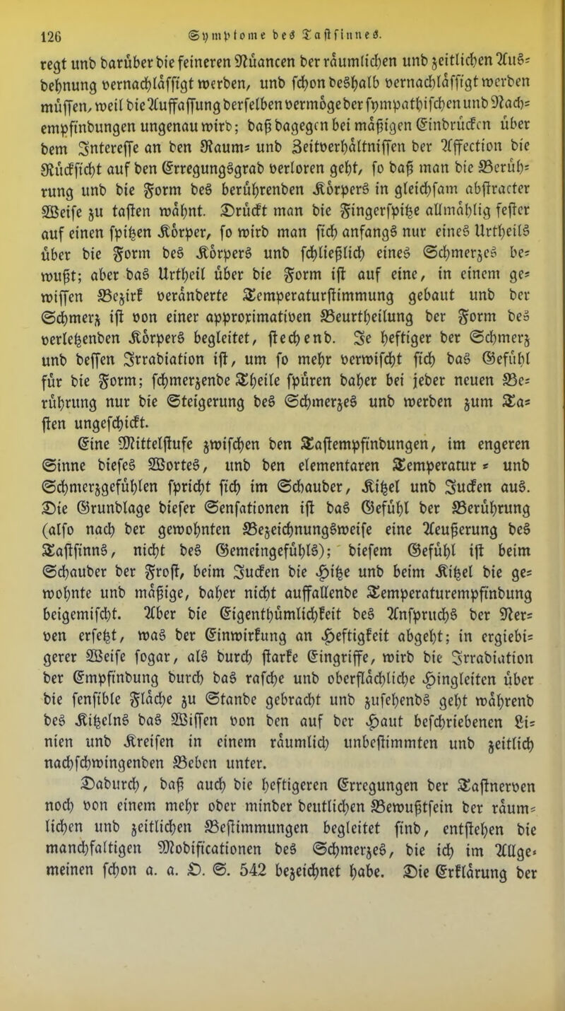 regt unb barüber bie feineren Nuancen ber räumlichen unb zeitlichen 2fu§= bebnung oernacblaffigt werben, unb fdf>on be^^atb oernacblafftgt werben müffen,weilbie2luffaffungberfelbenoerm6geberfpmpatbifcbenunb9?ad)= empftnbungen ungenau wirb; baff bagegen bei madigen Einbrüchen über bem Sntcreffe an ben Kaum* unb 3eitoerl)altniffen ber 2Tffection bie gtücfficbt auf ben ErregungsSgrab verloren gebt, fo baff man bie S5erüb= rung unb bie $orm bec> berübrenben ÜorperS in gteiebfam abftracter SBeife ju taften wabnt. ©rücft man bie gingerfpthe allmablig feftcr auf einen fpiben Körper, fo wirb man ffcb anfangs nur eines UrttjeilS über bie $orm beS ÄorperS unb fcbliefilicb eines Schmerzes be* wufft; aber baS Urtbeil über bie ^orm ift auf eine, in einem ge* wiffen S5ejirf oeranberte Tcmperaturftimmung gebaut unb ber Schmerz ift »on einer approximativen ©eurtbetlung ber §orm be» oerlebenben .ftorperS begleitet, fteebenb. Sc heftiger ber Schmerz unb beffen Srrabiation ift, um fo mehr verwifebt ftcb baS ©efübl für bie gönn; febmerjenbe Sbcite fpüren baber bei jeher neuen S3e= rübrung nur bie Steigerung beS Schme^eS unb werben jurn Sa* ften ungefebieft* Eine Üflittelftufe jwifeben ben Taftempftnbungen, im engeren Sinne biefcS SöorteS, unb ben elementaren Temperatur * unb (Schmerzgefühlen fpriebt ftcb iw Scbauber, ^i^el unb Suchen auS. Sie ©runblage btefer Senfationen ift baS ©efübl ber ^Berührung (alfo nach ber gewohnten ©ezct'cbnungSweife eine 2feufferung beS TaftfinnS, nidbt beS ©emeingefüblS); biefem ©efübl ift beim Scbauber ber Sroft, beim Suchen bie f he unb beim «Kibel bie ge= wohnte unb mafftge, baber nidbt auffallenbe Temperaturempftnbung beigemifebt. 2tber bie Eigentbümlidjheit beS 2CnfpntcbS ber 9ter= ven erfefct, was ber Einwirhung an ^>eftigfeit abgebt; in ergiebig gerer SBeife fogar, als bureb ftarhe (Eingriffe, wirb bie Srrabiation ber Empftnbung burdb baS rafebe unb oberflächliche fingierten über bie fenftblc glad;e zu Stanbe gebracht unb jufebenbS gebt wabrenb beS ÄibelnS baS Sßiffen von ben auf ber $aut befebriebenen 8i= nien unb Greifen in einem räumlich unbejtimmten unb zeitlich nacbfdpvingenbett ©eben unter. ©abureb, baff auch bie heftigeren Erregungen ber Taftnerven noch von einem mehr ober minber beutlidjen ©ewufftfein ber raunt' lieben unb zeitlichen ©effintmungen begleitet ftnb, entfteben bie mandjfaltigen Sföobiftcationen beS Schmerzet, bie ich im 2CUge* meinen fd&on a. a. £). S. 542 bezeichnet habe, ©ie Erflarung ber