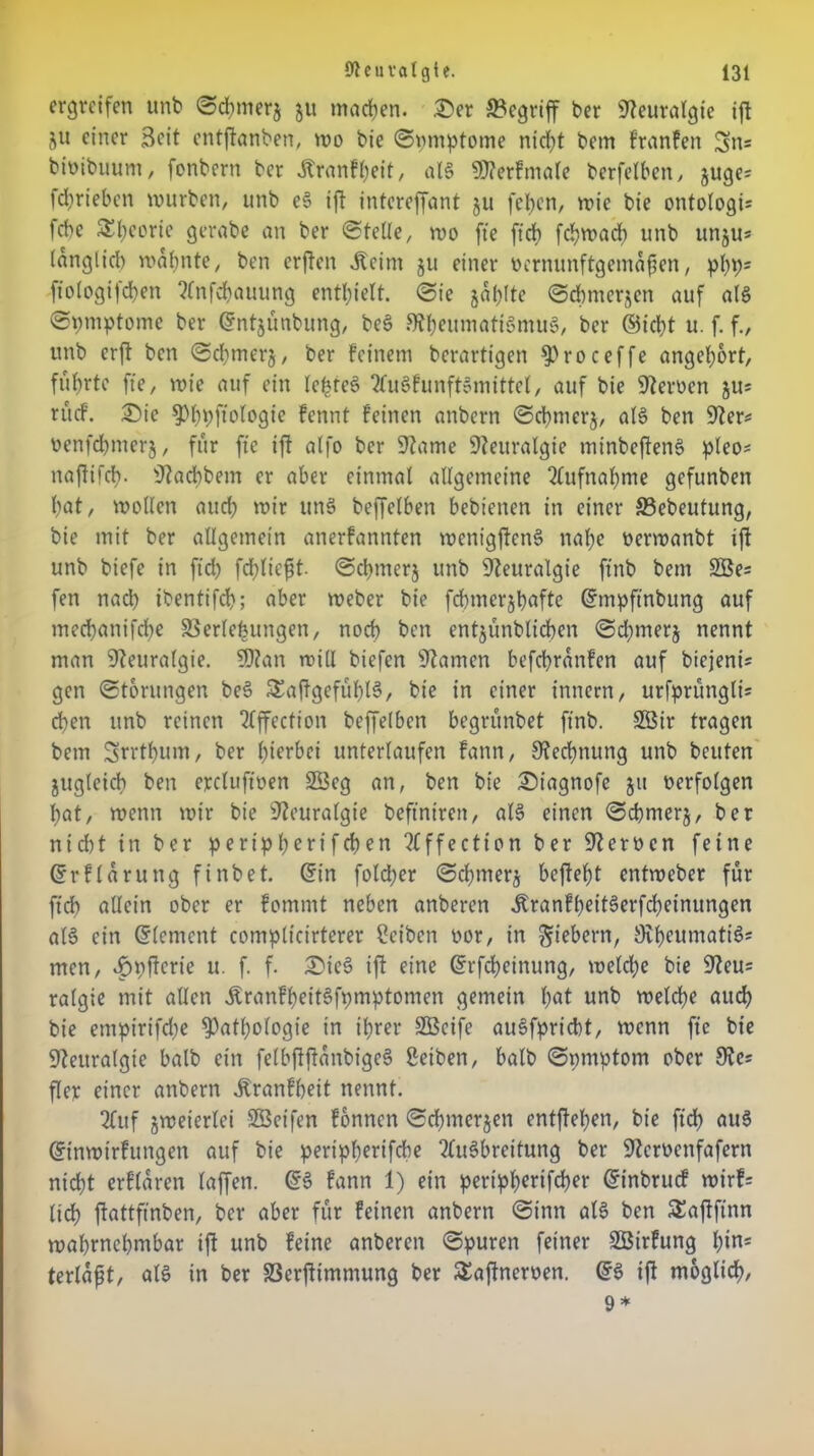 ergreifen unb ©chmerj ju machen. £)er begriff ber Neuralgie ift jw einer Beit entftanben, wo bie ©pmptome nicht bem franfen Sn« bioibuum, fonbern ber Äranfheit, als SRerfmale berfelben, äuge* fdiriebcn würben, unb eS ift intereffant ju fchen, wie bie ontologi; febe Theorie gerabe an ber ©teile, wo fte ftcf> fchwad) unb unju* (angli6 mahnte, ben erften .Keim ju einer üernunftgemafen, php; fiologijchen Anfchauung enthielt, ©ie japlte ©chmerjen auf als ©pmptome ber ©ntjünbung, beS Rheumatismus, ber ©icht u. f. f., unb erft ben ©chmerj, ber feinem berartigen Proceffe angehort, führte fte, wie auf ein le£teS AuSfunftSmittel, auf bie Reimen ju; rücf. £)ie ^hhÜ'elegie fennt feinen anbern ©chmerj, als ben Rer; oenfdpnerj, für fte ift alfo ber Rame Reitralgie minbeftenS pleo; naftifch- Racbbem er aber einmal allgemeine Aufnahme gefunben hat, wollen auch wir unS beffelben bebienen in einer S3ebeutung, bie mit ber allgemein anerfannten wenigftcnS nahe oerwanbt ift unb biefe in ftd) fd)lie£t. ©chmerj unb Reuralgie ffnb bem 2öe; fen nad) ibentifch; aber Weber bie fchmerjhafte ©mpfinbung auf mechanifche SSerlefeungen, noch ben entjünblichen ©d;merj nennt man Reuralgie. SRan will biefen Ramen befchranfcn auf biejeni; gen ©torungen beS £aftgefüf)l3, bie in einer innern, urfpningli; d)en unb reinen Affection beffelben begrünbet finb. 2öir tragen bem Srrthum, ber herbei unterlaufen fann, Rechnung unb beuten jugleicb ben ercluftoen 23eg an, ben bie £)iagnofc 51t oerfolgen hat, wenn wir bie Reuralgie beftntren, als einen ©chmerj, ber nicht in ber peripherifchen Affection ber Rerocn feine ©rflarung finbet. ©in fold;er ©chmerj befteht entweber für ftcb allein ober er fommt neben anberen ^ranfl)eitSerfd)einungen alS ein ©lement complicirterer Reiben oor, in fiebern, RheumatiS; men, vfniftcric u. f. f. £ieS ift eine ©rfcheinung, welche bie Reu; ralgte mit allen ÄranfheitSfpmptomen gemein h«l unb welche auch bie emptrifdje Pathologie in ihrer SÖcife auSfpricht, wenn fte bie Reuralgie balb ein felbjfftanbigeS ßeiben, halb ©pntptom ober Re; flcr einer anbern Äranfheit nennt. 2fuf jweierlei Söeifen fonnen ©chmerjen entftehen, bie ftch aus ©inwirfutigen auf bie peripherifebe Ausbreitung ber Rcmnfafern nicht erflaren laffen. ©S fann 1) ein peripherifcher ©inbruef wirf; lieh ftattfinben, ber aber für feinen anbern ©inn als ben Saftftnn wahrnehmbar ift unb feine anberen ©puren feiner SBirfung \)in* terlafjt, als in ber S3erjtimmung ber Saftneroen. ©S ift möglich,