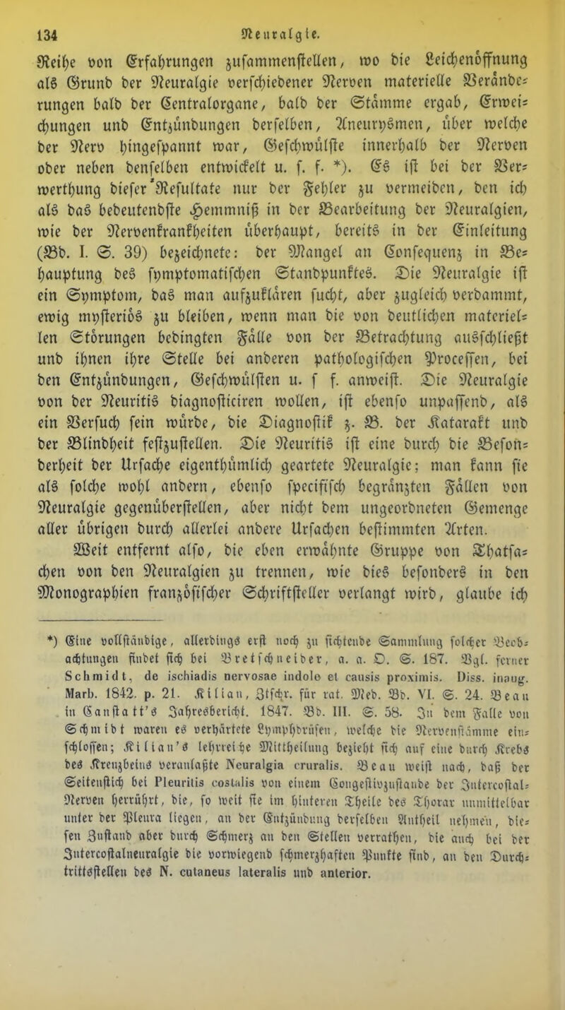 Neihe non Erfahrungen jufammenffellen, wo bie ßeichenoffnung als ©runb ber Neuralgie nerfd)iebener Heroen materielle 83eranbe* rungen halb ber Eentralorgane, halb ber (Stamme ergab, Erweis dfjungen unb Entjünbungen berfelben, SCncurpSmen, über welche ber Nero l;tngefpannt war, ©efchwülfte innerhalb ber Sternen ober neben benfelben entwickelt u. f. f. *). Es? ift bei ber 33er* werthung biefer’Nefultate nur ber fehler ju oermeiben, bcn icl) als baS bebeutenbfte ^emmni^ in ber ^Bearbeitung ber Neuralgien, wie ber Nervenkrankheiten überhaupt, bereite in ber Einleitung (33b. I. 0. 39) bejeichnetc: ber SNangel an Eonfeguenj in 33e* hauptung beS fpmptomatifchen StanbpunkteS. £)ie Neuralgie ift ein 0pmptom, baS man aufjuklaren fucht, aber jugleich oerbammt, ewig mpfterioS §u bleiben, wenn man bie von beutlicheu matcriel* len Storungen bebingten §alle non ber ^Betrachtung auSfchlieft unb ihnen ihre Stelle bei anberen pathologifchen ^roceffen, bet ben Entjünbungen, ©efchwülften u. f f. anweift, £>ic Neuralgie non ber Neuritis btagnojltciren wollen, ift ebenfo unpaffenb, als ein SSerfuch fein würbe, bie £)iagnoftik 33. ber Katarakt unb ber 33linbheit feftjujMen. £>ie Neuritis ift eine burch bie 33efon= berheit ber Urfache eigenthümlich geartete Neuralgie; man kann fie als folche wohl anbent, ebenfo fpeciftfch begründen fallen non Neuralgie gegenüberftellen, aber nicht bem ungeorbneten ©emenge aller übrigen burch allerlei anbere Urfacpen beftimmten 2Crten. 2Beit entfernt alfo, bie eben erwähnte ©ruppe non £hatfa* chett non ben Neuralgien 51t trennen, wie bieS befonberS in ben Stenographien fran^oftfcher Schriftftcllcr verlangt wirb, glaube ich *) (Sine »ollflänbige, allerblugö erft noch ju fic^tcnbe ©ammlung folget 33ccb-- adjtungen fmbet ftch bei 33re t fdj neiber , a. a. £). @. 167. 33g(. feiner Schmidt, de ischiadis nervosae indole et causis proximis. Diss. inaug. Marb. 1842. p. 21. .ßiliatt, ßtfe^v. für rat. 9teb. 33b. VI. ©. 24. 33eau ln ßanfla tt’ö Sahreöbericfct. 1847. 33b. III. ©.58. 3» bem Salle non @ d) nii b t mären es »erhärtete Sbmphbtüfeu, meiere bie 9terbenftämme ein* fc^l offen; Äillan’$ lehrtet he ÜÄittheilung bejieljt ftch auf eine burch .(trebä beä jfreujbeinö »eranlafjte Neuralgia cruralis. 33eau n>ei|l nach, bafj bet ©eitcnflich bei Pleuritis costalis »on einem (Sougeftfojujhnbe ber 3ntercoflaU Dierwett herrührt, bie, fo weit fte im hinteren Steile beö £hotoK unmittelbar unter ber fßleura liegen, an ber Sntjünbung berfelben 9lutheil nehmen, bie* fen ßujianb aber burch ©chnterj au ben ©teilen »errafften, bie auch bei ber 3utercojlalneuralgie bie »ortviegenb fchmerjhaften fünfte ftnb, an ben IDurch* tritteflefleu beö N. cutaneus lateralis unb anterior.