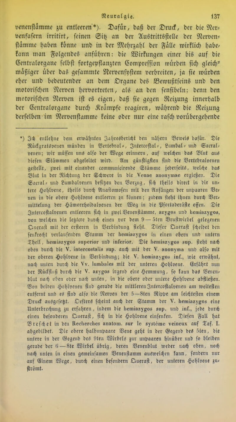 oencnftdmme ju entleeren'*), Dafür, bajj ber Druef, ber bie nenfafern irritirt, feinen @i£ an ber 2Cus>tritt3fMe ber fernen; flamme haben fonne unb in ber SJtefyrjatjt ber gdfle mirfitd) habe/ fann man ^olgctibeS anfübren: bie SBirfungen einer bis auf bie ßentralorgane felbft fortgepflanjten (Üomprefffon würben fid; gfeid)' madiger über ba» gefammte Sforpenfpflem verbreiten, ja ft'e mürben eher unb bebeutenber an bem Organe beS SemufjtfeinS unb ben motorifeben Serben b^tbortreten, a(d an ben fenftbefn; benn ben metorifeben Serben ift eS eigen, bafj ft'e gegen Sfcijung innerhalb ber Gmntralorgane burd) Krampfe reagiren, mdbrenb bie iJteijung berfelben im 9?eroenflammc feine ober nur eine rafdt) borübergebenbe *) 34 entlegne bem ermähnten 3^bre^evi4t ben nähern iBetoete bafür. Die 9lücfgrat$»enen münbett in Sertebral», 3ntercoftal*, Sumbal? unb @acra(- »enen; lvir muffen uns olfo ber 9Bege erinnern, auf metc^en bas SBlnt aus biefeti (Stämmen abgeleitet toirb. Slm gütiftigfien jtnb bie 93ertebra(»eneit geiiefit, jruei mit einanber commutticirenbe «Stämme jeberfeits, roclc^c bas 23lut in ber Sflicijtmig ber Schwere in bie Vcnae anonymae ergießen. Die ©acral» unb Bumbaloetien beftfeen ben 3}orjug, ftch theils birect in bie un= tere .jpobtvene, tf>eilö burd? SltiaRomofen mit ben Slnfangen ber unpaaren 53e* neu in bie obere .£>ohl»ene entleeren $u fönuen; jubem fleht ihnen burch 93er.» mittetung ber £ämorrhoibal»enen ber 9Beg in bie Ißfortaberäfie offen. Die 3utercofiat»euen entleeren ftc§ tu jtuei 33enenjlämme, azygos unb hemiazygos, »oit meinen bie lejjtcre burch einen »or bem 9 — 5ten iörufimirbel gelegenen Oucraji mit ber erfieren in 93erbinbung flel)t. Diefer Duerafi fr^eibet ben feufrecht »erlaufenben Stamm ber hemiazygos in einen obern unb untern Dljeil, hemiazygos superior unb inferior. Sie hemiazygos sup. fiept nach oben burch bie V. intercostalis sup. auch mit ber V. anonyma unb atfo mit »er oberen ^ol)l»ene in SSerbinbung; bie V. hemiazygos inf., t»ie ermähnt, uarh unten burch bie Vv. lumbales mit ber unteren .jjofjtoene. (Erfährt nun ber Utücffüuh burch bie V. azygos irgenb eine Hemmung, fo fann bat? 93encns blut nach »ben ober nach unten, in bie obere ober untere <f?ohl»ene abfüe§eti. 93on beioeu Jpohloeneu finb gerabe bie mittlereuSntercofialoeueu am weiteren entfernt unb es fxnb alfo bie Dieroen ber 5—8ten 9lippe am leichteften einem Drutf auSgcfejjt. OefterS febeint auch ber Stamm ber V. hemiazygos eine Unterbrechung jtt erfahren, inbent bie hemiazygos sup. unb inf., jebe burch einen befonberen Dueraji, fidf in bie <§opl»ene einfenfett. Diefen $all hat 53 r cf cp et in beit Recherches anatom. sur le Systeme veineux auf Daf. I. abgebilbet. Die obere hatbunpaare 93ene geht in ber ©egeub beS 5ten, bie untere in ber ©egenb bet? 9ten QBirbelö $ur unpaaren hinüber unb fo bleiben gerabe ber <i — 8te SBirbet übrig, bereu 33enenblut Weber nach oben, noch nach unten in einen gemeinfamen 53etienjiamm auSWeichcn fann, fonbertt nur auf (Einem SBege, burch einen befoitberti Duerafi, ber unteren ^oploene ju* firömt.