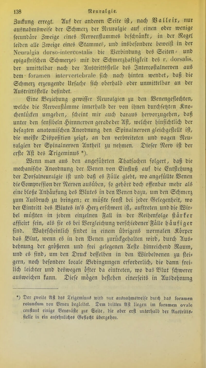 Sucfung erregt. 2fuf ber artberen (Seite ift/ naef? SSalleir, nur auSnahmSweife ber ©chmerj ber Neuralgie auf einen ober wenige fecunbare Swcige eines NeroenffammeS befdbranft, in ber Regel (eiben alle Sweige eines ©famtneS, unb inSbefonbere beweift in ber Neuralgia dorso-intercostalis bie SSerbinbung beS ©eiten* unb epigaffrifchen ©chmerjeS mit ber ©dnnerjhaftigfeit beS r. dorsalis, ber umittelbar nach ber 2(uStrittSffelle beS Sntercoftalneroen auS bem foramen intervertebrale fid) nach hinten menbet, baf bie ©chmerj erjeugenbe Urfadje fich oberhalb ober unmittelbar an ber 2£uStrittSftelle beftnbet. ©ine ©ejtehung gewiffer Neuralgien §u ben SSenengeflechten, welche bie Neroenftamme innerhalb ber von ihnen burchfefcten dlno* chenlu.cfen umgeben, fcheint mir auch barauS h^borjugeben, bafs unter ben fenftbeln «gjtrnneroen gerabeber ?£ft, welcher hinfichtlid) ber befagten anatomifchen 2lnorbnung ben ©pinalneroen gleichgestellt ift, bie meifte ©iSpofttion geigt, an ben verbreiteten unb vagen Neu* ralgien ber ©pinalneroen 2£ntl)cil gu nehmen, tiefer Nero ift ber erfte 2fft beS Trigeminus *). SBenn man auS ben angeführten &hatfacben folgert, bafj bie medhanifche ^norbnung ber S3enen oon Einfluß auf bie ©ntftehung ber ©orfalneuralgie ift unb baf eS galle giebt, wo angefüllte SSenen bie ©ompreffion ber Neroen auSüben, fo gehört boch offenbar mehr als eine blofe Anhäufung beS ©luteS in ben SSenen baju, um ben ©djmcrj gum 2(uSbruch gu bringen; er muffe fonft bei jeber ©elegenheit, mo ber ©intritt beS ©luteS tn’S «£>erg erfchwert iff, auftreten unb bie ©3ir* bet müßten in jebem einzelnen gatl in ber Reihenfolge ftdrfer affteirt fein, alS fte eS bei SSergleidutng oerfdffebener gälte häufiger finb. SBahrfdheinlidh ffnbet in einem übrigens normalen Storpcr baS ©lut, wenn eS in ben SSenen gurücfgehalten wirb, burdh 2luS= behnung ber größeren unb frei gelegenen riefte hinreidhenb Raum, unb cS finb, um ben ©ru<f bcffclben in ben SBirbeloenen gu fiel* gern, noch befonbere locale ©ebingungen erforberlich, bie bann frei; lieh leichter unb beSwcgen öfter ba eintreten, wo baS ©lut febwerer auSmeidjen Faun. Diefe mögen beftehen cinerfeitS in 2fuSbef)nung *) (Der jtoeite 91 fl be3 Srigcminuö narb nur auötia^möhJeife bnrcfj ba<5 foramen rotundum »on sßcucu begleitet. Sem brüten ?ljl liegen im foramen ovale confiaut einige (Benetmfie jur Seite, bie aber etjl unterhalb ber 9tu$tritt0* (leite in ein anfeffnlicheö ©efteefü übergehen.