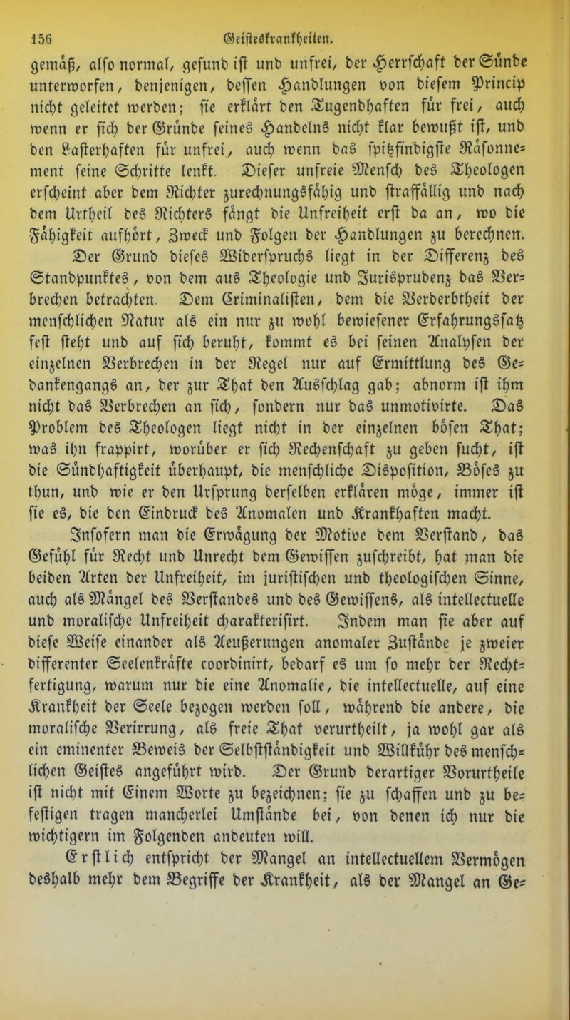 gemafs, alfo normal/ gefunb ift unb unfrei, ber $errfcbaft ber©ünbe unterworfen, benjentgen, beffen £anblungen oon btefem ^rincip nidt?t .geleitet werben; fte erflart ben &ugenbbaften für frei, auch wenn er ftcb ber ©rünbe feines £anbeln§ nicht flar bewußt ift, unb ben Pafterljaften für unfrei, aud) wenn baS fpi^ftnbigfte Stafonne* ment feine ©d)rifte tent’t. tiefer unfreie ?Dtenfcb beS 5£t)eotogen erfdjeint aber betn Siebter jurecbnungSfabtg unb ftraffallig unb nach bem Urtbeit be§ 9tid)terS fangt bie Unfreiheit erft ba an, wo bie Sabigfeit aufbort, Swecf unb folgen ber ^unblutigen ju beregnen. £)er ©runb biefeS SBtberfprucbS liegt in ber £)ifferen§ beS ©tanbpunhteS, non bem aus Sbeologie unb SurtSprubenj baS Ver= bred)en betrad)ten. £)em Eriminaliften, bem bie S3erberbtf)eit ber mcnfcblicben Statur als ein nur 51t wobl bewtefener ErfabrungSfah fcfi ftel)t unb auf ftdb beruht, fommt eS bei feinen 2Utalpfen ber einzelnen Verbrechen in ber Stegei nur auf Ermittlung bee> ©e= banfengangS an, ber jur £lmt ben 2tu§fdt)lag gab; abnorm ijf ihm nicht baS Verbrechen an ftcb, fonbern nur baS unmotmirte. £)a§ Problem beS Theologen liegt nid)t in ber einzelnen bofen Sbat; wa§ ihn frappirt, worüber er ftcb Stedbenfcbaft ju geben fudt>t, ift bie ©ünbbaftigfeit überhaupt, bie ntenfcblicbe £)i3pofition, VofeS ju tl)un, unb wie er ben Urfprung berfelben erklären möge, immer ift fte eS, bie ben Einbruch bes> Anomalen unb Äranfbaften macht. Snfofern man bie Erwägung ber Sttotioc bem Verftanb, baS ©efttbl für Stecht unb Unrecht bem ©ewiffett jufchreibt, bat man bie beiben ttrten ber Unfreiheit, im juriftifeben unb tbeologifcben ©inne, auch als Mangel beS VerftanbeS unb beS ©ewiffenS, als intellectuelle unb moraltfchc Unfreiheit djarafterifirt. üjnbem man fte aber auf btefe SSeife einanber als tCeuferungen anomaler Suftanbc je jweier bifferenter ©eelenfrafte coorbinirt, bebarf eS um fo mehr ber 9tecbt= fertigung, warum nur bie eine Anomalie, bie intellectuelle, auf eine Äranfheit ber ©eele bejogen werben foll, waprenb bie anbere, bie moralifebe Verirrung, als freie Shat oerurtbeilt, ja wohl gar als ein eminenter 93eweiS ber ©elbffftanbtgfeit unb SBillführ beS menfeh- lieben ©eifteS angeführt wirb. £>er ©runb berartiger Vorurtheile tft nicht mit Einem SBorte ju bezeichnen; fte ju fchaffen unb ju be= fejUgen tragen mancherlei Umftanbe bei, non benen ich nur bie wichtigem im ^olgenben anbeuten will. ErjUich entfpriebt ber Mangel an intellectuellem Vermögen beSbalb nt ehr bem Vegriffe ber ^ranff>eit, als ber Mangel an ®e*