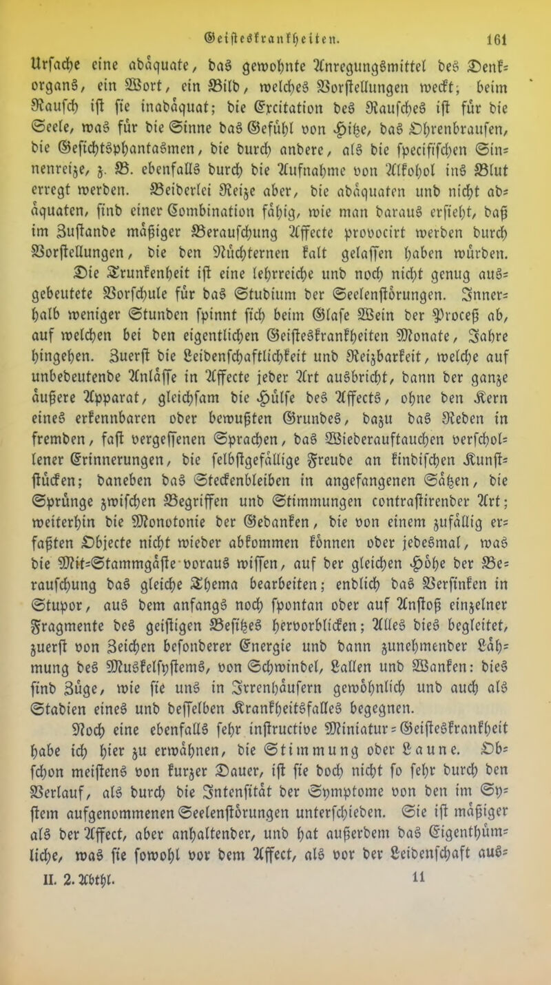 Urfacfye eine abaquate, baS gewohnte Anregungsmittel beS £>enf* organä/ ein SEBort, ein 33ilb, welches SSorftellungen weift; beim S^aufd) ift fte inabaquat; bie ©jecitation beS SJaufcheS ift für bie ©eete, waS für bie ©ittne baS ©efühl non «£>t'he, baS £)f;renbraufen, bie ©efichtSphantaSmen, bie burd; anbere, als bie fpeciftfchen ©in* nettreije, 5. SS. ebenfalls burd) bie Aufnahme non Alfol;ol inS S3lut erregt werben. SSeiberlei 9veije aber, bie abaquafen unb nicht ab* aquaten, finb einer Kombination fähig, wie man barauS erfiebt, baft im Bujianbe madiger SSeraufchung Ajfccte pronocirt werben burbb SSorftellungen, bie ben 9Züd;ternen falt gelaffen haben würben. £>ie SErunfenheit ift eine lehrreiche unb nod) nid;t genug auS* gebeutete SSorfchule für baS ©tubium ber ©eelenftorungen. Snner* halb weniger ©tunben fpinnt ftd; beim ©lafe Söein ber ^roceft ab, auf welchen bei ben eigentlichen ©eifteSfranfheiten Monate, Sabre hingehen. Suerft bie 2eibenfchaftlid;feit unb Steijbarfeit, welche auf unbebeutenbe Anlaffe in Affecte jeber Art auSbricht, bann ber ganje äußere Apparat, gleid;fam bie $ülfe beS AffectS, ohne ben Äern eines erfennbaren ober bewußten ©runbeS, ba§u baS Sieben in fremben, faft oergeffenen ©pracben, baS SBieberauftaudhen oerfchol* lener (Erinnerungen, bie felbftgefallt'ge greube an ftnbifchen Äunft* ftücfen; baneben baS ©tecfenbleiben in angefangenen ©a^en, bie ©prünge jwifchen ^Begriffen unb ©timmungen contraftirenber ?(rt; weiterhin bie Monotonie ber ©ebanfen, bie oon einem jufatlig er* faxten Objecte nicht wieber abfommen fonnen ober jebeSmal, waS bie 50?it*©tammgafie-oorauS wiffen, auf ber gleichen $ohe ber S3e= raufchung baS gleiche £bema bearbeiten; enblich baS SSerftnfen in ©tupor, auS bem anfangs noch fpontan ober auf Anftoß einzelner Fragmente beS geijltgen 33eft'heS heröorblicfen; Alles bieS begleitet, juerft non 3eid?en befonberer ©ttergt'e unb bann junehmenber Sah5 mung beS 50?uSfelfp|lemS, von ©chwinbel, Sailen unb SÖanfen: bieS finb 3üge, wie fte unS in Svrenpaufern gewöhnlich unb auch als ©tabien eines unb beffelben Äranfl;eitSfalleS begegnen. üftod) eine ebenfalls fehr inftructioe Miniatur * ©eiffeSfranfheit habe ich hißr Su erwähnen, bie ©timmung ober Saune. £)b* fchon meiftenS oon furjer £)auer, ift fte bod; nicht fo fehr burd) ben SSerlauf, als burd; bie Sntenfttat ber ©pmptome oon ben im ©t;; ftem aufgenommenen ©eelenftorungen unterfd;iebett. ©ie ift mäßiger als ber Affect, aber anfjaltenber, unb hat aufierbent baS ©igentl;üm* lidhe, waS fte fowohl uov bem Affect, als nor ber Seibenfchaft auS* II. 2.Abt$l. 11