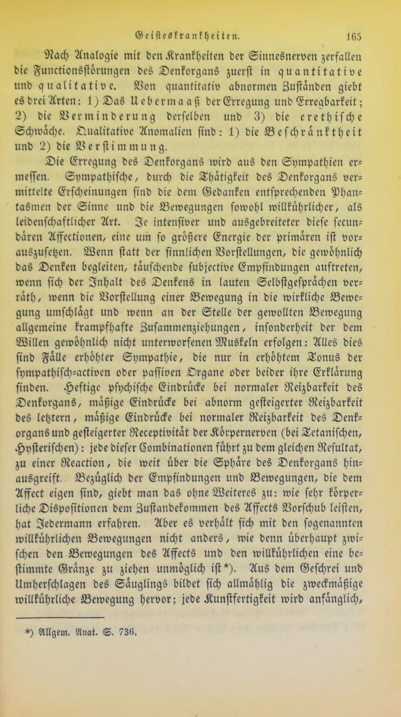 Analogie mit ben Äranfhetten ber ©inneSnervett verfallen bie gunctionSftorungen be§ £)enforgan6 juerft in quantitative unb qualitative. 58on quantitativ abnormen Buftanbcn giebt e3 bret 2lrten: l)£)aS liebermaaf ber(Erregung unb ©rregbarfeit; 2) bie SBermtnberung berfelben unb 3) bie eretl;tfd?e ©d)mad)e. Qualitative 2Cnotnalien ftnb: 1) bie 33efd)ränftl?eit unb 2) bie 83 e r ft i m m u n g. Qie (Erregung bes> 2)enforgan§ mirb au§ ben ©pmpathien er= meffen. ©pmpatbifebe, burd) bie Sbatigfeit be£ £>enforgan$ Vers mittelte ©Meinungen ftnb bie beut ©ebanfen entfpred)enben fPhan= ta§men ber ©innc unb bie ^Bewegungen fomobl millführlicher, al6 leibenfchaftlicher 2(rt. 3e intenfiver unb auSgcbretteter biefe fecun= baren 2£ffectionen/ eine um fo größere ©nergie ber primären ift vor; attSjufehen. 28enn jtatt ber finnlichen 83orjtelIungcn, bie gewöhnlich ba§ £)enfen begleiten, taufebenbe fubjective ©mpftnbungen auftreten, menn ftd> ber Inhalt beö 2)enfene> in lauten ©elbftgefprachen ver= rath, menn bie SBorftellung einer Bewegung in bie wirkliche 33ewe= gung umfehtagt unb menn an ber ©teile ber gewollten ^Bewegung allgemeine frampfhafte Sufammenjiehungen, infonberbeit ber bent Sßillen gewobnlid) nicht unterworfenen SDtuSfeln erfolgen: 2ClleS bie§ finb Sülle erhöhter ©pmpatbie/ bie nur in erhöhtem £onue> ber fpmpathifd);activen ober paffiven Qrgane ober betber ihre ©rflürung ftnben. heftige pfpcht'fcbe ©inbrüefe bei normaler Steijbarfeit be§ QenforganS, mäßige ©inbrüefe bei abnorm gefteigerter Sleijbarfeit be§ letztem, madige ©inbrüefe bei normaler öieijbarfeit beS :©enf= organS unb gefteigerter £fteceptivitüt ber Äorpernerven (bei SEctanifchen, ^pfterifbhen): jebe biefer ©ombinationen führt ju bem gleichen Siefultat, ju einer 9teaction, bie weit über bie ©phüre be§ QenforganS t)in? auSgrcift. S3ejüglich ber ©mpftnbungen unb ^Bewegungen, bie bem 2lffect eigen finb, giebt man bae> ohne 2ßeiterc§ ju: wie fe()r forper= liehe £)is>pofttionen bem äuftanbefommen beS 2fffecte> S3orfd;ub leiften, hat Sebermann erfahren. 2£ber eS verhütt ftch mit ben fogenannfen willführlichen ^Bewegungen nicht anberS, wie benn überhaupt jmt; fchen ben ^Bewegungen beS 2lffect3 unb ben wtUfübrltcben eine bc= ftimmte ©rünje ju jiehen unmöglich ift*). 2(u§ bem ©cfdjrci unb Umherfd)lagen be§ ©üuglingS bilbet fid? allmühlt'g bie jweefmafuge willführtid;e ^Bewegung hervor; jebe Äunftfertigfeit wirb anfüngltd;, *) $irigem. Slnat. @. 736.