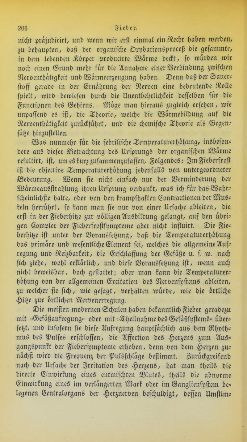 nicht prajubicirt, unb wenn wir erfi einmal etn 9?ed)t I)aben werben/ ju behaupten/ bah ber organifdje £)jtpbationSproceh bie gefammte, in bem lebenben Körper probucirte SÖarme bockt, fo würben wir nod; einen ©runb mehr für bie Annahme einer SSerbtnbung jwifchen S^erüentbatigfeit unb SBarmeerjeugung haben. SDenn baf? ber ©auen jtoff gerabe in ber Ernährung ber fernen eine bebeutenbe 9ioUe fpielt, wirb bewiefen burdb bie Unentbehrlichkeit beffelben für bie Functionen beS ©ehtrnS. SDioge man h^auS jugleich erfetjen, wie unpaffenb eS ift, bie Theorie, welche bie SBarmebilbung auf bie ■ifteroentbatigfeit jurüd’führt, unb bie d;etntfche Theorie als ©egen= fafce hiujufiellen. SöaS nunmehr für bie febrilifche Temperaturerhöhung, inSbefon= bere auS biefer ^Betrachtung beS UrfprungS ber organtfehen SBarme refultirt, ift, umeSfurj jufammenjufaffen, ^olgenbe^: Sw Fieberfroft ift bie objectine Temperaturerhöhung jebenfallS non untergeorbneter SSebeutung. SÖenn fie nid;t einfach nur ber S^erminberung ber SBarmeauSftrahlung ihren Urfprung nerbankt, waS ich für baS 2öal)r= fcheinlichjte h^Ite, ober non ben krampfhaften Eontractionen ber SDtuSs fein berührt, fo kann man fie nur non einer Urfadje ableiten, bie erfi in ber Fieberhitze jur nolligen2luSbilbung gelangt, auf ben übri= gen Eotnplep ber Fieberfroftfpmptome aber nicht influirt. £)te F*e= berhifee ift unter ber 33orauSfehung, bah bie Temperaturerhöhung baS primäre unb wefentticheElemcnt fei, welches bie allgemeine 2luf= regung unb Steijbarkeit, bie Erfchlaffung ber ©efafe u. f. w. nach ftch jt'ehe, wohl erklärlich, unb btefe SSorauSfefcung ift, wenn auch nicht beweisbar, bod) geftattet; aber man kann bie Temperaturen hohung non ber allgemeinen Ercitation beS SfteröenfpftemS ableiten, ju welcher fie ftch, wie gefagt, nerhalten würbe, wie bie örtliche #ifce jur örtlichen 9ternenerregung. £>ie weiften mobernen ©dhulen höben bekanntlich F*«fccr gerabeju mit »©efafiaufregung« ober mit »Theilnahme beS ©efaffpftemS« üben fefct, unb infofern fie btefe Aufregung höuptfad;lich auS bem SU)\)Ü)= muS beS $)ulfeS erfdjloffett, bie SCffcction beS ^erjenS jurn QluSs gangSpunft ber Fwberfpmptome erhoben, benn non bem $er$en ju= nachft wirb bie F^equenj ber $)ulSfchlage beftimmt. Burückgretfenb nach ber Urfachc ber Srrttation beS $erjenS, höt man theilS bie birecte Einwirkung eines entmifchten S5(uteS, theilS bie abnorme Einwirkung eines im nerlangerten SQtark ober im ©anglienfpjtem be= legenen EentralorganS ber #erjneroen befchulbigt, beffen UrnjUms