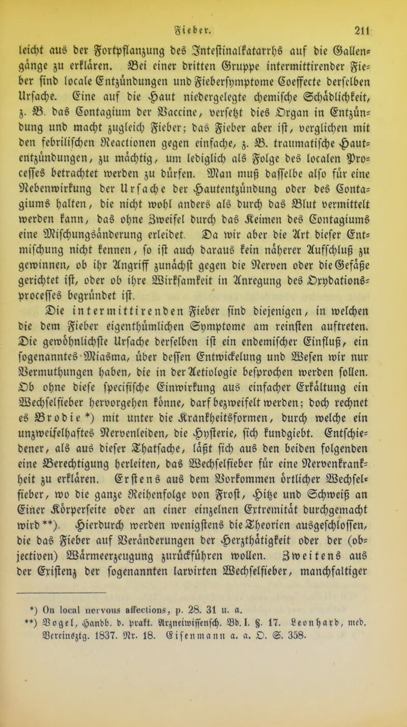 letd)t au$ ber Sovtpflanjung beS SnteftinalkatarrpS auf bie ©allen« gange 51t erklären, Sei einer britten ©ruppe intermittirenber gie« ber finb locale ©ntjunbungen unb Swberfpmptotne ©oeffecte berfclben Urfache. ©ine auf bic vf)aut niebergelegte cpemifcbe ©cpablicpkeit, Z- 33. baS ©ontagium ber Saccine, werfest bieS £)rgan in ©ntzün« bung unb macht zugleich S^'ber; baS Sieber aber ift, verglichen mit ben febrilifcpcn Neactionen gegen einfache, j. 33. traumatifdbe $aut= entjunbungen, ju mächtig, um lebiglid) als Solge beS localen $ro= ceffeS betrachtet werben ju bürfen. N?an mufj baffelbe alfo für eine Nebenwirkung berUrfad;e ber ^)autentjünbung ober beS ©onta« giumS palten/ bie nid>t wopl anberS als burcp baS 33lut vermittelt werben kann, baS opne äweifel burd; baS keimen beS ©ontagiumS eine NtifcpungSanberung erleibet. £>a wir aber bie 2lrt biefer ©nt« mifcpung nicht kennen, fo ift and) barauS kein näherer 2luffd)luft ju gewinnen, ob ipr Angriff zunacpjt gegen bie Nerven ober bie ©efa^e gerichtet ift, ober ob ihre Söirtfamkeit in Anregung beS £>rpbationS« proceffeS begrünbet ift. 2)ie intermittirenben S^r ftnb biejenigen, in welchen bie bem Sieber eigentümlichen ©pmptome am reinften auftreten. ®ie gewopnlicpfte Urfache berfelben ift ein enbemtfd;er ©influfj, ein fogenannteSNtiaSma, über beffen ©ntwicfelung unb SBefen wir nur Sermutpungen haben, bie in ber 2letiologie befprocpen werben füllen. £)b opne biefe fpecififcpe ©inwirkung aus einfacher ©rkaltung ein SQBecpfelfieber peroorgepen könne, barf bezweifelt werben; bocp rechnet eS 35robie*) mit unter bie ÄrankpeitSformen, burcp welche ein unzweifelhaftes Nervenleiben, bie .fjpfterie, fiep kunbgiebt. ©ntfepie« bener, als auS biefer £patfacpe, lafit ft cp auS ben beiben folgenben eine ^Berechtigung perleiten, baS SSBecpfelfteber für eine Nervenkrank« heit ju erklären. ©rjtenS auS bem Vorkommen örtlicher SÖecpfel* fteber, wo bie ganze ^Reihenfolge von Sroft, ^ipe unb @cpweifj an ©iner Äorperfeite ober an einer einzelnen ©rtremitat burepgemaept wirb**)- ^>icrburcp werben wenigftenS bieSEpeoricn auSgefcploffen, bie baS auf SBeranberungen ber ^erztpatigkeit ober ber (ob« jectiven) SBarmeerzeugung zurückfüpren wollen. Zweitens aus ber ©rijtenz ber fogenannten larvirten SBecpfelfteber, mancpfaltiger *) On local nervous affeclions, p. 28. 31 u. a. **) 93 oge l, £anbt>. b. ptaft. Slqnehmffenfcp. Sb. I. §. 17. Sconpavb, meb. 93minb$tg. 1837. 9k. 18. ©ifenmann a. a. £>. <§. 358-