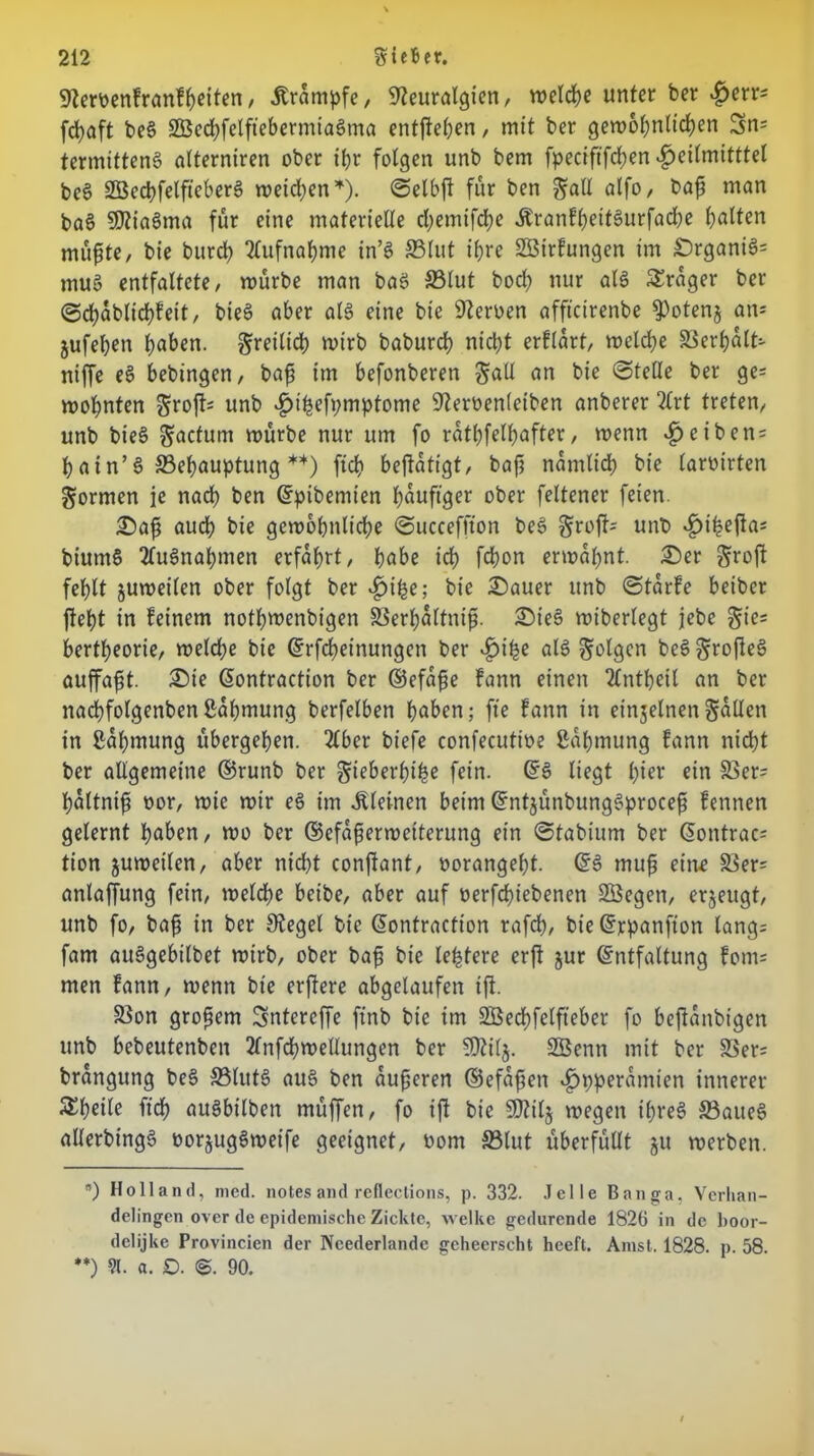 Nemnfranfheiten, Trümpfe, Neuralgien, welche unter ber £err- fcfyaft beg SSSed)felftebermta§ma entfielen, mit ber gemohnltchen 3m termifteng alterniren ober itjr folgen unb bem fpecififd^en ^»eilmitttel beg Sßechfelfteberg meinen * **)). ©elbft für ben $all alfo, bafs man bag SNiagma für eine materielle cfyemifcfye Äranfheitgurfadje galten müfste, bie burch Olufnaljme in’g S3lut if>re SBirfungen im £)rganig= mug entfaltete, mürbe man bag S3lut bod? nur alg Frager ber ©chablichfeit, bieg aber alg eine bie Neroen affteirenbe ^otenj am jufeben haben, freilich mirb baburch nicht erflart, melche Verhalt- niffe eg bebingen, bafs im befonberen Sali an bie ©teile ber ge= mohnten $roft=: unb £t'hefymptome Neroenletben anberer 2lrt treten, unb bieg Söcfum mürbe nur um fo rathfelh^fter, menn $eiben = hain’g Behauptung *4) ftch betätigt, bajj nämlich bie (aroirten formen je nach ben (Epibemien häufiger ober feltener feien. £>afs auch bie gemohnlidhe ©ucceffton beg §roft- unb ^>i^efla= biutng 2lugnahmen erfahrt, höbe ich fd)on ermahnt. £)er groft fehlt jumeilen ober folgt ber bie £)auer unb ©tarfe beiber ftetjt in feinem nothwenbigen Serhöltnifi. £)ieg miberlegt jebe §ie= bertheorie, meld;e bie (Erfcheinungen ber alg folgen beg ^rofleg auffafit. £)te ßontraction ber ©efafse fann einen 2lntheil an ber nachfolgenbenßahmung berfelben höben; fte fann in einzelnen füllen in ßahmung übergehen. 2lber biefe confecutioe Zähmung fann nicht ber allgemeine ©runb ber gieberfji^e fein. (Eg liegt l)iev ein 33er= haltnifs oor, mie mir eg im kleinen beim (Entjünbunggprocefs fennen gelernt höben, mo ber ©cfafiermetterung ein ©tabium ber (Eontrac= tion jumeilen, aber nicht conjlant, oorangeht. (Eg muß eine $8er= anlaffung fein, meldhe beibe, aber auf oerfchiebenen Söegen, erzeugt, unb fo, bafs in ber Negel bie (Eontraction rafch, bie (Erpanfton lang= fam auggebilbet mirb, ober bafs bie ledere erft jur (Entfaltung form men fann, menn bie erffere abgelaufen ifl. 5ßon großem Sntercffe ftnb bie im SBechfelfteber fo beflanbigen unb bebeutenben 2lnfchmellungen ber SNilj. Söenn mit ber S3er= brangung beg SBlutg aug ben aufseren ©efafsen *£jpperamten innerer Scheite ftch öugbilben müffen, fo ifl bie SNilj megen ifjreg SBaueg allerbtngg oorjuggmeife geeignet, oom S3lut überfüllt ju merben. *) Holland, med. notesand reflections, p. 332. .Telle Banga, Vcrlian- delingen over de epidemische Zickte, welke gedurende 1826 in de boor- delijke Provincien der Ncederlandc geheerscht heeft. Arast. 1828. p. 58. **) 91. a. £). 90.