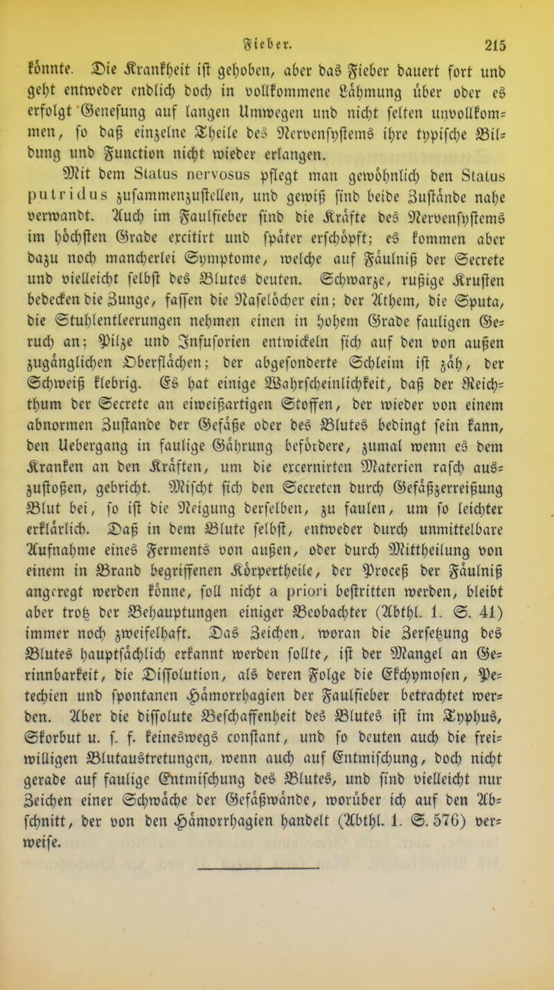 fonnte. £)ie Äranfßeit iß gehoben, aber bag lieber bauert fort unb gebt entweber enbticb bod) in oollfommene ßdbmung über ober eg erfolgt ©cnefuttg auf langen Umwegen unb nicht feiten urmollfoms men, fo baß einzelne SEßeile beg 9Zerv>enfpftem6 ihre tppifcße S3il= bung unb gunctton nicht wieber erlangen. 9)tit bem Status nervosus pflegt man gewöhnlich ben Status putridus jufammenjuftellen, unb gewiß ftnb beibe Bußdnbc nahe oerwatibt. 2lucß im ^aulfieber ftnb bie Grafte beg üßeroenfpßemg im h^chften ©rabc ercitirt unb fpdter erfeßopft; eg fotnmen aber baju noeb mancherlei ©pmptome, welche auf gdulniß ber ©ecrete unb oielleicßt felbß beg ©lutes beuten, ©d^warje, rußige Prüften bebccfen bte Bunge, faffen bie 9tafel6d)cr ein; ber 2tthem, bie ©puta, bie ©tuhlentleerungen nehmen einen in hohem d5rabe fauligen ©e= rud; an; ^ilje unb Snfuforien entwickeln fid? auf ben oon außen zugänglichen £)berßdd)eit; ber abgefonberte ©chleim ift gaß, ber ©eßweiß fiebrig. Gfg ßat einige 2öahrfcl)einlid;feit, baß ber 9teicß= tßum ber ©ecrete an eiweißartigen ©toffen, ber wieber oon einem abnormen 3uftanbe ber ©efdße ober beg ©luteg bebingt fein fann, ben Uebergang in faulige ©dhrung beforbere, zumal wenn eg bem Äranfen an ben Graften, um bie ejccernirtcn Materien rafdi aug= Zußoßen, gebrid)t. s))iifcßt ftch ben ©ecretcn bttreß ©efdßzerreißung ©lut bei, fo ift bie Neigung berfelben, zu faulen, um fo leidster erfldrlich. £>aß in bem ©lute felbft, entweber burd) unmittelbare Aufnahme eineg germentg oon außen, ober bureß SOtittheilung oon einem in ©ranb begriffenen dborpertßeile, ber $roceß ber gdulntß angeregt werben fonne, foll nicht a priori beßritten werben, bleibt aber trofe ber ^Behauptungen einiger ^Beobachter (2lbtßl. 1. ©. 41) immer noch zweifelhaft. £)ag Beiden, woran bie Berfeßung beg ©luteg hauptfad)lich erfannt werben foüte, iß ber Mangel an ©e= rinnbarfeit, bie 2)ißotution, alg beren g;olge bie ©fcßpiuofen, $)e; teebien unb fpontanen v£)dmorrbagien ber $aulft'eber betrachtet wer= ben. 2Cber bie biffolute S3efcßaffenßeit beg ©luteg iß im £ppßug, ©forbut u. f. f. feinegwegg conßant, unb fo beuten auch bie fret= willigen ©lutaugtretungen, wenn aueß auf (ümtmifeßung, boeß nicht gerabe auf faulige ©ntmifeßung beg ©luteg, unb ftnb oielleicßt nur Beicßen einer ©cßwddße ber ©efdßwanbe, worüber tcß auf ben 2£b= fdßnitt, ber oon ben ^dmorrßagien ßanbelt (2tbtßl. 1. ©.576) oer= weife.