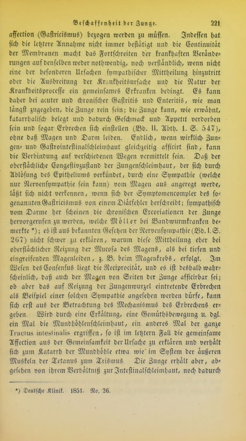 affection (©aftriciSmuS) bezogen werben ju muffen. Snbeffen bat fiel) bie leidere Annahme ni.d)t immer betätigt unb bie (Kontinuität ber Membranen macht baS gortfebreiten ber franfbaften 5$eränbe= rungen auf benfelben weber notbwenbig, nod) vrrfiänblicb, wenn niebt eine ber befonberen Urfadjen fpmpatbifcher SDcittbeilung binjutritt ober bie 'Ausbreitung ber .KranfbeitSurfacbe unb bie üftatur ber jfranfbeitSproceffe ein gemeinfameS ©rfranfen bebingt. ©S fann baber bei acuter unb chronifcber ©ajlritiS unb ©nteritiS, wie man längff jugegeben, bie Bunge rein fein; bie Bunge fann, wie ermähnt, fatarrbalifcb belegt unb baburd) ©efebmaef unb Appetit verborben fein unb fogar ©rbreeben ficb einftellen (53b. II. Abtl). 1. ©. 547), ebne baß SDtagen unb 2)arm leiben, ©nblicb, wenn mirfltd) Bun= gen; unb ©ajirointeßinalfcbleimbaut gleid)jeifig afficirt finb, fann bie Berbinbung auf verfebtebenen 2Begen vermittelt fein. &aß ber obcrflad)licbe ©ongefUvjujianb ber Bungenfcbleimbaut, ber ficb bureb Ablofnng beS ©pitbeliumS verfünbet, bureb eine ©pmpatbie (welche nur KJlervenfpmpatbie fein fann) vom fragen auS angeregt werbe, läßt ficb nicht verfennen, wenn ficb ber ©pmptomencompler beS fo= genannten©aßriciSmuS von einemDiätfebtcr berfd)reibt; fpmpatbi.fd) vom £)arme l)er fd)einen bie d>ronifcben ©reoriationen ber Bunge beroorgerufen ju werben, welche Voller bei S3anbwurmfranfen be* merfte *); eS ift auS befannten ©efetjen ber 9iervenfpmpotbie (53b. I. @. 207) nicht fd)wer ju erflären, warum biefe 50?ittbeilung eher bei oberflächlicher Sieijung ber SDZucofa beS SOZagenS, als bei tiefen unb eingreifenben sU?agenlciben, j. 53. beim 9)?agenfreb3 , erfolgt. 3m 2Befcn beS©onfenfu$ liegt bie 9icciprocitäf, unb eS ift beSbalbwabr= fcbeinlid), baß auch ber 9J?agen von ©eiten ber Bunge afficirbar fei; ob aber baS auf Siebung ber Bungenwurjel eintretenbe Erbrechen als 53eifpiel einer fold)en ©pmpathie angefeben werben bürfe, fann ficb erft auS ber Betrachtung beS 9fted)ani5muS beS ©rbrecbenS er= geben. 5i$irb burd) eine ©rfältung, eine ©emütl)öbemegung u. bgl. ein sHial bie SOtunbbobtenfcbleimbaut, ein anbereS 9)ial ber ganje Tractus intestinalis ergriffen, fo ifi im (extern galt bie gemeinfame Affection auS ber ©emeinfamfeit ber Urfadje ju erflaren unb verbalt ficb jum Äatarrh ber SEftunbboble etwa wie' im ©pjtem ber äußeren SSJiuSfeln ber SEetanuS jum SEriSmuS £ie Bunge erhalt aber, ab* gefeben von ihrem Söerhältntß jur 3ntejtinalfcbleimbaut, nod) baburd) *) Seutf^e Jtlinif. 1851- ÜUo. 26.