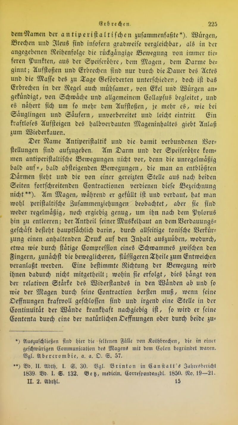 bemRamen ber antiperifialtifrfjen jufanimenfaßte*). Söürgen, S3recl)cn utib !3leu§ finb infofern grabmetfe vergleichbar/ alg in ber angegebenen Reihenfolge bie rücfgangige 33emegung von immer tie= feren fünften, aug ber Speiferohre, bem Wagen, bem Darme be= ginnt; 2(ufßoßen unb Erbrechen ftnb nur burep bie Dauer beg 2(cfeg unb bie Waffe beg ju Sage ©eforberten unterfchieben, hoch ift bag Erbrechen in ber Regel auch mühfamer, von ©fei unb Söürgett an= gefünbtgt, von Scpmacpe unb allgemeinem ©ollapfug begleitet, unb e§ nähert fich um fo mehr bem ‘tfufßoßett, je mehr eg, tvie bei Säuglingen unb Säufern, unvorbereitet unb leicht eintrirt ©in fraftlofeg 2ütfßeigen beg palbvevbauten Wageninhalteg giebt 2tnlaß jum ÜHSieberfauen. Der Raute 2fntiperiftaltif unb bie bamit verbunbenen ä>or= ftellungen ftnb aufjugeben. 2lm Darm unb ber Speiferopre fom= men antiperißaltifcpe ^Bewegungen nicht vor, benn bie unregelmäßig halb aufs, halb abßeigettben ^Bewegungen, bie man an entblößten Darmen fiept unb bie von einer gereiften Stelle aug nach beibett Seiten fortfcpreitenben ©ontractionen verbienen biefe ©ejeicpnung nicht**). 2Cm Wagen, waprenb er gefüllt iß unb verbaut, pat man tvopl perißaltifcpe äufamtnenjiepungen beobachtet, aber fte ftnb Weber regelmäßig, noch ergiebig genug, um ipn nach bem ^Pplorug pin 51t entleeren; ber2tntbeil feiner Wugfelpaut an bem58erbauungg= gefepaft befeept pauptfacplicp barin, bureb allfeitige tonifepe SSerfürs jung einen anpaltenben Drudf auf ben Snpalt augjuüben, woburep, etwa mie burep ßatige ©ompreffton eineg Scpmammeg jwifepen ben Ringern, junaepß bie beweglicheren, ßüfftgerenSpeile jum ©ntwetepen veranlaßt rverben. ©ine beßimmte Ricptung ber ^Bewegung tvirb ihnen baburep ntept mitgetpeilt; tvopitt fte erfolgt, bieg pangt von ber relativen Starfe beg 23iberßanbeg in ben SBanben ab unb fo mie ber Wagen burep feine ©ontraction berßen muß, menn feine Dehnungen fraftvoll gefeploßen finb unb irgenb eine Stelle in ber (Kontinuität ber SBanbe franfpaft nachgiebig iß, fo mirb er feine ©ontenta burep eine ber natürlichen Deffnungen ober burep beibe jus *) 9luäjufd)liejjen jtnb hier bie feltenen 3tölle von Jtothbrechen, bie in einer gefcpwürigen ©ommunication be$ SUJagettiJ mit bem ©ölen begrünbet Waren. 93gl. 91 ber crom bic, a. a. D. 57. **) 93b. II. Ölbth. I- 30. Q3gl. 93rinton in ©anftatt’d Jahresbericht 1839. 58b. I. <S. 132. 93e&, mebicin. ©otreßonbenß)!. 1850. 9t 0. 19—21. II. 2. Slbtpl. 15