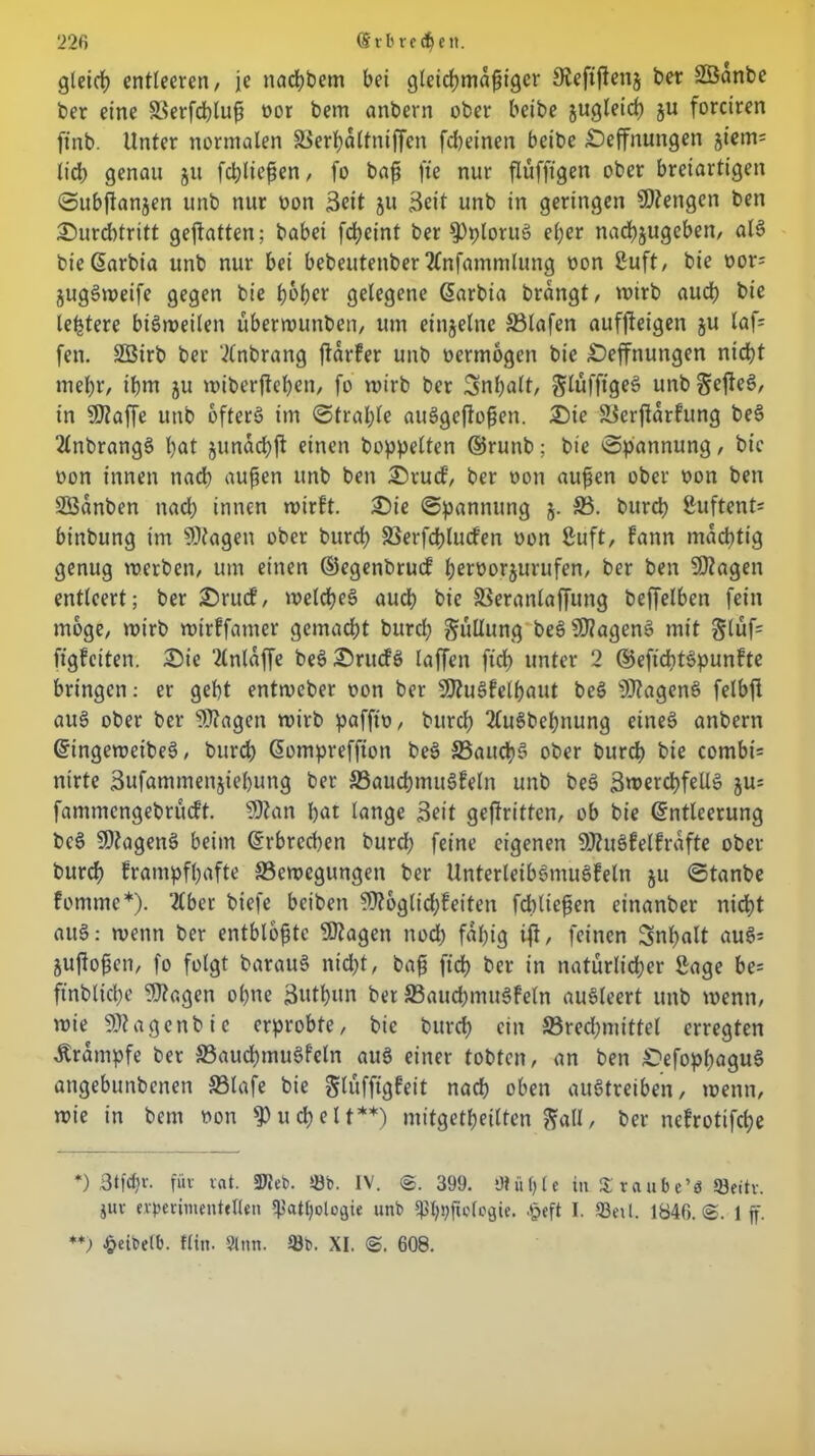 gleicf) entleeren, je naebbem bei gleicffmaffigcr Sfaftffenj ber SBanbe ber eine 33erfcbluff oor bem anbern ober beibe jugteief) ju forciren ftnb. Unter normalen äSerffa Kniffen febeinen beibe Seffnungen imn- lieb genau 51t fd;lieffen, fo baff fte nur flüfftgen ober breiartigen Subffanjen unb nur oon Seit 511 Seit unb in geringen Stengen ben Surcbtritt geffatten; habet fdbeint ber 9)ploru! effer nacbjugcben, all bie Garbia unb nur bei bebeutenber 2Cnfammlung oon Suft, bie oor- juglweife gegen bie ff6ffcr gelegene Garbia brangt, wirb auch bie letztere bilweilen überwunben, um einzelne SSlafen aufffeigen ju laf= fen. Söirb ber ‘ilnbrang ffarfer unb oermogen bie Öeffnttngen nicht mehr, ihm ju toiberffeben, fo toirb ber Snffalt, glufftge! unb gefiel, in ©taffe unb öfters im Straffte aulgejioffen. Sie SSerftarfung be! 2lnbrang! bat junacffji einen hoppelten ©runb; bie »Spannung, bie oon innen nach auffen unb ben Srutf, ber oon auffen ober oon ben SSanben nach innen wirft. Sie Spannung 5. SS. bureb Stiftend binbung im ©tagen ober bureb SSerfcfflucfen oon Suft, fann mächtig genug werben, um einen ©egenbruef fferoorjurufen, ber ben ©tagen entleert; ber Srucf, welche! auch bie SSeranlajfung beffelben fein möge, wirb wtrffamer gemacht bureb güllung be! ©tagen! mit §lüf= figfeiten. Sie ‘Änlaffe belSnufl laffen ficb unter 2 ©eftcbtSpunfte bringen: er gebt entweber oon ber ©tulfelffaut bei ©tagen! felbff au! ober ber ©tagen wirb pafffo, bureb 2Culbebnung eine! anbern Gingewcibel, bureb Gompreffton be! SSaucff! ober bureb bte combi= nirte Sufammenjieffung ber SSaucffmulfeln unb be! Swerebfell! ju= fammengebrudt. ©tan bat lange Seit geffritten, ob bie Gntleerung be! ©tagen! beim Grbred)en burdf feine eigenen ©tuüelfräfte ober bureb frampfffafte S3cwegungen ber Unterleib!mu!feln ju Stanbe fommc*). tlber biefe beiben ©togtidjfeiten febtieffen einanber nicht au!: wenn ber entbloffte ©tagen nod) fähig ifi, feinen Snffalt aul= juffoffen, fo folgt barau! nid;t, baff ficb ber in natürlicher Sage be= ftnbltcffe ©tagen offne Sutffun ber SSaucbmulfeln aulleert unb wenn, wie ©tagenbic erprobte, bie bureff ein SSrecffmittet erregten Krampfe ber SSaucffmulfeln au! einer tobten, an ben Sefopffagu! angebunbenen S3lafe bie gtüffigfeit nach oben aultreiben, wenn, wie in bem oon $ u eff e 11**) mitgetffeilten galt, ber nefrotifeffe *) Stfcffv. für rat. ©leb. 58b. IV. ©. 399. Otuff lc in % r a ub e’ö 58eitv. jur erperintenteflen ^atffotogie unb ^ffpffclogic. .peft I. 58eU. 1846.®. 1 ff. **) £eibelt>. Hin. Sinn. 58b. XI. ®. 608.