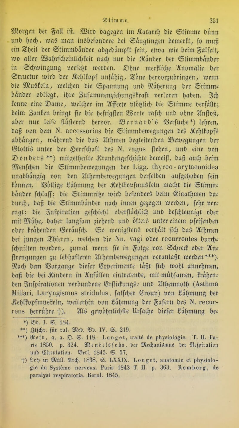 borgen ber §all ift. SBirb bagegen im Äatarrh bte ©timme bunn unb tjorf), rna» man tnSbefonbere bet ©dugltngen bemerkt, fo muf ein Sbeil ber ©tintmbdnbcr abgebdmpft fein, etwa wie beim ^alfett, wo aller SS5aJ>rfct)einlid>feit nad) nur bte 9lanber ber ©timmbdnber in Schwingung oerfefct werben. ^)l)tte merfliche Anomalie ber ©tructur wirb ber itehlfopf unfähig, Sone hernorjtibringen, wenn bie $9?u3feln, welchen bte ©pannung unb Näherung ber ©timms bdnber obliegt, ihre Sufammenjiehungs'fraft oertoren haben. Sch fenne eine £>amc, welcher im ?fffecte plo^lirf> bie ©timrne verfallt; beim Sanf’ett bringt fte bie hfftigjfcn SBorte rafch unb ohne 2£njfofj, aber nur leife flüfternb heroor. ©ernarb’S 33erfud;e*) lehren, bafi non bent N. aecessorius bie ©timmbewegungen beS ÄehlfopfS abhdngen, wdl;renb bie ba$> 2Cthmen begleitenben ^Bewegungen ber ©lottiS unter ber Jperrfcbaft beS N. vagus flehen, unb eine non £)onbere> **) mitgetheilte -ftranfengefchiebte beweift, bafi auch beim üJKenfcben bie ©timmbewegungen ber Ligg. thyreo-arytaenoidea unabhängig non ben 2lthembewegungen berfelben aufgehoben fein fbnnen. Wollige Sdhmung ber ÄehlfopfmuSfeln macht bie ©timm= bdnber fchlaff; bte ©timmri^e wirb befonberS beim Gfinathmen ba= bttrd), bafj bie ©timmbdnber nad; innen gezogen werben, fel;r ner= engt; bie Snfpiration gcfd)iel)t oberflächlich unb bcfd;leunigt ober mit SDtuhC/ baher langfam jiehenb unb öftere unter einem pfeifenben ober frahenben ©erdufdy ©o wenigftenS nerhdlt fiel; bat? 2£tf)men bei jungen Shieren, welchen bie Nn. vagi ober recurrentes burch= fchnitten worben, jumal wenn fte in §olge non ©cf)rcd ober 2£n* ftrengungen ju lebhafteren 2Cthembewegungen neranlafjt werben***). 9?ad; bem Vorgänge biefer drperimente Idfit ftch wohl annehmen, baf bie bei Äinbcrn in Unfällen eintretenbe, mit muhfamen, frdl)en= ben Snfpirationen nerbutibene (£rfdcfunge>= unb <£fhemnoth (Asthma Millari, Laryngismus stridulus, falfd;er Glroup) non ßdhmung ber Äehlfopfmuöfeln, weiterhin non Sdhmttng ber Wafern be3 N. recur- rens henuhre f). 2113 gewöhnliche Urfache biefer ßahmung be= *) 93b. I. S. 184. **) 3tfär. für rat. 9Jteb. 93b. IV. 219. ***) €tetb, a. a. £>. @. 118. Longet, iraite de physiologic. T. II. Pa- ris 1850. p. 324. 93teitbclöfol)n, ber 9Jted)aniöma3 ber Utefpiration unb (Sirculaticn. 93erl. 1845. <B. 57. t) 2(i) in 9Jtüll. 91 vdh. 1838. <3. LXXIX. Longet, analomie et Physiolo- gie du Systeme nerveux. Paris 1842 T. II. p. 363. Romberg, de paralysi respiratoria. Berol. 1845.