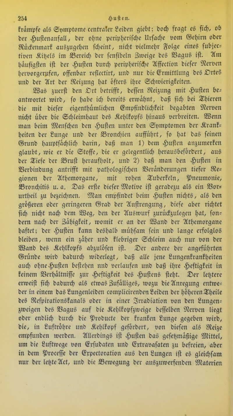 brdmpfe als (Symptome centraler Seiten gtebt; bod) fragt eS ftcfy, ob ber ijujtenanfall, ber ohne peripJ>erifd>e UrfadE)e vom ©ebirn ober Slücfenmarb auSjugeben fd&einf, nicht vielmehr ftolge eines fubjec= tiven itipelS im ^Bereich ber fenftbeln 3weige beS 33aguS ift. 2lm bauftgften tfl ber £uften burd) pertpl;ertfd>e 2(ffection biefer Heroen bervorgerufen, offenbar reflcctirt, unb nur bie Ermittlung beS £)rteS unb ber 2Crt ber Siebung t;at öftere tfjre ©cbwierigfeiten. SBaS juerjt ben £)rt betrifft, beffen Steigung mit £uften be- antwortet wirb, fo tjabe id) bereits ermahnt, baft ft cf) bei gieren bie mit biefer eigentbiimlicben Empfinblidjfeit begabten Heroen nicht über bie Schleimhaut beS £el)lfopfS l;inauS verbreiten. SBenn man beim ?D?enfd)en ben duften unter ben ©pmptomen ber itranf= beiten ber ßunge unb ber ^Bronchien auffubrt, fo 1)at baS feinen ©runb l;auptfad)tid> barin, bafi man 1) bem duften anjumerfen glaubt, wie er bie Stoffe, bie er gelegentlich IxrauSbeforbert, auS ber Siefe ber 33ruft bcraufh<dt/ unb 2) bafj man ben *£mften in SSerbinbung antrifft mit patbologifcben SSerdnberungcn tiefer 9te= gionen ber ?ltbemorgane, mit roben Suberbeln, Pneumonie, 23rond)itiS u. a, DaS erfie biefer Motive ift gerabeju als ein 83ors urtbeil §u bezeichnen. 9)?an empftnbet beim <£>ujten nichts, als ben größeren ober geringeren ©rab ber 2(nftrengung, biefe aber richtet ftcb nid)t nad) bem 2Seg, ben ber 2(uSwurf jurucfjulegen fyat, fon- bern nad) ber 3df)igfeit, womit er an ber SBanb ber 2ltbemorganc haftet; ber duften bann beSbalb mübfam fein unb lange erfolglos bleiben, wenn ein gäbet* unb blebriger Schleim auch nur von ber SBanb beS ÄebltopfS abjulofen ijt. Der artbere ber angeführten ©runbe wirb babureb wiberlegt, bafj alle jene ßungenfranf beiten aud) obne^ufien befbeben nnb verlaufen unb baft ihre v^eftigbeit in beinern SSerbdltniffe zur *£>eftigfeit beS $uftenS ftebt. Der le|tere erweift ftd; babureb ölS etwas 3ufalligeS, woju bie Anregung entwe= ber in einem baS Sungenleibcn compltcirenbenSeiben ber höheren Sbeile beS 9iefpirationSfanalS ober in einer Srrabiation von ben 2ungen= Zweigen beS SkguS auf bie Äeblbopfjweige beffelben Nerven liegt ober enblicb bureb bie $)robucte ber branben ßunge gegeben wirb, bie, in Luftröhre unb Äeblbopf geforbert, von biefen als 9leije empfunben werben. 2lllerbingS ift duften baS gefe^ma^ige Mittel, um bie Luftwege von Erfubaten unb Ertravafaten zu befreien, aber in bem $)roceffe ber Erpectoration auS ben tagen ift eS gleid>fam nur ber lebte 2lct, unb bie Bewegung ber attSjuwerfenben Materien