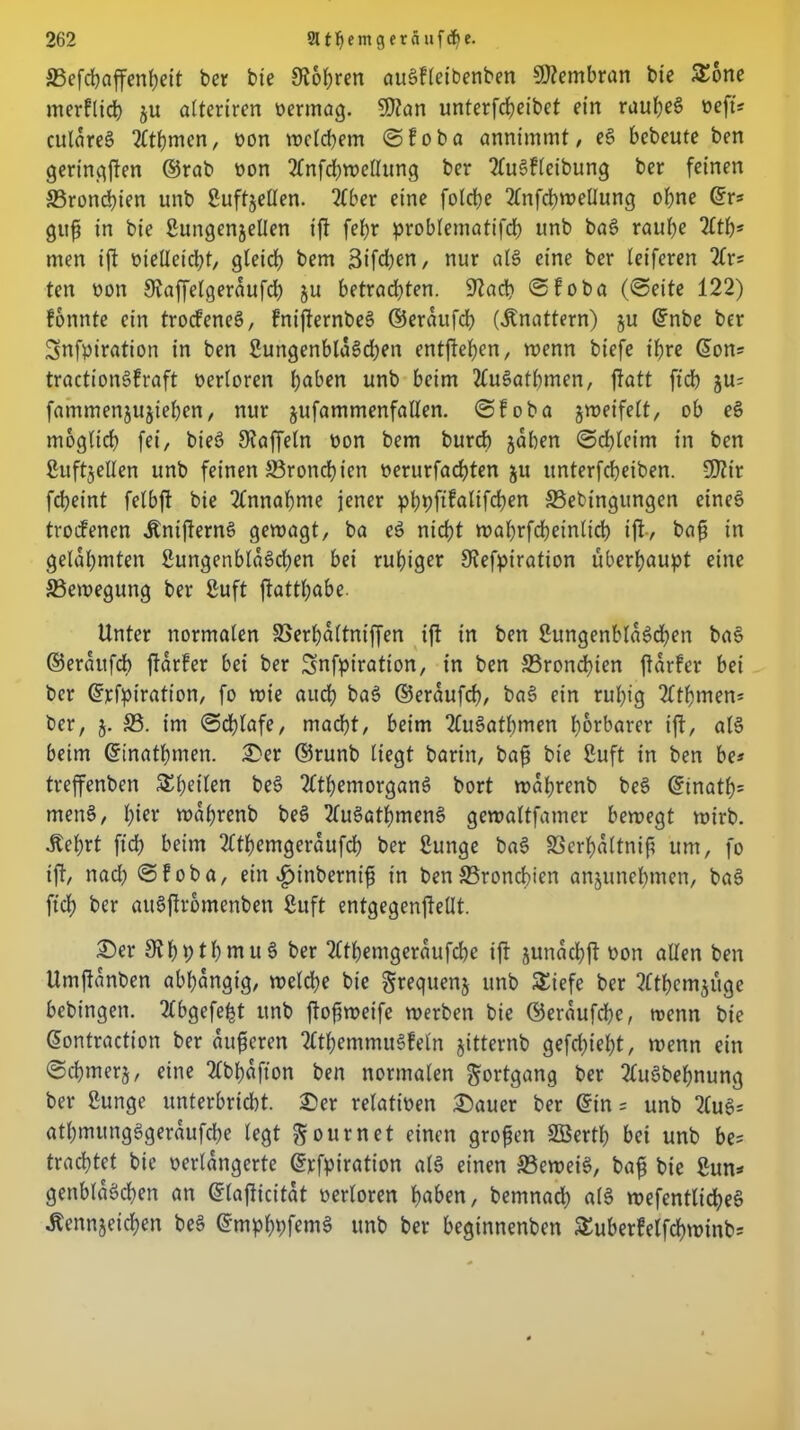 ©efchaffenheit ber bie 9?6^>ren auSfleibenben Membran bte Sorte inerPltd) ju alteriren oermag. SQtan unterfcheibet ein rauhet» oeft« cularet? 2fthmen, oon welchem ©foba annimmt / es» bebeute ben geringen ©rab oon 2£nfchwettung ber 2lue>fleibung ber feinen S3rond)ien unb Suffjetten. 2fber eine folcf;e 2fnfcbweUung ohne (Sr* gufü in bie Sungenjetten ift fef>r probleniatifcf? unb ba§ raube 2lth* men ift otetteicbf, gleich bem 3ifd)en, nur als» eine ber (eiferen 2£rs fett oott Siaffelgerdufd) ju betrachten. Stach ©foba (©eite 122) fonnte ein trod'eneS, fnijternbes» ©erdufch (knattern) ju ©nbe ber Snfpiration in ben 2utigenblds»d)en entftehen, wenn biefe t'bre ©on= tractionSPraft oerloren haben unb beim 2fus»athtnen, ftatt ftch ju= fammenjujiehen, nur jufammenfatten. ©foba jweifelt, ob e§ möglich fei, bieö Gaffeln oon bem burcb jaben ©chleim in ben Suftjellen unb feinen ©ronchien oerurfachten ju unterfcbeiben. S02tr fcbeint felbft bie Annahme jener phpftfalifchen ©ebingungen eines trocfenen dtntfiernS gewagt, ba es» nicht wabrfcbeinticb ift-, bafs in gelahmten SungenblaSdjen bei ruhiger Stefptration überhaupt eine ©ewegung ber Suft ftatthabe. Unter normalen ©erpaltniffen ift in ben 2ungenbla6d)en ba§ ©eraufcb ftdrPer bei ber Snfpiratton, in ben ©ronchien jtdrfer bei ber ©icfpiration, fo wie auch ba$ ©erdufch, bas» ein ruhig tfthmen- ber, j. ©. im ©d)lafe, macht, beim tluSathmen hörbarer ift, al§ beim ©inathmen. 2>er ©runb liegt barin, bafj bie Suft in ben be* treffenben Sheilen bes» 2£themorgan3 bort wdhrenb beS ©tnath- mene», hier wdhrenb bes» 2fus»atf)mens» gewaltfatner bewegt wirb. •Kehrt fiep beim 2Cthetngeraufch ber Sunge bas» ©crhdltnif? um, fo ift, nad) ©foba, ein $inberntf? in ben ©ronchien anjunehmen, bas» ftch ber auSftromenben Suft entgegenjieüt. 25er 9?hpthmu§ ber tlthemgcraufche ift junachft oon allen ben tlmftdnben abhängig, welche bie Srequenj unb Siefe ber tfthemjuge bebingen. tlbgefept unb ftofjweife werben bie ©erdufche, wenn bie ©ontraction ber anderen 2£themmu6feln jitternb gefehlt, wenn ein ©chmerj, eine 2Cbhdfton ben normalen Fortgang ber 2lu3behnung ber Sunge unterbricht. £>er relativen 2)auer ber ©in = unb 2fu§= athmungggerdufche legt Sour net einen großen SBerth bei unb be? trachtet bie verlängerte ©rfpiration als einen ©ewei§, bafj bie Sun* genbldächen an ©lajlicitdt oerloren haben, bemnad) a(3 wefentlicheS Äennjeid^en be§ ©mphpfemS unb ber beginnenben Suberfelfchwinb*