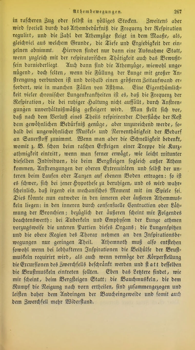 in rafcßeren 3u3 ober felbft in oolIigeS ©tocfen. SweitenS ober wirb fpectcll burcß baS 2£tßembebürfniß bie ^requenj ber Kefpiration tegulirt, unb bie 3af)l ber “dtbemjuge fteigt in bem SKaaße, al§, gleichviel au§ welchem ©runbe, bie Siefe unb ©rgiebtgfeit ber ein= jelncn abnimmt. hiervon ftnbet nur bann eine Ausnahme «Statt, wenn jugtcid; mit ber refpiratorifchen 5£f)atigfeit aud) bas> 33ewußt= fein barnieberliegt. ‘#uch bann fttib bie 2lthemjüge, wiewohl unge* nügenb, bod) feiten, trenn bie Füllung ber Sitnge mit großer 2ln= ftrengung rerbunben ift unb beSßalb einen größeren 3eitaufwanb er= forbert, wie in manchen fallen von 2tftl)ma. <5ine ©igenthümlicßi feit Dieter d>i*onifd?er Sungenfranfßeiten ift eS, baß bie grequenj ber Kefpiration, bie bei rußiger Haltung nicht auffallt, burd) 2lnjlren= gttngen unverßaltnißmaßig gefteigert wirb. SK an jfellt ftcß vor, baß nach bem Söerluft eines? 5£f>eilö refpirirenber Oberfläche ber Kejt bem gewöhnlichen ©ebürfniß genüge, aber unjureicßenb werbe, fo= balb bei ungewöhnlicher SKu3fel= unb Kerventßatigfeit ber 33ebarf an ©auerftoff junimmt. SBenn man aber bie Schnelligkeit bebenft, womit 5. 23. fcßon beim rafchen ©rfteigen einer Sreppe bie ifurj= athmigfeit eintritt, wenn man ferner erwägt, wie leicht mitunter biefelben Snbivibuen, bie beim S3ergfteigen fogleicß außer ‘Ätßem fommen, 2Cnjtrengungen ber oberen ©rtremitaten unb felbft ber un= teren beim Saufen ober Sanken auf ebenem 33oben ertragen: fo ift eS fcßwer, fiel) bei jener ^tppotßefe ju beruhigen, unb eS wirb wahr* fcßeinlicß, baß trgenb ein mecßanifcheS SKoment mit im Spiele fei. £)teS fonnte nun entweber in ben inneren ober äußeren 2CtI)emmuös fein liegen: in ben inneren burd) confenfuelle ßontraction ober Sat)= mung ber 23roncßten; bezüglich ber äußeren fcßeint mir ^olgenbeä beacßtenSwertß: bei Suberfeln unb ©mphpfem ber Sunge atßmen vorjugSweife bie unteren Partien biefeS £>rganS; bie Sungenfpißen unb bie obere Kegion beS Sßorar nehmen an ben 3nfpiration§be= wegungen nur geringen Shell. 2tthemnoth muß alfo entftehen fowoßl wenn bei lebhafteren Snfpirattonen bie SSeißülfe ber S3ruft= muSfeln requirirt wirb, als auch wenn vermöge ber ÄbrperfteUung bie ©rcurftonen beS 3werd)fellS befcßranft werben unb jtatt beffelben bie SSruftmuSfeln etntreten feilten, ©ben baS Seßtere ftnbet, wie mir fcheint, beim S3ergfteigen Statt: bie S3aud)mu§feln, bie bem Kumpf bie Ketgung nach vorn ertßeilen, ftnb jufammengejogen unb leijten baßer bem 2tnbringen ber 33aud)eingeweibe unb formt auch bem 3wercßfell meßr SSiberftanb.