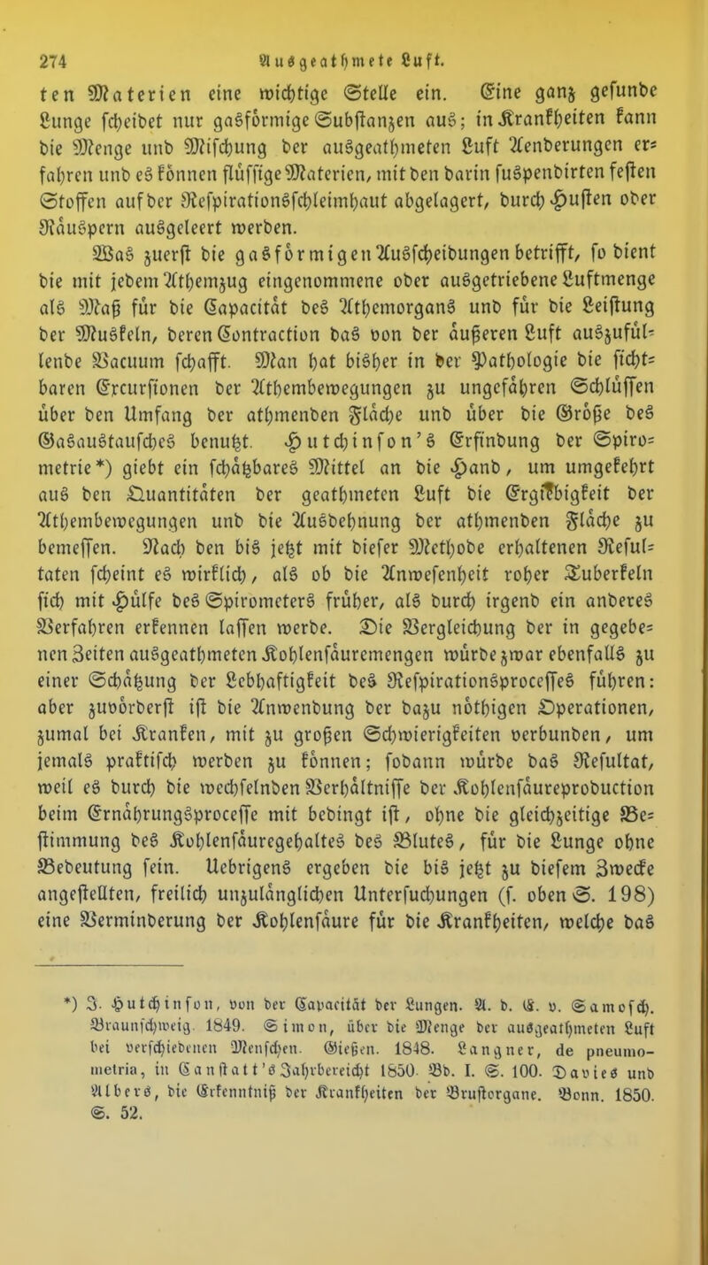 ten Materien eine wichtige ©teile ein. ©ine ganz gefunbe gunge [Reibet nur gasförmige ©ubftanjen auS; in Jtranfheiten fann bie SOtenge unb SDUfchung ber auSgeathmeten guft 2tenberungen er* fahren unb eS fonnen flüfftge Materien, mit ben barin fuSpenbtrtcnfejfen ©toffen auf ber StefpirationSfchleimhaut abgelagert, burd; £uften ober Ofauöpern auSgeleert werben. 2ÖaS juerft bie gaSfor migen2tuSfd)eibungen betrifft, fo bient bie mit jebem‘2ttl)emjug eingenommene ober auSgetriebene guftmenge als Sftafj für bie ©apacitat beS QlthemorganS unb für bie geiftung ber ?0?uSfein, beren ©ontraction baS oon ber auf eren guft auSjufül- lenbe Vacuutn fchafft. 9)tan hat bisher in ber Pathologie bie ftcht= baren ©rettrftonen ber 2(thembewegungen zu ungefähren ©chlüffen über ben Umfang ber atl;menben §lad)c unb über bie ©rofe beS ©aSauStaufcbeS benu^t. ^»utchinfon’S ©rftnbung ber ©piro= metrte*) giebt ein fcfaljbareS Mittel an bie «£)anb, um umgekehrt auS ben Quantitäten ber geatmeten guft bie ©rgtTbigfeit ber 2ltbembewcgungen unb bie ‘tfuSbefnung ber athmenben flache ju bemeffen. üftad) ben bis je^t mit biefer 9)tetl)obe erhaltenen 9ieful= taten fcheint eS wirfltd), als ob bie 2£nwefenheit roher ^überfein ft'cb mit £ülfe beS ©piromcterS früher, als burch irgenb ein anbereS Verfahren erfennen laffen werbe. Oie Vergleichung ber in gegebe= nen Seiten auSgeathmetcn Äoblenfauremengen würbe zwar ebenfalls ju einer ©ebafung ber gebbaftigfeit beS SiefpirationSproceffeS führen: aber juoorberft ifi bie 2tnwenbung ber baju nothigen Operationen, Zumal bei Jtranfen, mit ju grofen ©d)wierigfeiten oerbunben, um jemals praftifeb werben ju fonnen; fobann würbe baS Oiefultat, weil eS burd) bie wecbfelnben Verhaltniffe ber ^ohlenfaureprobuction beim ©rnahrungSproceffe mit bebtngt ift, ohne bie gleichzeitige S3c= ftimmung beS ÄohlenfauregehalteS beS S3luteS, für bie gunge ohne Vebeutung fein. UcbrigenS ergeben bie bis jeljt ju biefern Swecfe angefteUtcn, freilich unzulänglichen Unterfud)ungen (f. oben©. 198) eine Verminberung ber Üoblenfaure für bie Äranffeiten, welche baS *) 3. £utdjinfon, «011 ber ßapacität bev Sungen. 81. b. CS. 0. ©amo[d). Shaunfdptieig. 1849. (Simon, über bie SDtenge ber au3gealf)meten Cuft bei uerfdjiebenen QJlenfd)en. @ie§en. 1848. Sang ne r, de pneumo- metria, in (5 a n ft a 11 ’ö 3ahrbereid}t 1850- 33b. I. <S. 100. CDaoieb unb Vllbcvö, bie (trfenntnijj bev Jfvanffjeiten ber 33rufbrgane. 33onn 1850. 52.