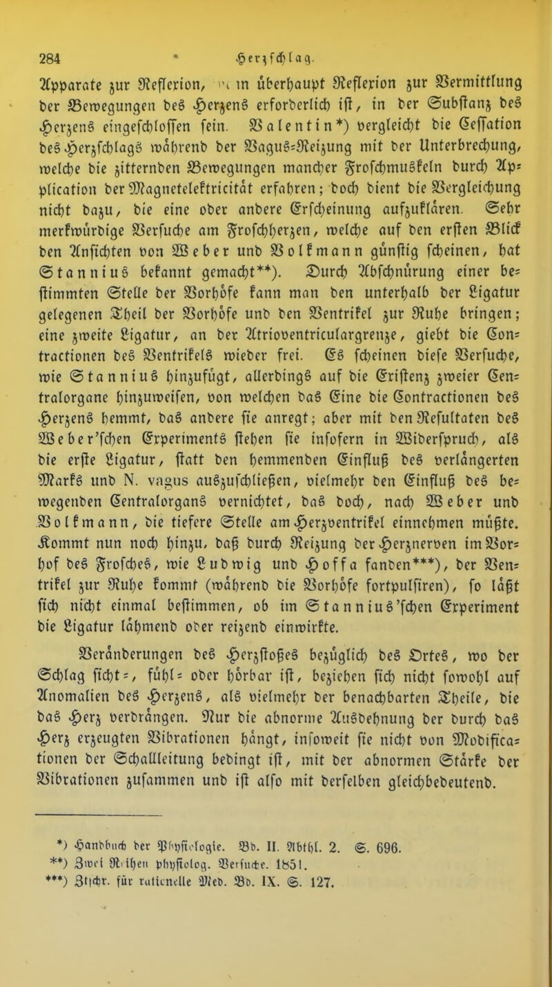 Apparate jur fReflerion, in überhaupt gteflejrion jur Vermittlung ber Bewegungen beg £erjeng erforberlich ift, in ber ©ubftanj beg .^erjeng eingefcbloffen fein. Valentin*) vergleicht bie ©effation beg£>erjfd)lagg wabrenb ber Vagug^Reijung mit ber Unterbrechung, welche bie jitternben Bewegungen mancher grofchmugFeln burch 2£p= plication berSDtagneteleFtricitat erfahren; hoch bient bie Vergleichung nicht baju, bie eine ober anbere ©rfd;einung aufjuFlaren. Sehr merFwürbige Verfucbe am ^rofchherjen, welche auf ben erften Blt'cF ben 2(nfichten non SBeber unb VolFmann günftig fcheinen, hat ©tanniug beFannt gemacht**). 2)urch 2fbfchnürung einer be= fiimmten ©teile ber S3ort)6fe Fann man ben unterhalb ber Ligatur gelegenen SSbeil ber Vorhofe unb ben VentriFel jur Stube bringen; eine jweite gigatur, an ber 2ltrioventriculargrenje, giebt bie ©on= tractionen beg VentriFelg wieber frei. ©g fcheinen biefe Verfucbe, wie ©tanniug binjufügt, atlerbingö auf bie ©riftenj jweier ©en= tralorgane binjuweifen, von welchen bag ©ine bie ©ontractionen beg £erjeng hemmt, bag anbere fie anregt; aber mit ben Stefultaten beg 2öeber’fch?n ©rperimentg fteben fie infofern in SBiberfprudh, alg bie erfte gigatur, ftatt ben bentmenben ©influfj beg verlängerten SSJtarFg unb N. vagus augjufcbliegen, vielmehr ben ©influg beg be= wegetiben ©entralorgang vernichtet, bag bod>, nach SBeber unb VolFmann, bie tiefere ©teile am ^erjventriFel einnehmen mugte. .Kommt nun noch binju, bag burch Steigung ber ^erjnerven im Bor* hof beg grofcheg, wie gubwig unb $ off a fanben***), ber Ven* triFel jur Stube Fommt (wabrenb bie Vorhofe fortpulfiren), fo lagt fich nicht einmal beftimmen, ob im © ta n n iug’fcben ©rperiment bie gigatur lahmenb ober reijenb einwirFte. SSeranberungen beg $erjftogeg bezüglich beg £)rteg, wo ber ©chlag ftcht =, fuhls ober hörbar ift, beziehen fich nicht fowohl auf Anomalien beg #erjeng, alg vielmehr ber benachbarten Sheile, bie bag vg)erj verbrangen. Stur bie abnorme tfugbefjnung ber burch bag $er$ erzeugten Vibrationen hangt, infoweit fie nicht von 50?obtfica= tionen ber ©challleitung bebingt ift, mit ber abnormen ©tarFe ber Vibrationen jufammen unb ift alfo mit berfelben gteichbebeutenb. *) «öanVbnrb ber qjf^ftotoflie. 93t>. II. 9lbt()t. 2. @. 696. **) 3wd Silben Jjhtjfiolog. 93erfiute. 1851. ***) 3t|*r. für rallcnclle 3M«b. 58c. IX. ©. 127.