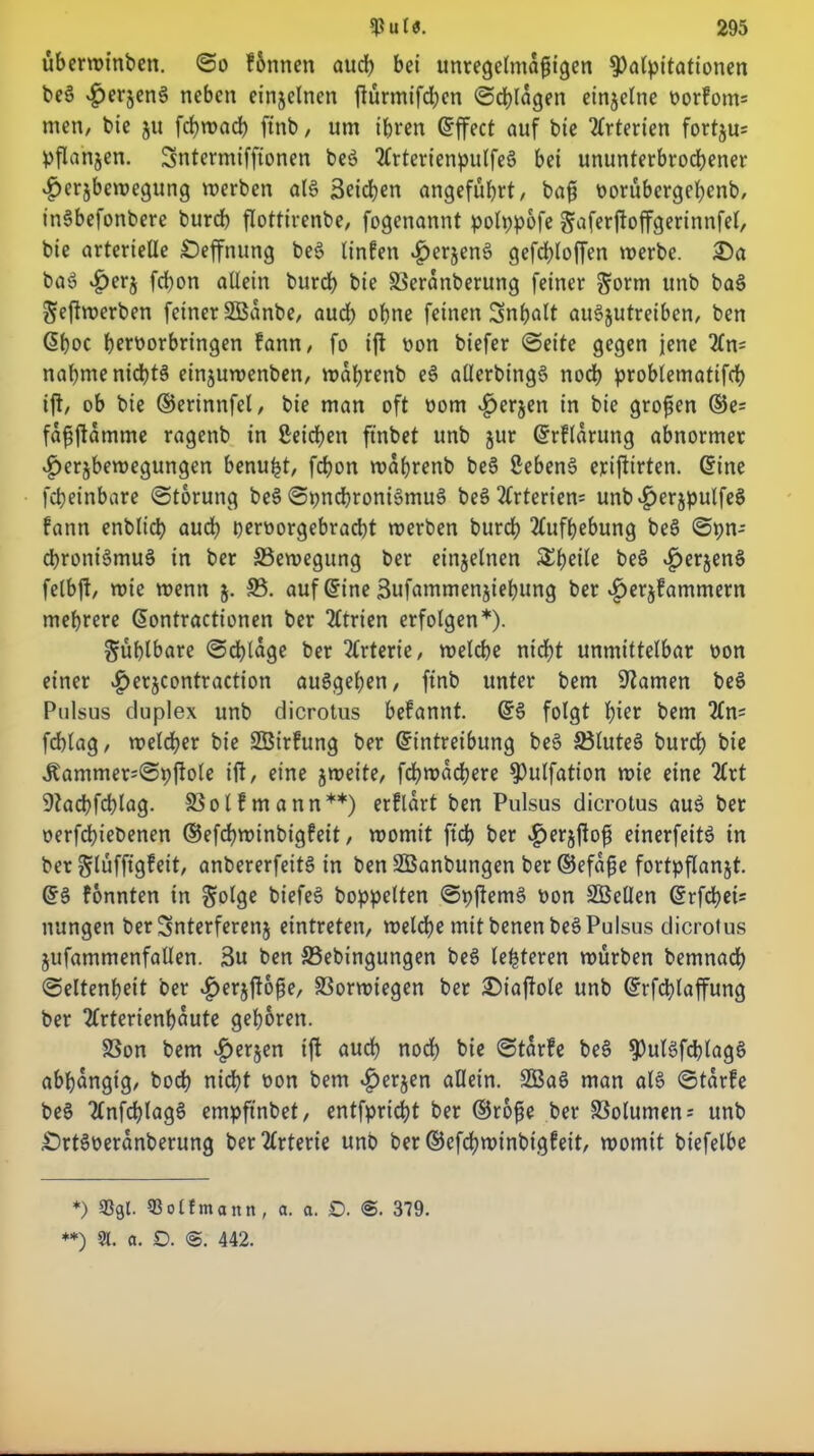 überwinben. ©o f&nnen aud) bei unregelmäßigen Kavitationen beS £erjenS neben einjelncn jturmifd;en ©d)lagen einzelne oorfom= men, bie $n fct?n>ad> ftnb / um ihren ©ffect auf bte Arterien fortjus pflanjen. Sntermiffionen beS 2frterienpulfeS bei ununterbrochener .£>er§bemegung «erben al§ Reichen angeführt/ baß oorübergehenb, inSbefottbere burd) flottirenbe, fogenannt polppofe gaferftoffgerinnfel, bie arterielle £)effnung be$ linfen 4>erjen3 gefd)loffen «erbe. 25a baS £erj fd)on allein burd) bie SSeranberung feiner ^orm unb baS ^eftmerben feiner SBanbe, aud) ohne feinen Inhalt auSjutreibcn, ben ©hoc heroorbringen fann, fo ift non biefer ©eite gegen jene 'Kn- nahme nichts ein$u«enben/ «ahrenb eS allerbingS noch problematifd) ift/ ob bie ©erinnfel/ bie man oft oom £er§en in bie großen ®e= faßftamme ragenb in Seichen ftnbet unb jur ©rflarung abnormer £erjbe«egungen benuht, fchon «ahrenb beS SebenS erifiirten. ©ine fcheinbare ©torung beS ©pncbroniSmuS beS Arterien* unb^erjpulfeS fann enblich aud) peroorgebracbt «erben burd) Aufhebung beS ©pn- cbroniSmuS in ber ^Bewegung ber einzelnen S^hcilc beS ^erjenS felbjt/ «ie «enn 5. 33. auf ©ine 3ufammenjief)ung ber ^erjfammern mehrere ©ontractionen ber 2ltrien erfolgen*). fühlbare ©djlage ber Arterie, «eiche nid)t unmittelbar oon einer v£>erjcontraction auSgehen, ftnb unter bem tarnen beS Pulsus duplex unb dicrotus befannt. ©3 folgt t;ier bem 2ln= fchlag/ «eld)er bie SBirfung ber ©intreibung beS 33lutee> burch bie Äammer;©pftole ift/ eine j«eite/ fd)«achere Kulfation «ie eine 2(rt 9?achfchlag. SBolfmann**) erflart ben Pulsus dicrotus auS ber oerfchiebenen ®efd)«inbigfeit, «omit ftd> ber ^erjfto^ einerfeitS in ber glüffigfeit/ anbererfeitS in ben SBanbungen ber ©efaße fortpflanjt. ©3 fonnten in golge biefeS hoppelten ©pflemS oon SÖellen ©rfd)ei= nungen ber Snterferenj eintreten, «eiche mit benenbeS Pulsus dicrotus jufammenfallen. 3u ben 33ebingungen beS lederen «ürben bemnad) ©eltenheit ber .^erjftoße/ S3ormtegen ber 25iafiole unb ©rfd)laffung ber 2frterienf)üute gehören. SSon bem £erjen ift auch nodh bie ©tarfe be3 KulSfchlagS abhängig/ hoch nicht non bem «£>er$en allein. 3BaS man al3 ©tarfe beS TlnfchlagS empfinbet/ entfpricht ber ©roße ber Volumen; unb £)rt3oeranberung ber Arterie unb ber ©cfd)«inbigfeit/ «omit biefelhe *) 93gl. 93otfmann, a. a. £>. <$. 379.