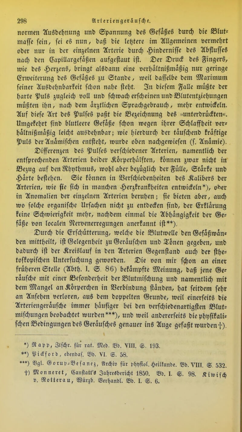 normen AuSbeßnung unb Spannung be3 ©efaße§ burd) bte £3Iut* maffe fein, fei e§ nun, baß bie ledere im Allgemeinen nertnehrt ober nur in ber einzelnen Arterie burcß «hinberniffe be§ Abfluffe§ nach ben Eaptllargefdßen aufgeftaut ifi. Ser Srucf be3 §inger§, mie beö ^>erjen§, bringt alSbann eine nerhdltnißmaßig nur geringe Erweiterung bes> ©efdßeS 511 Stanbe, weit baffelbe bem SOtarimum feiner Auäbehnbarfett fcbon nabe fteßt. Sn biefem ^nüe müßte ber barte $ul§ jugteicß oofl unb fcßwacß erfcßeinen unb 33lutent$iehungen müßten jpn, nach bem drjtlicßen Sprachgebrauch, mehr entwicfeln. Auf biefe Art be§ $ulfe§ paßt bie ^Bezeichnung beS »unterbrücften«. Umgefeßrt ftnb blutleere ®efaße fd)on wegen ihrer Schlaffheit ner* bdltnißmaßig leicht auSbeßnbar; wie hierburd) ber tdufcbenb frdftige $)ule> ber Andmifd)en entgeht, würbe oben nacbgewiefen (f. Anämie). Sifferenjen be§ $)ulfes> nerfcßiebener Arterien, namentlich ber entfpredbenben Arterien beiber Äorperßdlften, fonnen jwar nicht in S3e$ug auf ben ^hpthmuS, wohl aber bezüglich ber §uüe, Stdrfe unb .£>drte begehen. Sie fonnen in SSerfchiebenßeiten be§ Äaliber§ ber Arterien, wte fte ft'ch in manchen «herjfranfßeiten entwicfeln*), oher in Anomalien ber einzelnen Arterien beruhen; fte bieten aber, auch wo fotche organifche Urfachen nicht ju entbecfen ftnb, ber Erflarung feine Schwierigfeit mehr, nachbem einmal bte Abhangigfeit ber ©e= fdße non localen Nervenerregungen anerfannt ift**). Surdß bte Erfcpütterung, welche bie Flutwelle ben ©efdßwdn= ben mittbeilt, iß Gelegenheit ju®erdufchen unb £onen gegeben, unb baburch iß ber .Kreislauf tn ben Arterien ©egenßanb aud) ber ßße= toffopifchen Unterfuchung geworben. Sie non mir fdjon an einer früheren Stelle (Abtß. I. S. 86) befdmpfte Meinung, baß jene ©e? rdufcße mit einer S3efonbei*heit ber SBlutmifcßung unb namentlich mit bem Mangel an .Körperchen in SSerbinbung ßdnben, hat feitbem fehr an Anfehen nerloren, au§ bem hoppelten ©runbe, weil einerfettS bie Arteriengerdufche immer häufiger bet ben verfdßebenartigßen S3lut= mifcpungen beobachtet würben***), unb weil anbererfeitö bie phpftfali= fchen ©ebingungenbe$ ©erdufcßeS genauer tnS Auge gefaßt wurbenf). *) iß an', Stfcßr. für rat. 2Reb. 23b. VIII. ©. 193. **) Ißicfforb, cbenbaf. 23b. VI. ©. 58. ***) 23gl. ®orub;23efanej, Sträfti» für bfgßtol. £eitfunbe. 23b. VIII. 532. t) donneret, Ganjlatt’O Sahreabericßt 1850. 23b. I. @. 98. Äin>if$ to. (Rotterau, 2Bürjb. 23erf>anbl. 23b. I. ©. 6.