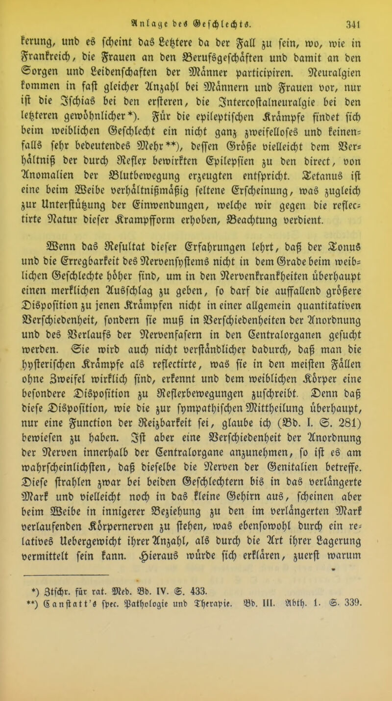 fcrung/ unb e§ fd?eint ba§ ßeptere ba ber $all 511 fein, wo, wie in Sranfreicp, bie grauen an ben 33eruf§gefcpaften unb bamit an ben borgen unb ßetbenfebaften ber Banner participiren. Neuralgien fommen in fajt gleicher 2lnjapl bei Scannern unb grauen vor, nur ijt bie SfcpiaS bei ben erjteren, bie üsntercojfalneuralgie bei ben lederen gewöhnlicher *). gut bie epileptifd;en Krampfe fi'nbet ftdb beim weiblichen ©efcplecpt ein nicht ganj jweifellofeS unb feinen: fall6 fehr bebeutenbeö SNepr**), beffen ©rofje vielleicht bem 58er: pültnifj ber burch Nefler bewirften Epilepften ju ben birect, von Anomalien ber 33lutbewegung erzeugten entfprid)t. ÄetanuS ift eine beim SBeibe verhältnismäßig feltene Erfcpeinung, wae> jugleicp jur Unterjtüpung ber Einwenbungen, welche wir gegen bie reflec- tirte Natur biefer itrampfform erhoben, 33eacptung oerbient. SBenn ba3 Nefultat biefer Erfahrungen lehrt, baß ber £onu$ unb bie Erregbarfeit beSNervenfpftem$ nicht in bem ©rabe beim weib: liehen ©efchlechte hoher ftnb, um in ben Nervenfranfpeiten überhaupt einen merflichen 7£uöfd>lag ju geben, fo barf bie auffallenb größere £)i§pofttion ju jenen .Krämpfen nicht in einer allgemein quantitativen SSerfcpiebenheit, fonbern fte muß in SSerfcpiebenpeiten ber Tlnorbnung unb beS Verlaufs ber Nervenfafern in ben Eentralorganen gefucht werben. <3ie wirb auch nicht verftanblicper baburep, baß man bie ppfterifepen .Krampfe als reflectirte, was fte in ben meiften fallen ohne Zweifel wirflich ftnb, erfennt unb bem weiblichen Körper eine befonbere ©iSpofttion ju Neflerbewegungen jufepreibt. £>enn baß biefe £)i3pofttion, wie bie jur fpmpatpifchen Ntittpeilung überhaupt, nur eine gunction ber Neijbarfeit fei, glaube ich (93b. I. 281) bewiefen ju höben. 3jt aber eine SSerfcpiebenpeit ber Tlnorbnung ber Nerven innerhalb ber Eentralorgane anjunepmen, fo ift eS am waprfripeinlicpften, baß biefelbe bie Nerven ber ©enitalien betreffe. £>iefe ftraplen jwar bei beiben ©efcplecptern bis in baS verlängerte N?arf unb vielleicht nodp in baS fletne ©epirn au§, fepeinen aber beim 2Beibe in innigerer Sejiepung $u ben im verlängerten Ntarf verlaufenben .Korpernerven ju ftepen, wa§ ebenfowopl burch ein re* tativeS Uebergewicpt if>rer 2Cnjapl, als burch bie 2lrt iprer Lagerung vermittelt fein fann. hieraus würbe fiep erflaren, juerft warum *) 3tfär. für rat. «Kcb. 93b. IV. 433. ♦*) Sanft att’a free, *ßatpo[ogte unb rapie. 53b. Ul. Ölbtp. 1. @. 339.