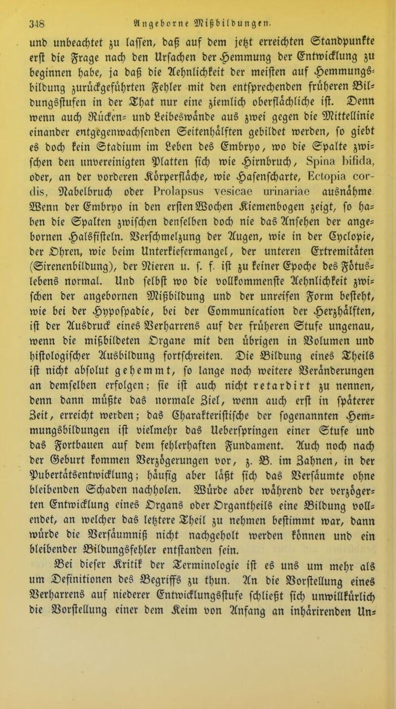 unb unbeachtet ju taffen, baß auf bem jeßt erreichten ©tanbpunfte erft bie $rage nach ben Urfachen ber Hemmung ber dntwicflung ju beginnen höbe, ja baß bie tfehnlichfett ber meinen auf ^emmungg* bilbung jurücfgeführten gehler mit ben entfprechenben früheren £3iU bunggffufen in ber That nur eine ziemlich oberflächliche iff. Denn wenn auch 9^ucfcn= unb geibegwdnbe aug jwei gegen bie Mittellinie einanber entgegenwachfenben ©eitenl)dlften gebitbet werben, fo giebt eg bocb fein ©tabium im geben beS dmbrpo, wo bie ©palte jwi= fdben ben ungereinigten glatten ftd> wie ^irnbruch, Spina bifida, ober, an ber vorbcren jtorperfldche, wie ^afenfcharte, Ectopia cor- dis, 9?abelbruch ober Prolapsus vesicae urinariae augndhme 2Benn ber Gftnbrpo in ben erften Söochen JUemenbogen geigt, fo ha= ben bie ©palten gwifdßen betreiben hoch nie bag 2(nfehen ber anges bornen ^algftfleln. SSerfchmelgung ber 2lugen, wie in ber dpclopie, ber Öhren, wie beim Unterfiefermanget, ber unteren drtremitdten (©ircnenbilbung), ber Vieren u. f. f. iff gu feiner dpoche be§ gotugs lebeng normal. Unb felbft wo bie vollfommenfte ^fehnticbfeit gwi* fdben ber angebornen Mißbilbung unb ber unreifen gorm beffeht, wie bei ber ^jppofpabie, bei ber dommunication ber ^erghdlften, iff ber Tlugbrucf eineg SSerßarreng auf ber früheren ©tufe ungenau, wenn bie mißbilbeten Örgane mit ben übrigen in SSolumen unb hiffologifdher 2lugbilbung fortfehreiten, Die £3ilbung eineg Stetig iff ni<ht abfolut gehemmt, fo lange noch weitere SSeranberungen an bemfelben erfolgen; fte iff auch nidht retarbirt gu nennen, benn bann müßte bag normale Siel, wenn auch erft in fpdterer Seit, erreicht werben; bag dharafteriffifche ber fogenannten ijem= munggbilbungen iff vielmehr bag Ueberfpringen einer ©tufe unb bag gortbauen auf bem fehlerhaften gunbament. 2lu<h noch nach ber ©eburt fommen SSergogerungen vor, g. £3. im Sahnen, in ber 9)ubertdtgentwicftung; hduftg aber laßt [ich bag SSerfaumte ohne bteibenben ©cßaben nacbholen. SBürbe aber wdßrenb ber vergoger= ten dntwicflung eineg Örgang ober Örgantßeitg eine £3itbung voll* enbet, an welcher bag leßtere Thetl gu nehmen beftimmt war, bann würbe bie SSerfdumniß nicht nadhgehott werben fonnen unb ein bleibenber £3ilbunggfehler entffanben fein. £3ei biefer Äritif ber Terminologie iff eg ung um mehr alg um Definitionen beg £3egriffg gu thun. Zn bie fßorftellung eineg £3erharreng auf nieberer dntwicflunggftufe fchtießt [ich unwitlfürlicß bie S3orfteHung einer bem jfeim von Anfang an inhdrirenben Uns