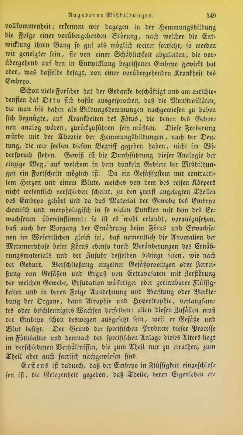 oollfommenheit; erfennen wir bagegen in ber DemmungSbilbung bie §olge einer oorübcrgehenben ©torung, nach welcher bie ©nt= wicflung ihren ©ang fo gut al$> möglich weiter fortfe&t, fo werben wir geneigter fein/ fie oon einer ©cbablichfeit abjuleiten, bie oors übergehenb auf bcn in ©ntwicflung begriffenen Grmbrpo gewirft pot ober, wa3 baffelbe befagt, oon einer borübergepenben Äranfpeit be§ ©mbrpo. ©chon oiele^orfcher hot ber ©ebanfe befchaftigt unb am entfchie- benflen hot Dtto ficb bafür auSgefprochen, baf? bie 9J?onjtrofitaten, bie man bis bahin al$ 25ilbung6hemmungen nachgewiefen ju hoben ft'ch begnügte, auf Äranfheiten bes> gotuö, bie benen be§ ©ebor= nen analog waren, jurücf^uführen fein müßten. Diefe ^orberung würbe mit ber Theorie ber ^emmung^bilbungen, nach ber Deu= tung, bie wir foeben biefem ^Begriff gegeben hoben, nicht im 2Öi= berfprucp jtehen. ©ewij? ijt bie Durchführung biefer Analogie ber einzige 2Beg, auf welchem in bem bunfeln ©ebiete ber 9ftißbilbun= gen ein ^ortfdpritt möglich ijt. Da ein ©efafjfpjtem mit contractu lern <£>er$en unb einem 33lute, welches? r>on bem be§ reifen ÄorperS nicht wefentlich oerfchieben fdheint, ju ben juerfl angelegten Stilen beö ©mbrpo gehört unb ba ba$ Material ber ©ewebe be3 ©mbrpo chemifch unb morphologifch in fo oielen fünften mit bem be§ ©r= wachfenen übereinftimmt: fo ijt eS wohl erlaubt, oorauSjufepen, bah auch ber SSorgang ber (Ernährung beim ^otuS unb ©rwachfe« nen im äBefentlicpen gleich fei, baf namentlich bie Anomalien ber 9)?etamorphofe beim §otu§ ebenfo burch SSeranberungen bee> (Ernah* rung§material£ unb ber Zufuhr beffelben bebtngt feien, wie nach ber ©eburt. SSerfchliehung einzelner ©efahprooinjen ober Serreis fjung oon ©efdhen unb (Erguh oon ©rtraoafaten mit äerjtorung ber weichen ©ewebe, (Erfubation wafferiger ober gerinnbarer glüfftg* feiten unb in beren golge Ttusbepnung unb SSerjtung ober ä$erfle= bung ber Drgane, bann Atrophie unb ^ppertrophiß, üerlangfam* teS ober befcpleunigteä 2Bachfen berfelben: allen btefen Bufallen muh ber (Embrpo fchon beäwegen auSgefe^t fein, weil er ©efaße unb S3lut befi^t. Der ©runb ber fpeciftfchen ^robucte biefer ^>roceffe im §6tu3alter unb bemnach ber fpeciftfchen Anlage btefes» 2flter§ liegt in oerfchiebenen Sßerbaltniffen, bie jum Speil nur ju errathen, jutn aber auch factifch nachgewiefen ft'nb. (Erften§ ijt baburch, bah ber (Embrpo in Jlüfftgfeit etngefcplofs fen ijt/ bie ©clegcnpeit gegeben, bah £peüe, beren (Eigenleben er«