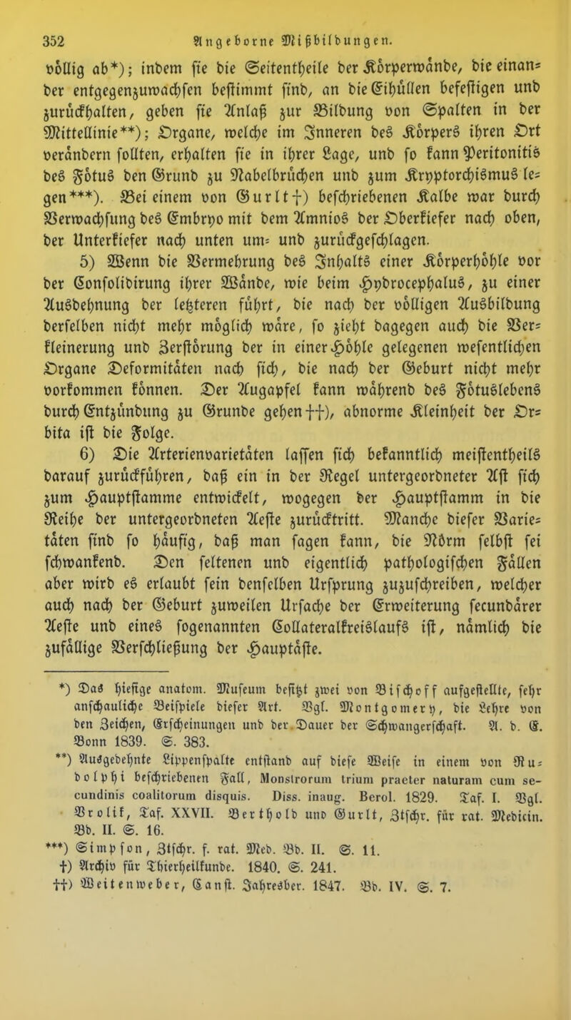 wollig ab*); inbem fte bie ©eitentheile ber Äorpermanbe, bieeinan= ber entgegenjuroadjfen befiimmt ftnb, an biedihüllen befefiigen unb jurücfhalten, geben fte 2lnlaf $ur SSilbung non ©patten in ber SPittellinie**); Organe, welche im inneren beS &orperS ihren Ort oeranbern follten, erhalten fte in ihrer Sage, unb fo fann Peritonitis beS gotuS ben ©runb $u Kabelbrücken unb jum ÄrpptorchiSmuS le= gen***). 33ei einem oon ©urltf) befd)riebenen Äalbe mar burch SSermachfung beS ©mbrpo mit bem 2lmnioS ber Oberftefer nach oben, ber Unterfiefer nach unten um= unb jurücfgefchlagcn. 5) SBenn bie Vermehrung beS Inhalts einer Äorperhohle oor ber donfolibirung ihrer Sßanbe, rote beim .fjpbrocephaluS, $u einer 2luSbehnung ber letzteren führt/ bie nach ber oolligen 2(uSbilbung berfelben nicht mehr möglich wäre, fo §ieht bagegen audh bie Ver= fleinerung unb äerjtorung ber in einer «£>ohte gelegenen wefentlichen .Organe Oeformitaten nach ftd), bie nach ber ©eburt nicht mehr oorfommen fonnen. Oer Augapfel fann wafjrenb beS gotuSlebenS burch ©ntjünbung ju ©runbe gehen ff)/ abnorme Kleinheit ber Ors bita ift bie &olge. 6) Oie 2lrterienoarietaten laffen ftd) befanntlich meiffentheilS barauf jurüefführen, bafj ein in ber Kegel untergeorbneter 2lft ftch jum «kauptjtamme entwidfelt, wogegen ber £auptffamm in bie Keihe ber untergeorbneten 2Cefte jurüeftritt. Manche biefer Varie; taten ftnb fo häufig, baf man fagen fann, bie üft&rm felbft fei fchwanfenb. Oen feltenen unb eigentlich pathologifchen fallen aber wirb eS erlaubt fein benfclben Urfprung jujufchreiben, welcher auch nach ber ©eburt juweilen Urfache ber drwetterung fecunbarer riefte unb eines fogenannten dollateralfreiSlaufS ift, nämlich bie jufaUige Verfchliefung ber «gjauptajfe. *) hieftge anatom. SKufeum beft^t jtoci oon 53 i f c f f aufgejiellte, fct>r anfdjauliche Seifpiele biefer 9lrt. Sgl. SDlontgomeri), bie Sehre oon ben 3ei<he», Stfdjeinungen unb ber.$auer ber ©djrcangerfchaft. 91. b. (5. Sonn 1839. @. 383. **) Sluagebeljnte Stypenfpalte entjtanb auf biefe ffieife in einem bon 9t u* bolbhi befchriebenen ffall, Monslrorum triuiu praeter naturani cum se- cundinis coalitorum disquis. Diss. inaug. Berol. 1829. £af. I. Sgl. Srolif, £af. XXVII. S e r 11) o l b unb ©urlt, 3tfd^r. für rat. Stebicin. Sb. II. 16. ***) Simpfon, 3tfcf)r. f. rat. Sieb. Sb. II. 11. f) 9lrd)io für 5hierheüfunbe. 1840. @. 241. tt) 9Beit entpebe r, Sanft. SaljreiSber. 1847. Sb. IV. 7.