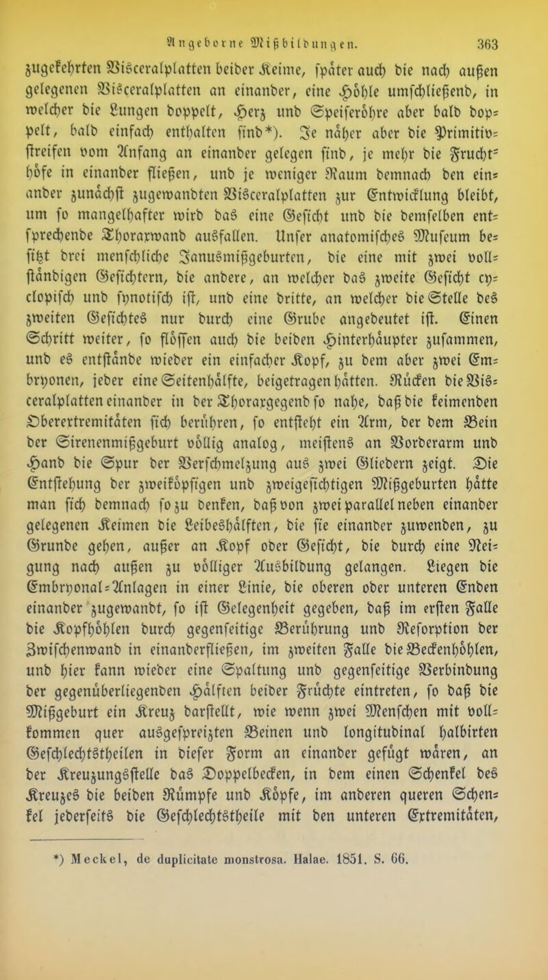 jugcfehrfen 83ie>ceralplatten beiber Äeime, (pater auch bie nach außen gelegenen SiSceralplatten an einander, eine Hohle umfchließenb, in welcher bie Sungen hoppelt, Heri unb ©peifcrobre aber halb bops pclt, halb einfach enthalten finb*). Se naher aber bie (Primitiv ftreifen üom Anfang an einanber gelegen finb, je mehr bie $rucht= bofe in einanber fließen, unb je weniger Otaum bemnacb ben ein* anbei- junad)ft jugewanbten Si§ccralplatten jur ©ntwicflung bleibt, um (o mangelhafter wirb ba£ eine ©eficbt unb bie bemfelben ent= fprecßenbe Sl;orarwanb auSfallen. Unfer anatomifcbee> Mufeum be= (ißt brci menfchliche SanuSniißgeburten, bie eine mit jwei uoll= ftanbigcn ©efichtern, bie anbere, an welcher ba§ jweite ©eficßt cp; clopifcb unb fpnotifch ift, unb eine britte, an weiter bie ©teile bes> jweiten ©eftcßteS nur burch eine ©rube angebeutet ift. ©inen ©cßritt weiter, fo floffen aud> bie beiben Hinterhäupter jufammen, unb e§ entjtanbe wicber ein einfacher .Kopf, ju bem aber jwei ©m= brponen, jeber eine©eitenl)atfte, beigetragenhatten. Sauden bie S3iö= ceralplatten einanber in ber Shorargegenb fo nahe, baß bie feimenben Öberertremitaten fid) berühren, fo entgeht ein “tlrm, ber bem Sein ber ©irenenmißgeburt wollig analog, meiftenS an Sorberarm unb Hanb bie ©pur ber Serfdimeljung aus» jwei ©liebem jeigt. £>ie ©ntftebung ber gweifopftgen unb gweigejtchtigen Mißgeburten hatte man ftcß bemnach fo ju benfen, baßwon gwei parallel neben einanber gelegenen keimen bie SeibeSßalftcn, bie fte einanber guwenben, gu ©runbe gehen, außer an .Kopf ober ©eficbt, bie burch eine Stet* gung nach außen gu wolliger ?lu6bilbung gelangen. Siegen bie ©mbrponal = 2ln(agen in einer Sinie, bie oberen ober unteren ©nben einanber gugewanbt, fo ift ©elegenheit gegeben, baß im erften $alle bie .Kopfbogen burch gegenfeitige Seriibrung unb Steforption ber Bwifchenwanb in etnanberflteßeti, im gweiten galle bieSed'enh&hlen, unb hier fann wieber eine ©paltung unb gegenfeitige Serbinbung ber gegenüberliegenben Hälften beiber Srncßte eintreten, fo baß bie Mißgeburt ein .Kreug barftellt, wie wenn gwei Menfcßen mit woll^ fommen quer auSgefpreigten Seinen unb longitubinal halbirten ©efcßledjtätheilen in biefer ^orm an einanber gefugt waren, an ber .KreugungSjfelle ba(> £)oppelbecfen, in bem einen ©cßenfel be§ .KreugeS bie beiben Stumpfe unb .Kopfe, im anberen queren ©eben* fei jeberfeitS bie ©efd)led?t§tf>eile mit ben unteren ©rtremitaten, *) Meckel, de duplicitate monstrosa. Halae. 1851. S. 66.