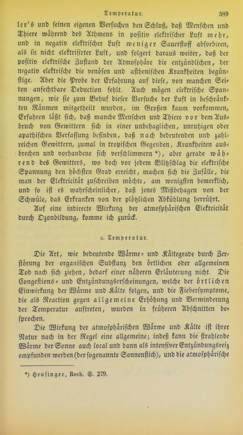 ler’S unb feinen eigenen SSerfuchen ben Schluß bag €0?enfd)en unb S()iere wahrenb be§ 2fthmenS in pofitio eleltrifcber ßuft mehr, unb in negatio eleftrifcher 8uft weniger Saucrjtoff abforbiren, alS fn nicht eleftrifirter 8uft, unb folgert barauS weiter, bajj ber pofttio eleftrifche Bujtanb ber 2ftmofpharc bie entjünbtichen, ber negatio eleftrifche bie oenofen unb aftbenifeben Äranfheiten begün* füge. 2(ber bie S)robe ber (Erfahrung auf biefe, non manchen Sei* ten anfechtbare S)ebuction fehlt. 2tuch mögen eleftrifche (Spans nungen, wie fte jum 33ehuf biefer SSerfudhe ber Suft in befchranf= ten Staumen mitgetheilt würben, im ©rofjen faum oorfommen, Erfahren lafjt fich, baf manche SJtenfdben unb Tfnrre oor bemttuS* bruch non ©ewittern ft'ch in einer unbehaglichen, unruhigen ober apathifchen 83erfaffung beftnben, bajj nach bebeutenben unb jahl= reichen ©ewittern, jumal in tropifchen ©egenben, Äranfheiten auä= brechen unb oorhanbene fich oerfchlimmcrn *), aber gerabe wahs renb bee> ©ewitterS, wo bod; oor jebem SSlihfchlag bie eleftrifche Spannung ben hoebften ©rab erreicht, machen fich bie Sufälle, bie man ber Eleftricitat jufchreiben mochte, am wenigjten bemerflid), unb fo ijt e§ waf>rfcheinlid?er, bajj jenes SDtijj behagen non ber Schwüle, baS Erfranfen non ber plofelidjen ?lbfühlung herruhrt. 2fuf eine inbirecte SBtrfung ber atmofpharifchen Eleftricitat burch £)jonbilbung, fomme ich juriuf. c. Temperatur. £)ie 2frt, wie bebeutenbe SBarme; unb italtegrabe burdh 3er- jtoutng ber organifchen Subjtans ben örtlichen ober allgemeinen Tob nach ft'ch sieben, bebarf einer näheren ©rlauterung nicht. £>ie EongejlionSs unb EntjünbungSerfcbeinungen, welche ber örtlichen Einwirfung ber SBarme unb jtalte folgen, unb bie gieberfpmptome, bie als Steaction gegen allgemeine Erhöhung unb 33erminberung ber Temperatur auftreten, würben in früheren 2tbfd;nitten be* fprodhen. •Die SSirfung ber atmofpharifdhen SBarme unb Jnlte ijt ihrer Statur nach in ber Stegei eine allgemeine; tnbejj fann bie ftrahlenbe üEBarme ber Sonne auch local unb bann als intenft'per EntsunbungSret's empfunben werben (ber fogenannte Sonnenfücb), unb bie atmofpharifche *) ^cuftnger, Rech. 279.