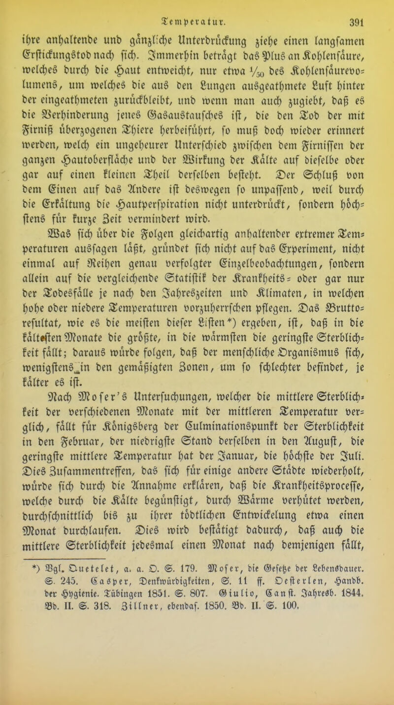 ihre anbaltenbe unb gänzliche Unterbrüdung jie^e einen langfamen Grrfticfungötob nad) ftd). üjmmerljtn betragt baS$lu§anÄoblenfdure, n?eld?eö burd) bie £aut entrueidjt, nur etwa V50 be3 Äoblenfdurevo= lumen8, um welches bie au6 ben gütigen aue>geatl)mete guft hinter ber eingeatbmeten jurücfbleibt, itnb wenn man auch zugiebt, baß eS bie SSerbinberung jenes ©aSauStaufcheS ift, bie ben Tob ber mit firniß überzogenen Tl)tere berbeifübrt, fo muß boeb roieber erinnert werben, welch bin ungeheurer Unterfdbieb jwifeben bem girniffen ber ganzen v£jautoberfldd)e unb ber SBirfung ber jidite auf biefelbe ober gar auf einen kleinen 5£f;eit berfetben beftel;t. ©er Schluß von bem ©inen auf baS 2lnbere ift beSwegen fo unpaffenb, weit bureb bie ©rkdltung bie «fpautperfpiratton nicht unterbrüeft, fonbern b&d)= ßenS für kurze Seit oerminbert wirb. 2öaS ftcb über bie folgen gteidiartig anbaltenber ertremer Sem« peraturen auSfagen labt grünbet ftcb nid)t auf ba§ Grrperiment, nicht einmal auf Steißen genau verfolgter ©injelbeobacbtungen, fonbern allein auf bie vergteicbenbe Stattflik ber ,ftrankbeif3 = ober gar nur ber TobeSfdüe je nach ben SabreSjeiten unb .ftlimaten, in welchen hohe ober niebere Temperaturen vorzuberrfchen pflegen, ©aS S3rutto; refultat, wie eS bie meiften biefer giften*) ergeben, ift, baß in bie fdlttften Monate bie größte, in bie wdrmften bie geringjte Sterblich' feit fallt; barauS würbe folgen, baß ber menfcbltcbe ©rganiSmuS ftd), wenigjtenSjn ben gemäßigten Sonen, um fo fd}led)ter befmbet, je kalter eS ijt. üftad) SKofer’S Unterfucßungen, welcher bie mittlere Sterblich* feit ber verfeßiebenen ÜJtonate mit ber mittleren Temperatur ver= glich, fallt für .Königsberg ber ßutminationSpunkt ber Sterblichkeit in ben Februar, ber niebrigfte Stanb berfetben in ben 2luguft, bie geringfte mittlere Temperatur bat ber Januar, bie ßod)fte ber Suli. ©ieS Sufammentrefen, baS ftcb für einige anbere Stabte wieberbott, würbe ftcb burd) bie Annahme erklären, baß bie ÄranFl>ett6proceffe, welche burd> bie .Kalte begünftigt, burd) 2ödrme verhütet werben, burebfebnittlid) biS zu ißrer tobtlicßen ©ntwickelung etwa einen SJtonat burchlaufen. ©ieS wirb bejtdtigt babureb, baß auch bie mittlere Sterblichkeit jebeSmal einen Sftonat nach bemjentgen fallt, *) 33gf. Ouetelet, a. a. D. @. 179. 3Jlofer, bic ®efe|)e ber Sebenöbauer. ©. 245. (5a 3per, JDenfroürbigfeiten, ©. 11 ff. Oefferlen, $anbb. ber J&pgtenie. Tübingen 185t. <S. 807. <55iutio, (5anff. Baffreäb. 1844. 39b. II. ©. 318. Bütner, ebenbaf. 1850. 33b. II. @. 100.