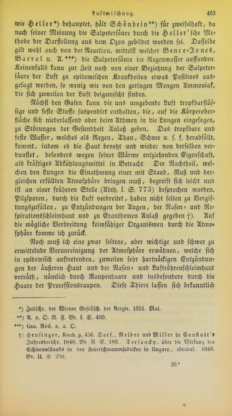 wie geller*) behauptet/ fjalt Scbonbe in**) für jweifetbaft, ba nad) feiner Meinung bie Salpeterfaure bureb bte .£> etler’fcbe ffite* tbobe ber SDarjMung au§ bem £>jon gebilbet worben fei. £)affelbe gilt wobt auch von berSJeaction, mtttelff welker Vences^oneg, SBarral u. X ***) bie Salpeterfaure im Stegenwaffer auffanben. ÄeinenfallS kann jur Seit noch von einer Vcjiebung ber Salpeters faure ber 2uft $u epibemifeben Krankheiten etwas $)ofttwee> au3= gefagt werben, fo wenig wie von ben geringen 9J?engen Ammoniak, bie ftcb juweiten ber Suft beigemifebt ftnben. iftacbft ben ©afen kann bie un§ umgebenbe ßuft tropfbarfluf* fige unb fefte Stoffe fuSpenbirt enthalten, bie, auf bie Korperober* flache fiel) nicbertaffenb ober beim Atbrnen in bie ßungen eingefogen, ju Storungen ber ©efunbbeit Anlafj geben. 2ü)a§ tropfbare unb feftc SBaffer, welches als Siegen, &baii/ ©<hnee u. f. f. berabfatlt, kommt, inbem eS bie £aut benefjt unb wieber von berfelben vers bunftet, befonberS wegen feiner SBarrne entjiebenben Grigenfcbaft, at§ fraftigeö AbkübtungSmittet in Vetracbt. 2>er Sladbtbeit, wel= eben ben üungen bie Grinatbmung einer mit Staub, Stufi unb bers gleichen erfüllten Atmofpbare bringen muß, begreift ftcb leicht unb ift an einer früheren Stelle (Abtb. I- ©• 773) befproeben worben. 5>iljfporen, bureb bie fiuft verbreitet, hoben nicht fetten gu 95ergif= tungSgufallen, ju Gfntjünbungen ber Augen, ber 97afen = unb Ste fpirationSfcbleimbaut unb ju ©rantbemen Anlaß gegeben f). Auf bie mögliche Verbreitung keimfähiger £)rgant3men bureb bie Atmo* fpbare komme ich jurücf. S?ocb muß ich eine jwar feltene, aber wichtige unb febwer gu ermittclnbe Verunreinigung ber Atmofpbare erwähnen, welche ficb in epibemifcb auftretenben, juweilen febr hartnäckigen @ntgünbuns gen ber äußeren £aut unb ber Stafens unb ßuftrobrenfcbleimbaut verratb , nämlich bureb Staupenbaare unb inSbefonbere bureb bie £aare ber ^rocefjtonöraupen. £>iefe laffen ftcb bekanntlich *) 3eitfc^r. ber SBienet ©efellfcb. ber 5ler$te. 1851. 2Jlai. **) 51. a. O. 91. $. 23b. I. @. 400. ***) Gaz. Med. a. a. Q. f) £eufinger, Rech. p. 456. ®erf., Oieiber unbSDlitler in Sanflatt’6 Sftl)rc0berid)t. 1846. 23b II @. 180. £ er fand);, über bie ÜDtrfung bc<$ €d}immelfiauba in ben Jeuerfcbmammfabrifen in Ungarn, ebeubaf. 1848. Stp. H. <g. 200. 26*