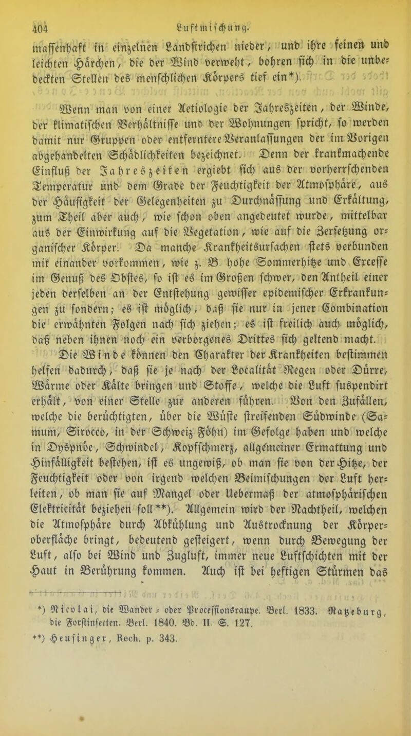 maffenbaft in einzelnen ßanbftricben nieber, unb ihre feinen unb (eichten £drd;en, bie ber 2Öinb vermeht, bohren fid) in bie uftbe? betften ©teilen be§ menfdtlichen AorperS tief ein*). SBenn man von einer 2lctiologie ber S^breäjeiten, ber SÖinbe, ber flimatifchen Verbdltniffe unb ber SBohnungen fpricht, fo merben bamit nur Gruppen ober entferntere Veranlaffungen ber im Vorigen abgehanbetten ©chablid)feiten bezeichnet. Senn ber franfmacpenbe ©influß ber Sa hreSz eiten ergiebt fid) auS ber vorberrfd)enben Temperatur unb bem ©rabe ber ^euchtigfeit ber 2ltmofpbdre, auS ber £duftg?eit ber ©elegenbeiten ju Surdmdffung unb ©rfdltung, jum T()ci( aber aud) , mie fd)on oben angebeutet mürbe, mittelbar au§ ber Ktnmirfung auf bie Vegetation, mie auf bie Serfe^ung or= gantfcher .Körper. Sa manche .KranfheitSurfachen jietS verbunben mit einanber vorfommen , mie j. 23. hohe ©ommerhihe unb Krceffe im ©enufi beS SbfieS, fo ift eS im ©roßen fchmer, ben 2lntheil einer jeben berfelben an ber ©ntfiehung gemiffer epibemifcher ©rfranfun= gen ju fonbern; e§ ijt möglich, baß ftc nur in jener Kombination bie ermahnten folgen nad) fich ziehen; eS tß freilich auch möglich, baß neben ihnen noch ein verborgenes SritteS fid) geltenb macht. Sie Sßtnbe fbnnen ben Kharafter ber .Krankheiten bejlimmen helfen baburd), baß fie je nach ber ßocalitat Siegen ober Surre, 2Barme ober .Kalte bringen unb ©toffe, melche bie 8uft fuSpenbirt erhalt, von einer ©teile zur anberen fuhren. Von ben Sufdllen, melche bie berüchtigten, über bie VSüfte ftreifenben ©übminbe (©a= mum, ©irocco, in ber ©cf?mei§ gmßn) im ©efolge haben unb meld)e in SpSpnoe, ©djminbel, -Kopffcßmerz, allgemeiner ©rmattung unb .£>infdUigfeit beßehen, ift eS uttgemiß, ob man fie von beruhe, ber Feuchtigkeit ober von irgenb meld)en 23eimifcbungen ber ßuft her« letten, ob man fie auf Mangel ober tlebermaß ber atmofphdrifchen ©lektricitat beziehen foll**). Allgemein mirb ber Siachtheil, melden bie 2ltmofpl)dre burch 2lbkühlung unb 2luStrocknung ber ,Korper= oberfldcl;e bringt, bebeutenb gefteigert, trenn burch 23emegung ber 2uft, alfo bei 2Btnb unb Bugluft, immer neue 2uftfd)td)ten mit ber £aut in 23erüf)rung kommen. 2luch iß bei heftigen ©türmen baS *) Nicolai, bie ffianbev; ober ißvoceffionöraupe. ©ect. 1833. ölafceburg, bie ftoeßinfecten. töerl. 1840. ©b. II ®. 127. **) <§eufinaet, Rech. p. 343.