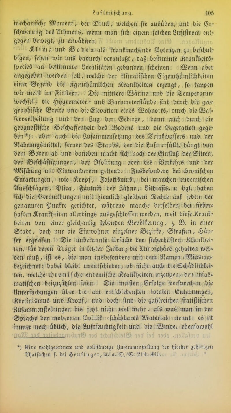 mecbanifcbe Moment, ber Srucf, welchen fie au§üben, unb bie Er? febwerung bc§?ftbmcn$, wenn man ftdb einem folcben ßuftflront ent? gegen bewegt, ju erwähnen. Älinifl unb 35oben al§ krankmadrenbe Potenzen ju befebul? bigen, [eben wir ttn§ baburd) veranlagt, baf beftimmte ÄranffyeitÖ» fpecteS an beftimmte öoealitdten gebunben febeinen 23cnn aber angegeben werben foll, weld)e ber klintatifcben Eigentümlichkeiten einer ©egenb bie eigentümlichen Krankheiten erzeugt, fo tappen wir metft irrt ^inftern. Sie mittlere SÖdrnre unb bie Temperatur? wecbfel, bie $pgrometer ? unb 33arometerftanbe ftnb bitrcb bie geo? grapbifte Breite unb bieElepation etneS VSobnortS, bttreb bieäßaf? feroertbeilung unb ben 3ug ber ©ebirge, bann attd; bureb bie geognoftifdre 33efd)affenbeit be§ Vobens? unb bie Vegetation gege? ben*); aber auch bie ßufammenfehung bes> TrinkwafferS unb ber Nahrungsmittel, ferner beS Staubs, ber bie 2uft erfüllt, büngt Pon bem Vobetr ab unb baneben macht ftcb noch ber Etnfluf ber©ttten, ber ©efcbdftigungen, ber Sfolirung ober beS Verfehl unb ber Nkifcbung mit Einwanberern geltenb. SnSbefonbere bei ebronifeben Entartungen, wie Kropf, SbiottSiruiS, bei manchen enbemifeben SfuSfcblagen, Spiica, §dulnif ber 3dbue, SitbiafiS, u. bgl. haben ftcb bie Vermutbungen mit jiemltcb gleichem Nedrfe auf jeben ber genannten fünfte gerichtet, wdbrenb manche berfelben bei ft'eber? haften Krankheiten allerbingS auSgefcbloffen werben, weil biefe Krank? beiten Pon einer gleichartig lebenben 83eoolkerung, j. V. in einer ©tabt, hoch nur bie Einwohner einzelner SSejirfe, ©trafen, Rau- fer ergreifen. Sie unbekannte Urfad)e ber fieberhaften Ktnnkbei? ten, für beren Frager in lefeter Snftanj bie2£tmofpbdre gehalten wer? ben muf, ift e§, bie man inSbefonbere mit bem tarnen »SNiaSma« bezeichnet; babei bleibt unentfebieben, ob nid)t auch bie ©cbablidrkei? ten, welche d)ronifcbe enbemifebe Äranffjetten erzeugen, ben miaS? matifeben beijujdblen feien. Sie «reiften Erfolge perfpredren bie ttnterfucbungen über bie am entfebiebenften localen Entartungen, Kretinismus unb Kropf, unb boeb ftnb bie zahlreichen ftatiftifeben 3ufammenftellungen bis je^t nicht Ptel mehr, als waS man in ber Sprache ber mobernen Politik f»fcbafebareö Material« nennt: eS ift immer noch ublid), bie Luftfeuchtigkeit unb bie SÖinbe, ebcnfowobl *) (Sine iDobfgeorbncte unb bolljldnbtge 3ufammcnfletlung bev ()ict()ev gehörigen Shatfachen f. bei ^eufinger, a. a. SD. ©. 219. 440.